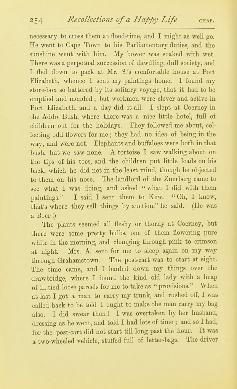 necessary to cross them at flood-time, and I might as well go. He went to Cape Town to his Parliamentary duties, and the sunshine went with him. My bower was soaked with wet. There was a perpetual succession of dawdling, dull society, and I fled down to pack at Mr. S.'s comfortable house at Port Elizabeth, whence I sent my paintings home. I found my store-box so battered by its solitary voyage, that it had to be emptied and mended; but workmen were clever and active in Port Elizabeth, and a day did it all. I slept at Coemey in the Addo Bush, where there was a nice little hotel, full of children out for the holidays. They followed me about, col- lecting odd flowers for me; they had no idea of being in the way, and were not. Elephants and buff'aloes were both in that bush, but we saw none. A tortoise I saw walking about on the tips of his toes, and the children put little loads on his back, which he did not in the least mind, though he objected to them on his nose. The landlord of the Zuerberg came to see what I was doing, and asked  what I did with them paintings. I said I sent them to Kew. Oh, I know, that's where they sell things by auction, he said. (He was a Boer!) The plants seemed all fleshy or thorny at Coerney, but there were some pretty bulbs, one of them flowering pure white in the morning, and changing through pink to crimson at night. Mrs. A. sent for me to sleep again on my way through Grahamstown. The post-cart was to start at eight. The time came, and I hauled down my things over the drawbridge, where I found the kind old lady with a heap of ill-tied loose parcels for me to take as  provisions. When at last I got a man to carry my trunk, and rushed ofi, I was called back to be told I ought to make the man carry my bag also. I did swear then! I was overtaken by her husband, dressing as he went, and told I had lots of time ; and so I had, for the post-cart did not start till long past the hour. It was a two-wheeled vehicle, stuff'ed full of letter-bags. The driver