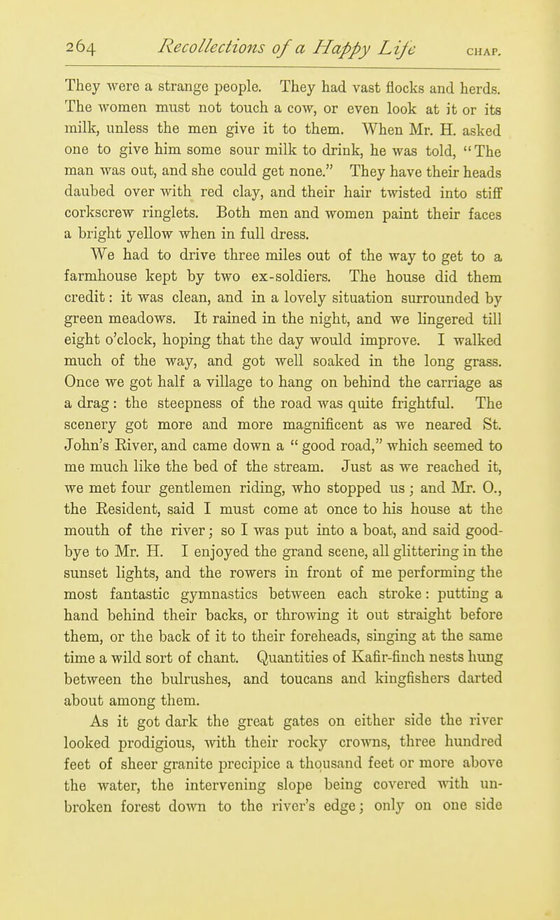 They were a strange people. They had vast flocks and herds. The women must not touch a cow, or even look at it or its milk, unless the men give it to them. When Mr. H. asked one to give him some sour milk to drink, he was told, The man was out, and she could get none. They have their heads daubed over with red clay, and their hair twisted into stiff corlcscrew ringlets. Both men and women paint their faces a bright yellow when in full dress. We had to drive three miles out of the way to get to a farmhouse kept by two ex-soldiers. The house did them credit: it was clean, and in a lovely situation surrounded by green meadows. It rained in the night, and we lingered till eight o'clock, hoping that the day would improve. I walked much of the way, and got well soaked in the long grass. Once we got half a village to hang on behind the carriage as a drag: the steepness of the road was quite frightful. The scenery got more and more magnificent as we neared St. John's Eiver, and came down a  good road, which seemed to me much like the bed of the stream. Just as we reached it, we met four gentlemen riding, who stopped us ; and Mr. 0., the Resident, said I must come at once to his house at the mouth of the river; so I was put into a boat, and said good- bye to Mr. H. I enjoyed the grand scene, all glittering in the sunset lights, and the rowers in front of me performing the most fantastic gymnastics between each stroke: putting a hand behind their backs, or throwing it out straight before them, or the back of it to their foreheads, singing at the same time a wild sort of chant. Quantities of Kafir-finch nests hung between the bulrushes, and toucans and kingfishers darted about among them. As it got dark the great gates on either side the river looked prodigious, with their rocky crowns, three hundred feet of sheer granite precipice a thousand feet or more above the water, the intervening slope being covered with un- broken forest down to the river's edge; only on one side