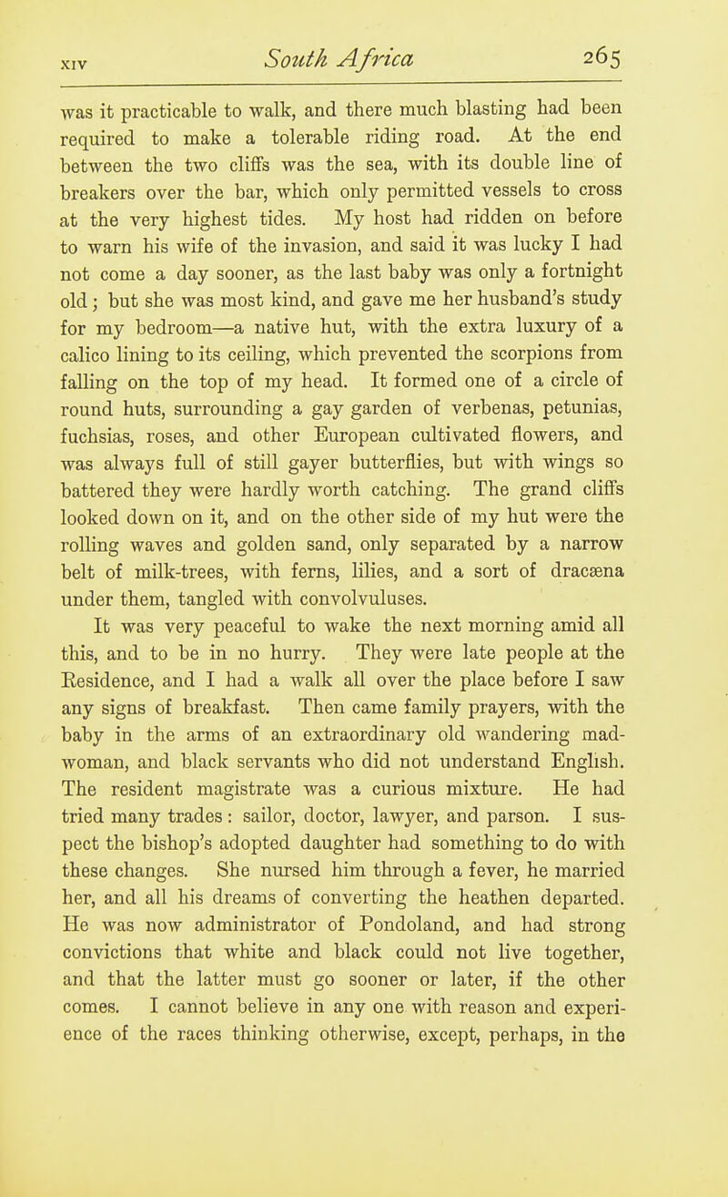 was it practicable to walk, and there much blasting had been required to make a tolerable riding road. At the end between the two cliffs was the sea, with its double line of breakers over the bar, which only permitted vessels to cross at the very highest tides. My host had ridden on before to warn his wife of the invasion, and said it was lucky I had not come a day sooner, as the last baby was only a fortnight old; but she was most kind, and gave me her husband's study for my bedroom—a native hut, with the extra luxury of a calico lining to its ceiling, which prevented the scorpions from falling on the top of my head. It formed one of a circle of round huts, surrounding a gay garden of verbenas, petunias, fuchsias, roses, and other European cultivated flowers, and was always full of still gayer butterflies, but with wings so battered they were hardly worth catching. The grand cliffs looked down on it, and on the other side of my hut were the rolling waves and golden sand, only separated by a narrow belt of milk-trees, with ferns, lilies, and a sort of dracaena under them, tangled with convolvuluses. It was very peaceful to wake the next morning amid all this, and to be in no hurry. They were late people at the Residence, and I had a walk all over the place before I saw any signs of breakfast. Then came family prayers, with the baby in the arms of an extraordinary old wandering mad- woman, and black servants who did not understand English. The resident magistrate was a curious mixture. He had tried many trades : sailor, doctor, lawyer, and parson. I sus- pect the bishop's adopted daughter had something to do with these changes. She nursed him through a fever, he married her, and all his dreams of converting the heathen departed. He was now administrator of Pondoland, and had strong convictions that white and black could not live together, and that the latter must go sooner or later, if the other comes. I cannot believe in any one with reason and experi- ence of the races thinking otherwise, except, perhaps, in the