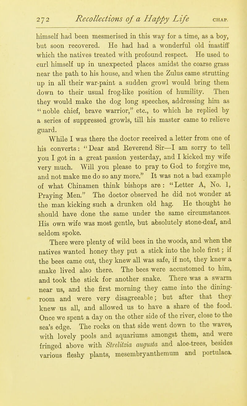 himself had been mesmerised in this way for a time, as a boy, but soon recovered. He had had a wonderful old mastiff which the natives treated with profound respect. He used to curl himself up in unexpected places amidst the coarse grass near the path to his house, and when the Zulus came strutting up in all their war-paint a sudden growl would bring them down to their usual frog-like position of humility. Then they would make the dog long speeches, addressing him as  noble chief, brave warrior, etc., to which he replied by a series of suppressed growls, till his master came to relieve guard. While I was there the doctor received a letter from one of his converts: Dear and Reverend Sir—I am sorry to tell you I got in a great passion yesterday, and I kicked my wife very much. Will you please to pray to God to forgive me, and not make me do so any more. It was not a bad example of what Chinamen think bishops are :  Letter A, No. 1, Praying Men. The doctor observed he did not wonder at the man kicking such a drunken old hag. He thought he should have done the same under the same circumstances. His own wife was most gentle, but absolutely stone-deaf, and seldom spoke. There were plenty of wild bees in the woods, and when the natives wanted honey they put a stick into the hole first; if the bees came out, they knew all was safe, if not, they knew a snake lived also there. The bees were accustomed to him, and took the stick for another snake. There was a swarm near us, and the first morning they came into the dinmg- room and were very disagreeable; but after that they knew us all, and allowed us to have a share of the food. Once we spent a day on the other side of the river, close to the sea's edge. The rocks on that side went down to the waves, with lovely pools and aquariums amongst them, and were fringed above with Strelitzia augusta and aloe-trees, besides various fleshy plants, mesembryanthemum and portulaca.