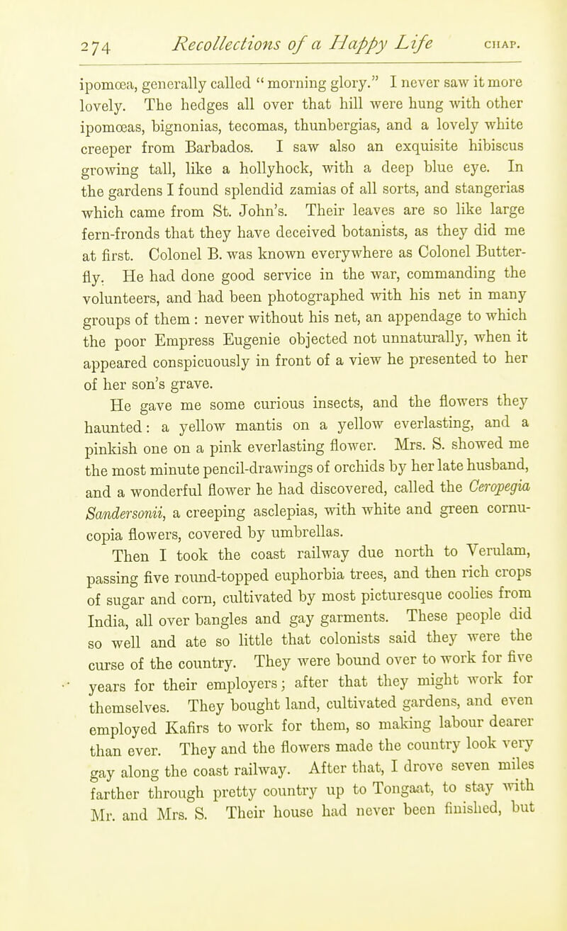 ipomoea, generally called  morning glory. I never saw it more lovely. The hedges all over that hill were hung with other ipomceas, bignonias, tecomas, thunbergias, and a lovely white creeper from Barbados. I saw also an exquisite hibiscus growing tall, like a hollyhock, with a deep blue eye. In the gardens I found splendid zamias of all sorts, and stangerias which came from St. John's. Their leaves are so like large fern-fronds that they have deceived botanists, as they did me at first. Colonel B. was known everywhere as Colonel Butter- fly. He had done good service in the war, commanding the volunteers, and had been photographed with his net in many groups of them : never without his net, an appendage to which the poor Empress Eugenie objected not unnaturally, when it appeared conspicuously in front of a view he presented to her of her son's grave. He gave me some curious insects, and the flowers they haunted: a yellow mantis on a yellow everlasting, and a pinkish one on a pink everlasting flower. Mrs. S. showed me the most minute pencil-drawings of orchids by her late husband, and a wonderful flower he had discovered, called the Ceropegia Sandersonii, a creeping asclepias, with white and green cornu- copia flowers, covered by umbrellas. Then I took the coast railway due north to Verulam, passing five round-topped euphorbia trees, and then rich crops of sugar and corn, cultivated by most picturesque coolies from India, all over bangles and gay garments. These people did so well and ate so little that colonists said they were the curse of the country. They were bound over to work for five years for their employers; after that they might work for themselves. They bought land, cultivated gardens, and even employed Kafirs to work for them, so making labour dearer than ever. They and the flowers made the country look very gay along the coast railway. After that, I drove seven miles farther through pretty country up to Tongaat, to stay mth Mr. and Mrs. S. Their house had never been finished, but