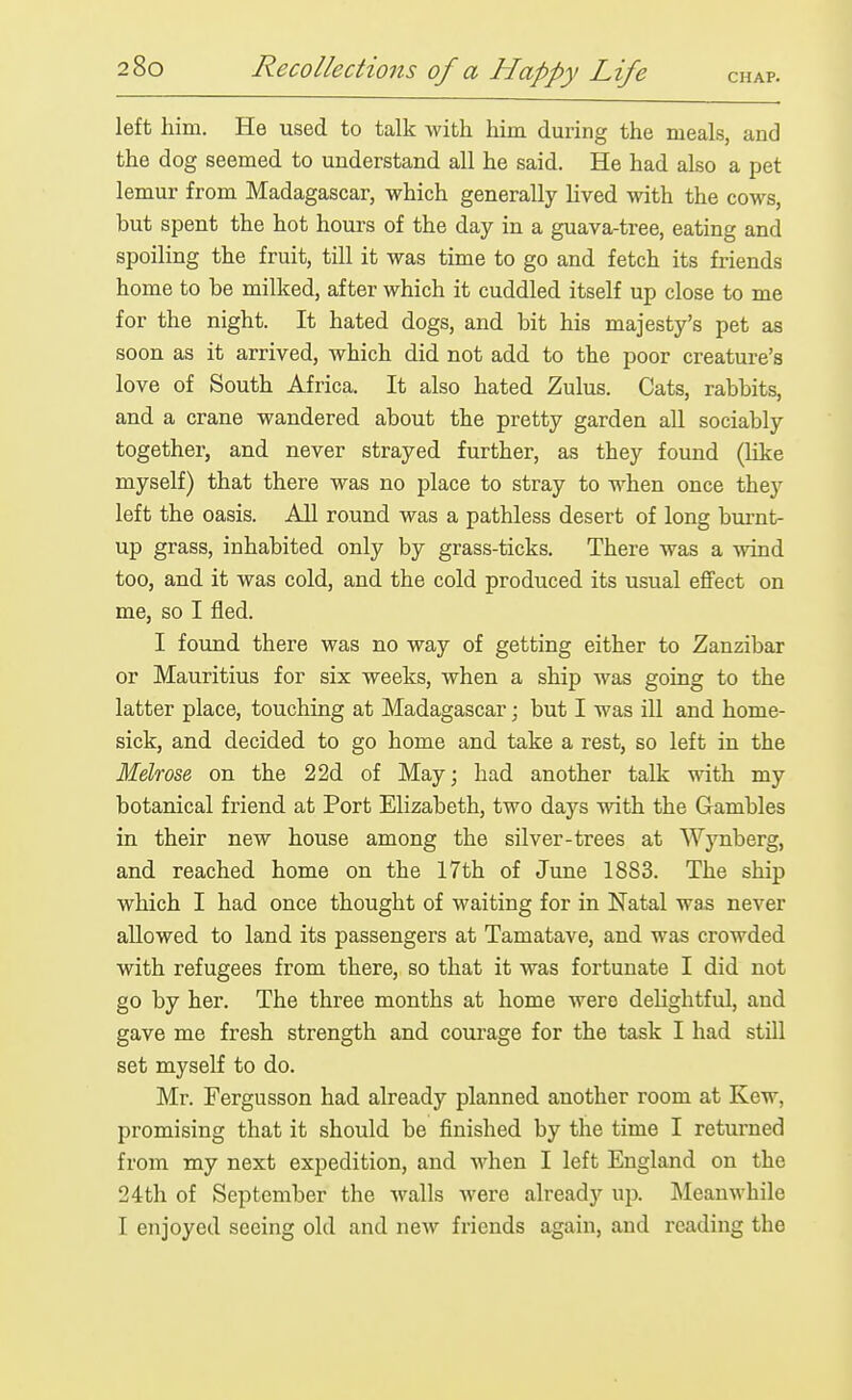 left him. He used to talk with him during the meals, and the dog seemed to understand all he said. He had also a pet lemur from Madagascar, which generally lived with the cows, but spent the hot hours of the day in a guava-tree, eating and spoiling the fruit, till it was time to go and fetch its friends home to be milked, after which it cuddled itself up close to me for the night. It hated dogs, and bit his majesty's pet as soon as it arrived, which did not add to the poor creature's love of South Africa. It also hated Zulus. Cats, rabbits, and a crane wandered about the pretty garden aU sociably together, and never strayed further, as they found (like myself) that there was no place to stray to when once they left the oasis. All round was a pathless desert of long bm-nt- up grass, inhabited only by grass-ticks. There was a wind too, and it was cold, and the cold produced its usual effect on me, so I fled. I found there was no way of getting either to Zanzibar or Mauritius for six weeks, when a ship was going to the latter place, touching at Madagascar; but I was ill and home- sick, and decided to go home and take a rest, so left in the Melrose on the 22d of May; had another talk with my botanical friend at Port Elizabeth, two days with the Gambles in their new house among the silver-trees at Wj'^nberg, and reached home on the 17th of June 1883. The ship which I had once thought of waiting for in Natal was never allowed to land its passengers at Tamatave, and was crowded with refugees from there, so that it was fortunate I did not go by her. The three months at home were delightful, and gave me fresh strength and courage for the task I had still set myself to do. Mr. Fergusson had already planned another room at Kew, promising that it should be finished by the time I returned from my next expedition, and when I left England on the 24th of September the walls were already up. Meanwhile I enjoyed seeing old and new friends again, and reading the
