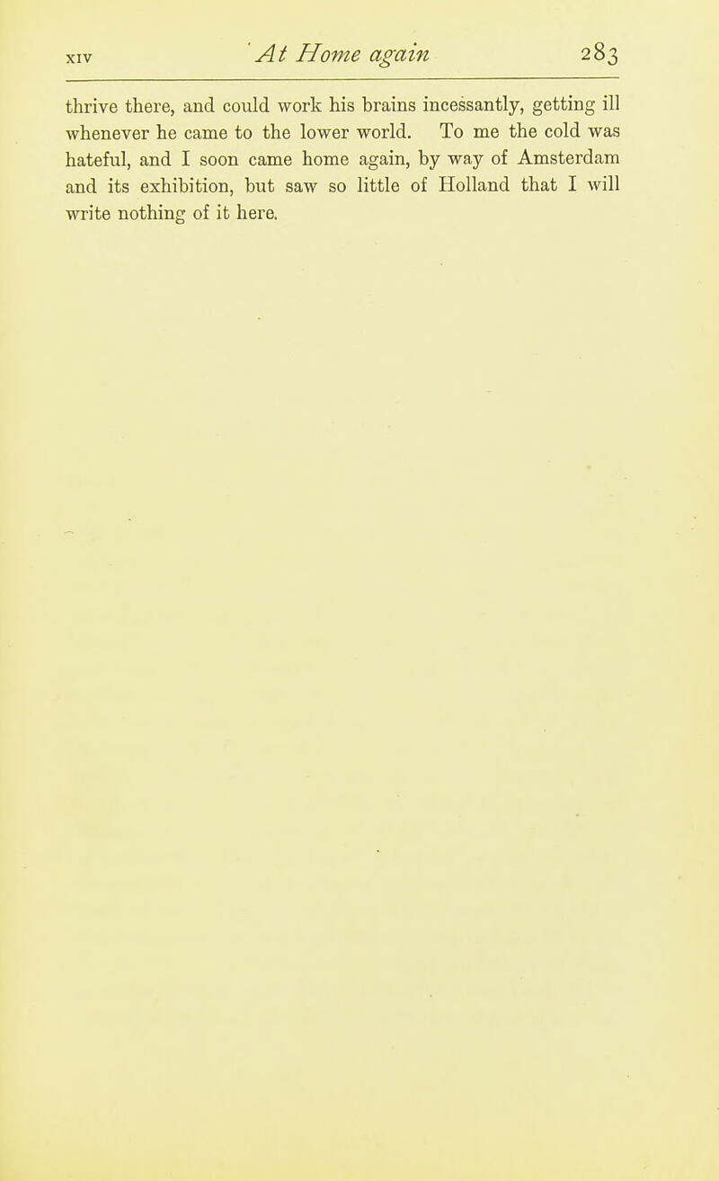 thrive there, and could work his brains incessantly, getting ill whenever he came to the lower world. To me the cold was hateful, and I soon came home again, by way of Amsterdam and its exhibition, but saw so little of Holland that I will write nothing of it here.