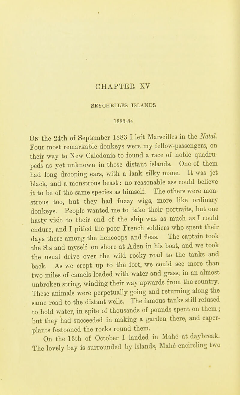 SEYCHELLES ISLANDS 1883-84 On the 24tli of September 1883 I left Marseilles in the Nalal. Four most remarkable donkeys were my fellow-passengers, on their way to New Caledonia to found a race of noble quadru- peds as yet unknown in those distant islands. One of them had long drooping ears, with a lank silky mane. It was jet black, and a monstrous beast: no reasonable ass could believe it to be of the same species as himself. The others were mon- strous too, but they had fuzzy wigs, more hke ordinary donkeys. People wanted me to take their portraits, but one hasty visit to their end of the ship was as much as I could endure, and I pitied the poor French soldiers who spent their days there among the hencoops and fleas. The captain took the S.s and myself on shore at Aden in his boat, and we took the usual drive over the wild rocky road to the tanks and back. As we crept up to the fort, we could see more than two miles of camels loaded with water and grass, in an almost unbroken string, winding their way upwards from the country. These animals were perpetually going and returning along the same road to the distant wells. The famous tanks still refused to hold water, in spite of thousands of pounds spent on them; but they had succeeded in making a garden there, and caper- plants festooned the rocks round them. On the 13th of October I landed in Mahd at daybreak. The lovely bay is surrounded by islands, Mah6 encircHng two