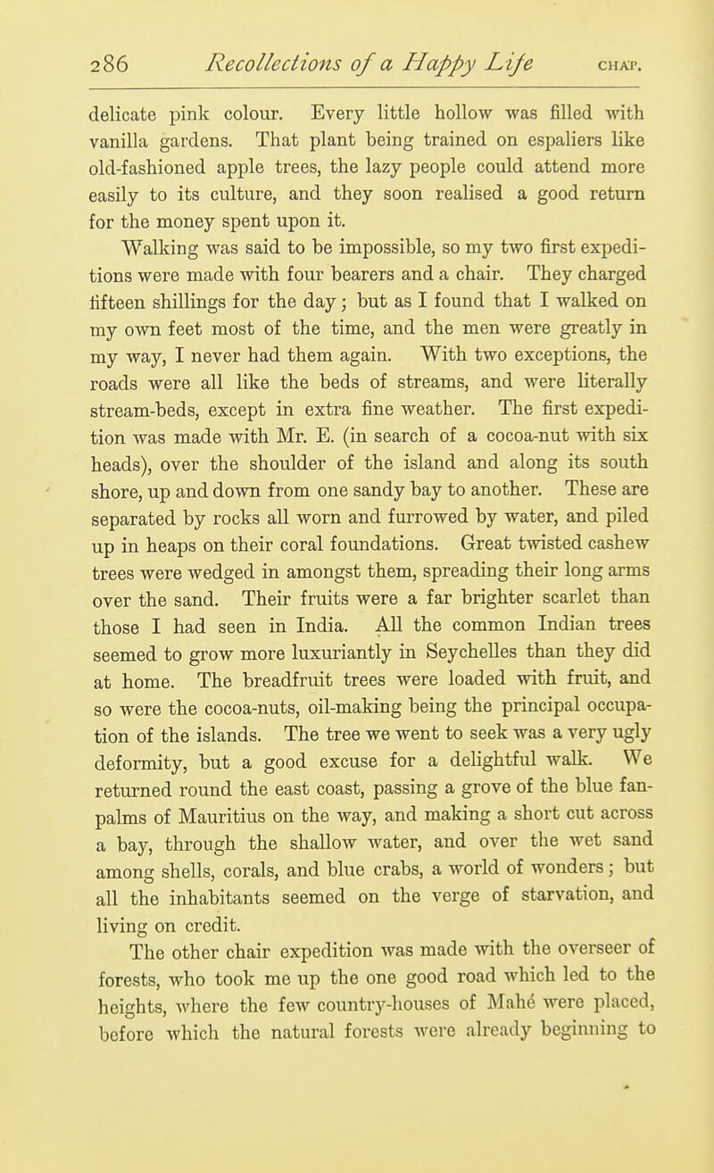delicate pink colour. Every little hollow was filled with vanilla gardens. That plant being trained on espaliers like old-fashioned apple trees, the lazy people could attend more easily to its culture, and they soon realised a good return for the money spent upon it. Walking was said to be impossible, so my two first expedi- tions were made with four bearers and a chair. They charged fifteen shillings for the day; but as I found that I walked on my own feet most of the time, and the men were greatly in my way, I never had them again. With two exceptions, the roads were all like the beds of streams, and were literally stream-beds, except in extra fine weather. The first expedi- tion was made with Mr. E. (in search of a cocoa-nut with six heads), over the shoulder of the island and along its south shore, up and dovm from one sandy bay to another. These are separated by rocks all worn and furrowed by water, and piled up in heaps on their coral foundations. Great tmsted cashew trees were wedged in amongst them, spreading their long arms over the sand. Their fruits were a far brighter scarlet than those I had seen in India. All the common Indian trees seemed to grow more luxuriantly in Seychelles than they did at home. The breadfruit trees were loaded with fruit, and so were the cocoa-nuts, oil-making being the principal occupa- tion of the islands. The tree we went to seek was a very ugly deformity, but a good excuse for a delightful walk. We returned round the east coast, passing a grove of the blue fan- palms of Mauritius on the way, and making a short cut across a bay, through the shallow water, and over the wet sand among shells, corals, and blue crabs, a world of wonders; but all the inhabitants seemed on the verge of starvation, and living on credit. The other chair expedition was made with the overseer of forests, who took me up the one good road which led to the heights, where the few country-houses of Mahe were placed, before which the natural forests were already beginning to