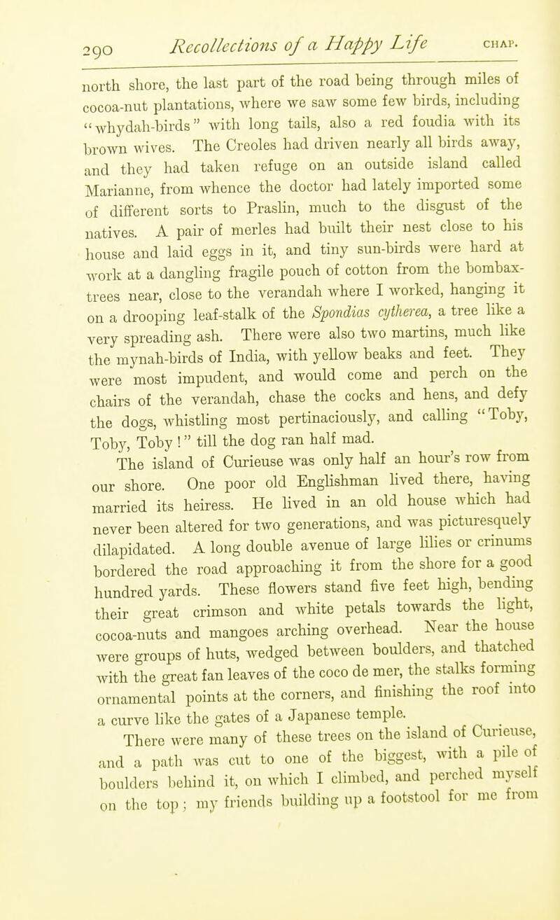 north shore, the last part of the road being through miles of cocoa-nut plantations, where we saw some few birds, including  whydah-birds with long tails, also a red foudia with its brown wives. The Creoles had driven nearly all birds away, and they had taken refuge on an outside island called Marianne, from whence the doctor had lately imported some of different sorts to Praslin, much to the disgust of the natives. A pair of merles had built their nest close to his house and laid eggs in it, and tiny sun-birds were hard at work at a dangling fragile pouch of cotton from the bombax- trees near, close to the verandah where I worked, hanging it on a drooping leaf-stalk of the Spondias cytherea, a tree like a very spreading ash. There were also two martins, much like the mynah-birds of India, with yellow beaks and feet. They were most impudent, and would come and perch on the chairs of the verandah, chase the cocks and hens, and defy the dogs, whisthng most pertinaciously, and calling  Toby, Toby, Toby ! till the dog ran half mad. The island of Curieuse was only half an hour's row from our shore. One poor old EngUshman hved there, having married its heiress. He lived in an old house which had never been altered for two generations, and was picturesquely dilapidated. A long double avenue of large lilies or crinums bordered the road approaching it from the shore for a good hundred yards. These flowers stand five feet high, bendmg their great crimson and white petals towards the light, cocoa-nuts and mangoes arching overhead. Near the house were groups of huts, wedged between boulders, and thatched with the great fan leaves of the coco de mer, the stalks formmg ornamental points at the corners, and finishing the roof mto a curve like the gates of a Japanese temple. There were many of these trees on the island of Cuneuse, and a path was cut to one of the biggest, with a pile of boulders behind it, on which I climbed, and perched myself on the top; my friends building up a footstool for me from