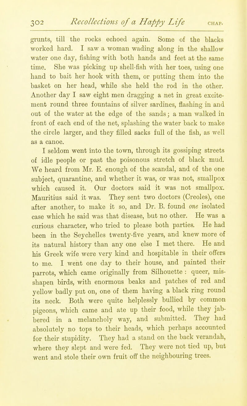 grunts, till the rocks echoed again. Some of the blacks worked hard. I saw a woman wading along in the shallow water one day, fishing with both hands and feet at the same time. She was picking up shell-fish with her toes, using one hand to bait her hook with them, or putting them into the basket on her head, while she held the rod in the other. Another day I saw eight men dragging a net in great excite- ment round three fountains of silver sardines, flashing in and out of the water at the edge of the sands; a man walked in front of each end of the net, splashing the water back to make the circle larger, and they filled sacks full of the fish, as well as a canoe. I seldom went into the town, through its gossiping streets of idle people or past the poisonous stretch of black mud. We heard from Mr. E. enough of the scandal, and of the one subject, quarantine, and whether it was, or was not, smallpox which caused it. Our doctors said it was not smallpox. Mauritius said it was. They sent two doctors (Creoles), one after another, to make it so, and Dr. B. found one isolated case which he said was that disease, but no other. He was a curious character, who tried to please both parties. He had been in the Seychelles twenty-five years, and knew more of its natural history than any one else I met there. He and his Greek wife were very kind and hospitable in their off'ers to me. I went one day to their house, and painted their parrots, which came originally from Silhouette : queer, mis- shapen birds, with enormous beaks and patches of red and yellow badly put on, one of them having a black ring round its neck. Both were quite helplessly bullied by common pigeons, which came and ate up their food, while they jab- bered in a melancholy way, and submitted. They had absolutely no tops to their heads, which perhaps accounted for their stupidity. They had a stand on the back verandah, where they slept and were fed. They were not tied up, but went and stole their own fruit off the neighbouring trees.