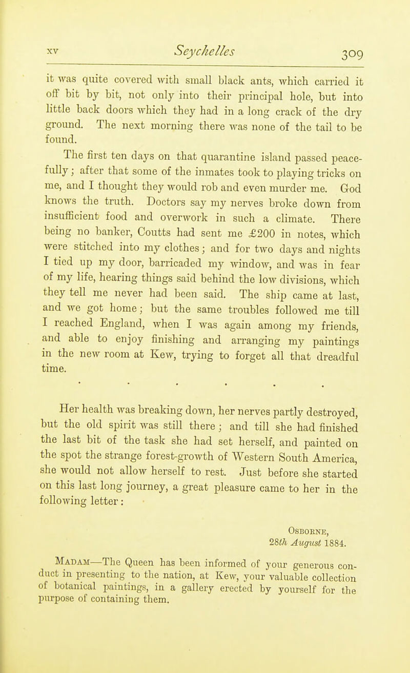 it was quite covered with small black ants, which carried it off bit by bit, not only into their principal hole, but into little back doors which they had in a long crack of the dry ground. The next morning there was none of the tail to be found. The first ten days on that quarantine island passed peace- fully ; after that some of the inmates took to playing tricks on me, and I thought they would rob and even murder me. God knows the truth. Doctors say my nerves broke down from insufficient food and overwork in such a climate. There being no banker, Coutts had sent me £200 in notes, which were stitched into my clothes; and for two days and nights I tied up my door, barricaded my window, and was in fear of my life, hearing things said behind the low divisions, which they tell me never had been said. The ship came at last, and we got home; but the same troubles followed me till I reached England, when I was again among my friends, and able to enjoy finishing and arranging my paintings in the new room at Kew, trying to forget all that dreadful time. • • • . Her health was breaking down, her nerves partly destroyed, but the old spirit was still there; and till she had finished the last bit of the task she had set herself, and painted on the spot the strange forest-growth of Western South America, she would not allow herself to rest. Just before she started on this last long journey, a great pleasure came to her in the following letter: OSBOENE, 28<A August 1884. Madam—The Queen has been informed of your generous con- duct in presenting to tlie nation, at Kew, your valuable collection of botanical paintings, in a gallery erected by yourself for the purpose of containing them.