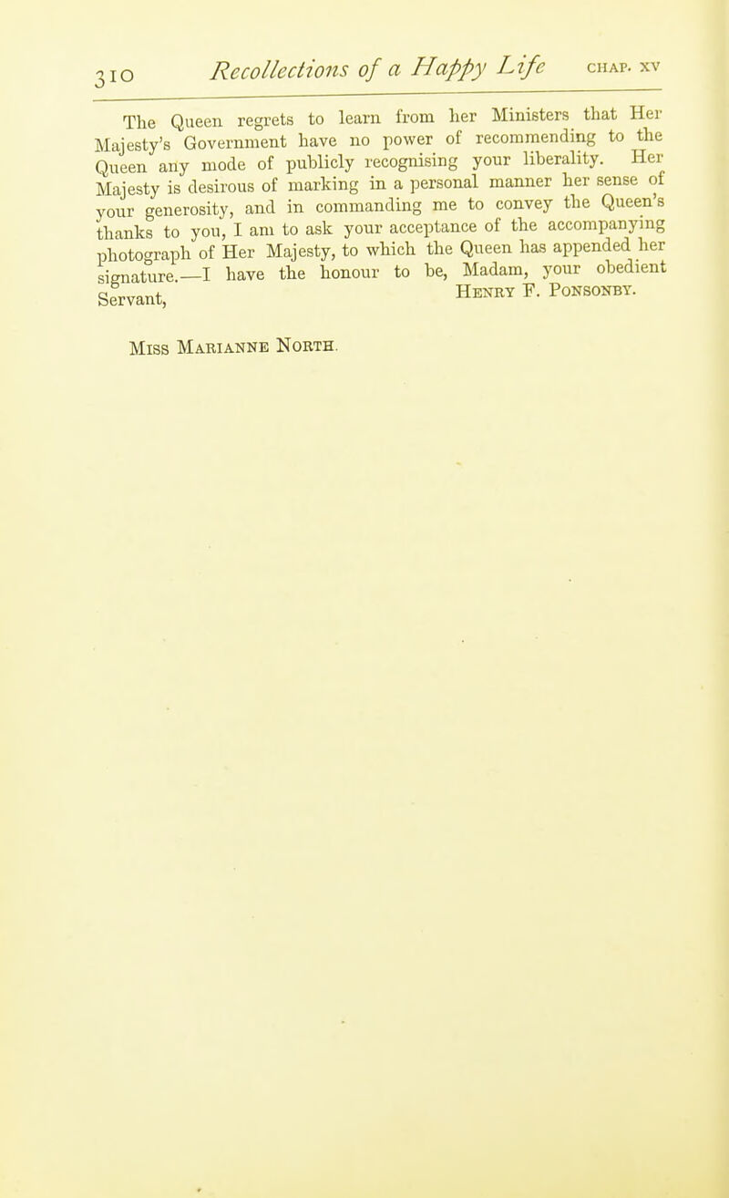 The Queen regrets to learn from lier Ministers that Her Majesty's Government have no power of recommending to the Queen any mode of publicly recognising your liberality. Her Majesty is desirous of marking in a personal manner her sense of your generosity, and in commanding me to convey the Queen's thanks to you, I am to ask your acceptance of the accompanying photoc^raph of Her Majesty, to which the Queen has appended her signature—I have the honour to be, Madam, your obedient Servant, Henry F. Ponsokby. Miss Marianne North.