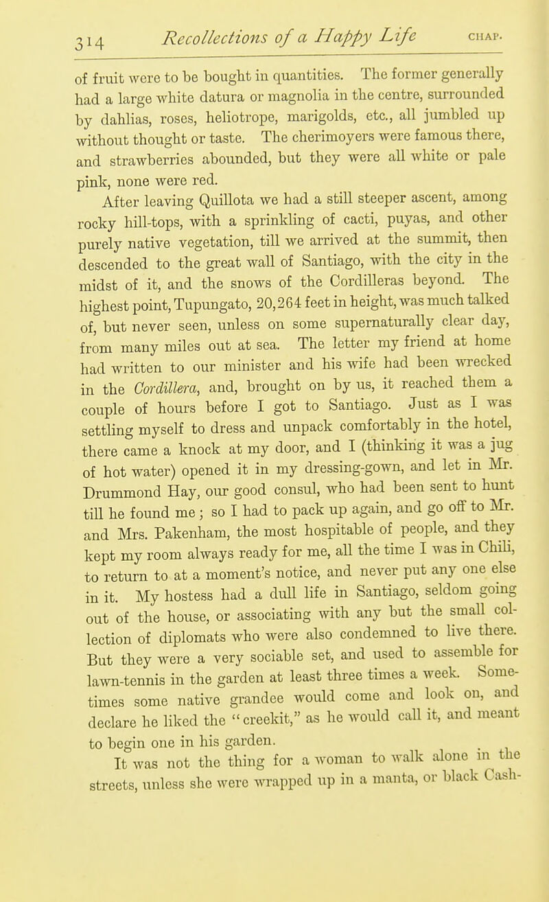 of fruit were to be bought in quantities. The former generally had a large white datura or magnolia in the centre, surrounded by dahlias, roses, heliotrope, marigolds, etc., all jumbled up without thought or taste. The cherimoyers were famous there, and strawberries abounded, but they were all white or pale pink, none were red. After leaving Quillota we had a still steeper ascent, among rocky hill-tops, with a sprinkling of cacti, puyas, and other purely native vegetation, till we arrived at the summit, then descended to the great wall of Santiago, with the city in the midst of it, and the snows of the Cordilleras beyond. The highest point, Tupungato, 20,264 feet in height, was much talked of, but never seen, unless on some supematurally clear day, from many miles out at sea. The letter my friend at home had written to our minister and his wife had been wrecked in the Cm-dillera, and, brought on by us, it reached them a couple of hours before I got to Santiago. Just as I was settling myself to dress and unpack comfortably in the hotel, there came a knock at my door, and I (thinking it was a jug of hot water) opened it in my dressing-gown, and let in m. Drummond Hay, our good consul, who had been sent to hunt till he found me; so I had to pack up again, and go off to m. and Mrs. Pakenham, the most hospitable of people, and they kept my room always ready for me, all the time I was in ChiH, to return to at a moment's notice, and never put any one else in it. My hostess had a dull life in Santiago, seldom going out of the house, or associating with any but the small col- lection of diplomats who were also condemned to live there. But they were a very sociable set, and used to assemble for lawn-tennis in the garden at least three times a week. Some- times some native grandee would come and look on, and declare he liked the creekit, as he would call it, and meant to begin one in his garden. It was not the thing for a woman to walk alone m the streets, unless she were wrapped up in a manta, or black Cash-