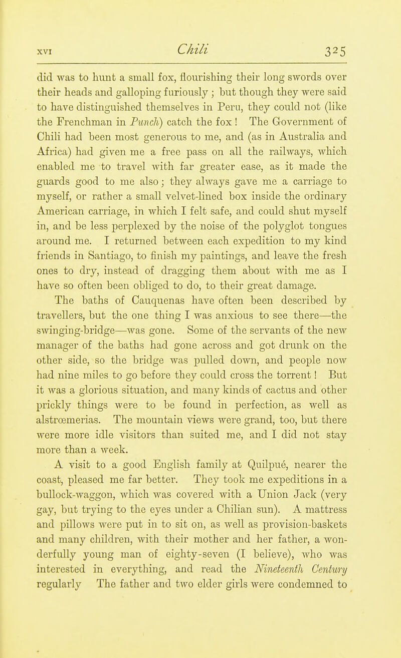 did was to hunt a small fox, flourishing their long swords over their heads and galloping furiously ; but though they were said to have distinguished themselves in Peru, they could not (like the Frenchman in Punch) catch the fox ! The Government of Chili had been most generous to me, and (as in Australia and Africa) had given me a free pass on all the railways, which enabled me to travel with far greater ease, as it made the guards good to me also; they always gave me a carriage to myself, or rather a small velvet-lined box inside the ordinary American carriage, in which I felt safe, and could shut myself in, and be less perplexed by the noise of the polyglot tongues around me. I returned between each expedition to my kind friends in Santiago, to finish my paintings, and leave the fresh ones to dry, instead of dragging them about with me as I have so often been obliged to do, to their great damage. The baths of Cauquenas have often been described by travellers, but the one thing I was anxious to see there—the swinging-bridge—Avas gone. Some of the servants of the new manager of the baths had gone across and got drunk on the other side, so the bridge was pulled down, and people now had nine miles to go before they could cross the torrent! But it was a glorious situation, and many kinds of cactus and other prickly things were to be found in perfection, as well as alstroemerias. The mountain views were grand, too, but there were more idle visitors than suited me, and I did not stay more than a week. A visit to a good English family at Quilpue, nearer the coast, pleased me far better. They took me expeditions in a bullock-waggon, which was covered with a Union Jack (very gay, but trying to the eyes under a Chilian sun). A mattress and pillows were put in to sit on, as well as provision-baskets and many children, with their mother and her father, a won- derfully young man of eighty-seven (I believe), who was interested in everything, and read the Nineteenth Century regularly The father and two elder girls were condemned to