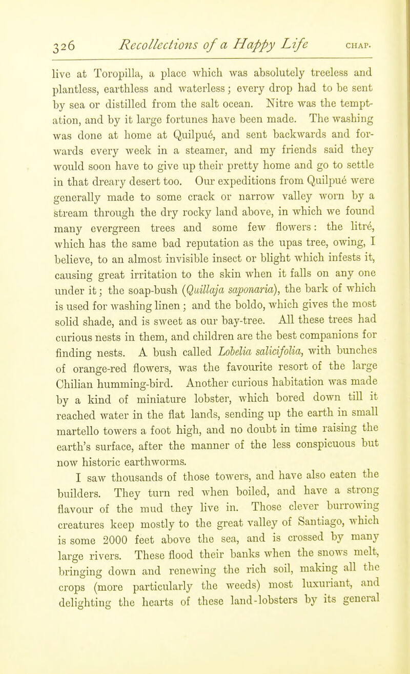 live at Toropilla, a place which was absolutely treeless and plantless, earthless and waterless; every drop had to be sent by sea or distilled from the salt ocean. Nitre was the tempt- ation, and by it large fortunes have been made. The washing was done at home at Quilpu6, and sent backwards and for- wards every week in a steamer, and my friends said they would soon have to give up their pretty home and go to settle in that dreary desert too. Om- expeditions from Quilpu6 were generally made to some crack or narrow valley worn by a stream through the dry rocky land above, in which we found many evergreen trees and some few flowers: the litre, which has the same bad reputation as the upas tree, owing, I believe, to an almost invisible insect or blight which infests it, causing great irritation to the skin when it falls on any one under it; the soap-bush {Quillaja saponaria), the bark of which is used for washing linen; and the boldo, which gives the most solid shade, and is sweet as our bay-tree. All these trees had curious nests in them, and children are the best companions for finding nests. A bush called Lohelm salicifolia, with bunches of orange-red flowers, was the favourite resort of the large Chilian humming-bird. Another curious habitation was made by a kind of miniature lobster, which bored down till it reached water in the flat lands, sending up the earth in small martello towers a foot high, and no doubt in time raising the earth's surface, after the manner of the less conspicuous but now historic earthworms. I saw thousands of those towers, and have also eaten the builders. They turn red when boiled, and have a strong flavour of the mud they live in. Those clever burrowing creatures keep mostly to the great valley of Santiago, which is some 2000 feet above the sea, and is crossed by many large rivers. These flood their banks when the snows melt, bringing down and rene^^ang the rich soil, making all the crops (more particularly the weeds) most luxuriant, and delighting the hearts of these land-lobsters by its general