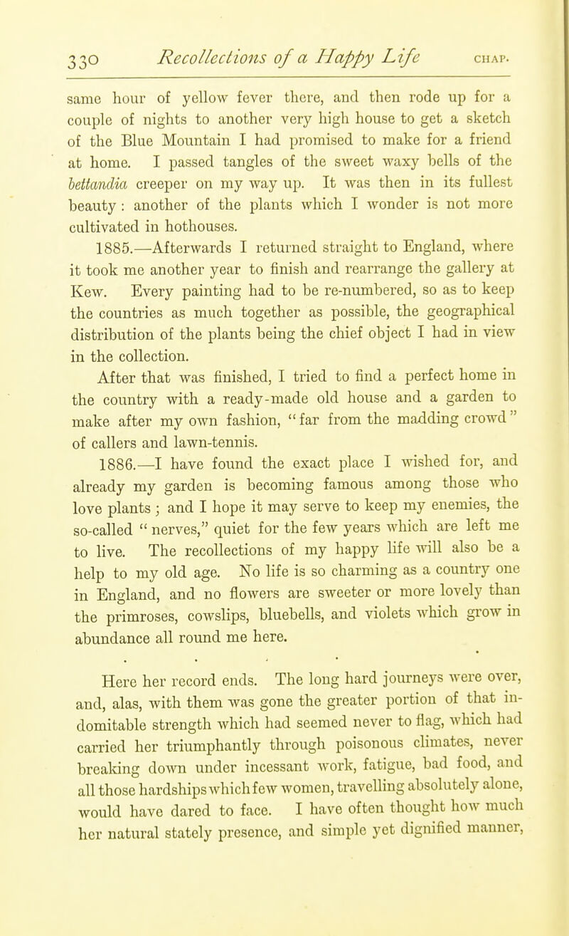 same hour of yellow fever there, and then rode up for a couple of nights to another very high house to get a sketch of the Blue Mountain I had promised to make for a friend at home. I passed tangles of the sweet waxy bells of the lettavdia creeper on my way up. It was then in its fullest beauty: another of the plants which I wonder is not more cultivated in hothouses. 1885. —Afterwards I returned straight to England, where it took me another year to finish and rearrange the gallery at Kew. Every painting had to be re-numbered, so as to keep the countries as much together as possible, the geographical distribution of the plants being the chief object I had in view in the collection. After that was finished, I tried to find a perfect home in the country with a ready-made old house and a garden to make after my own fashion, far from the madding crowd of callers and lawn-tennis. 1886. —I have found the exact place I wished for, and already my garden is becoming famous among those who love plants ; and I hope it may serve to keep my enemies, the so-called  nerves, quiet for the few years which are left me to live. The recollections of my happy Hfe will also be a help to my old age. No life is so charming as a country one in England, and no flowers are sweeter or more lovely than the primroses, cowslips, bluebells, and violets which grow in abundance all round me here. Here her record ends. The long hard journeys were over, and, alas, with them was gone the greater portion of that in- domitable strength which had seemed never to flag, which had carried her triumphantly through poisonous climates, never brealdng dowoi under incessant work, fatigue, bad food, and all those hardships which few women, travelling absolutely alone, would have dared to face. I have often thought how much her natural stately presence, and simple yet dignified manner.
