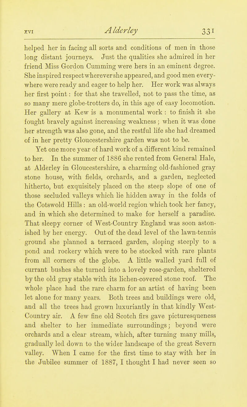 helped her in facing all sorts and conditions of men in those long distant journeys. Just the qualities she admired in her friend Miss Gordon Gumming were hers in an eminent degree. She inspired respect wherever she appeared, and good men every- where were ready and eager to help her. Her work was always her first point: for that she travelled, not to pass the time, as so many mere globe-trotters do, in this age of easy locomotion. Her gallery at Kew is a monumental work : to finish it she fought bravely against increasing weakness; when it was done her strength was also gone, and the restful life she had dreamed of in her pretty Gloucestershire garden was not to be. Yet one more year of hard work of a difi'erent kind remained to her. In the summer of 1886 she rented from General Hale, at Alderley in Gloucestershire, a charming old-fashioned gray stone house, with fields, orchards, and a garden, neglected hitherto, but exquisitely placed on the steep slope of one of those secluded valleys which lie hidden away in the folds of the Cotswold Hills : an old-world region which took her fancy, and in which she determined to make for herself a paradise. That sleepy corner of West-Country England was soon aston- ished by her energy. Out of the dead level of the lawn-tennis ground she planned a terraced garden, sloping steeply to a pond and rockery which were to be stocked with rare plants from all corners of the globe. A little walled yard full of currant bushes she turned into a lovely rose-garden, sheltered by the old gray stable with its lichen-covered stone roof. The whole place had the rare charm for an artist of having been let alone for many years. Both trees and buildings were old, and all the trees had grown luxuriantly in that kindly West- Country air. A few fine old Scotch firs gave picturesqueness and shelter to her immediate surroundings; beyond were orchards and a clear stream, which, after turning many mills, gradually led down to the wider landscape of the great Severn valley. When I came for the first time to stay with her in the Jubilee summer of 1887, I thought I had never seen so