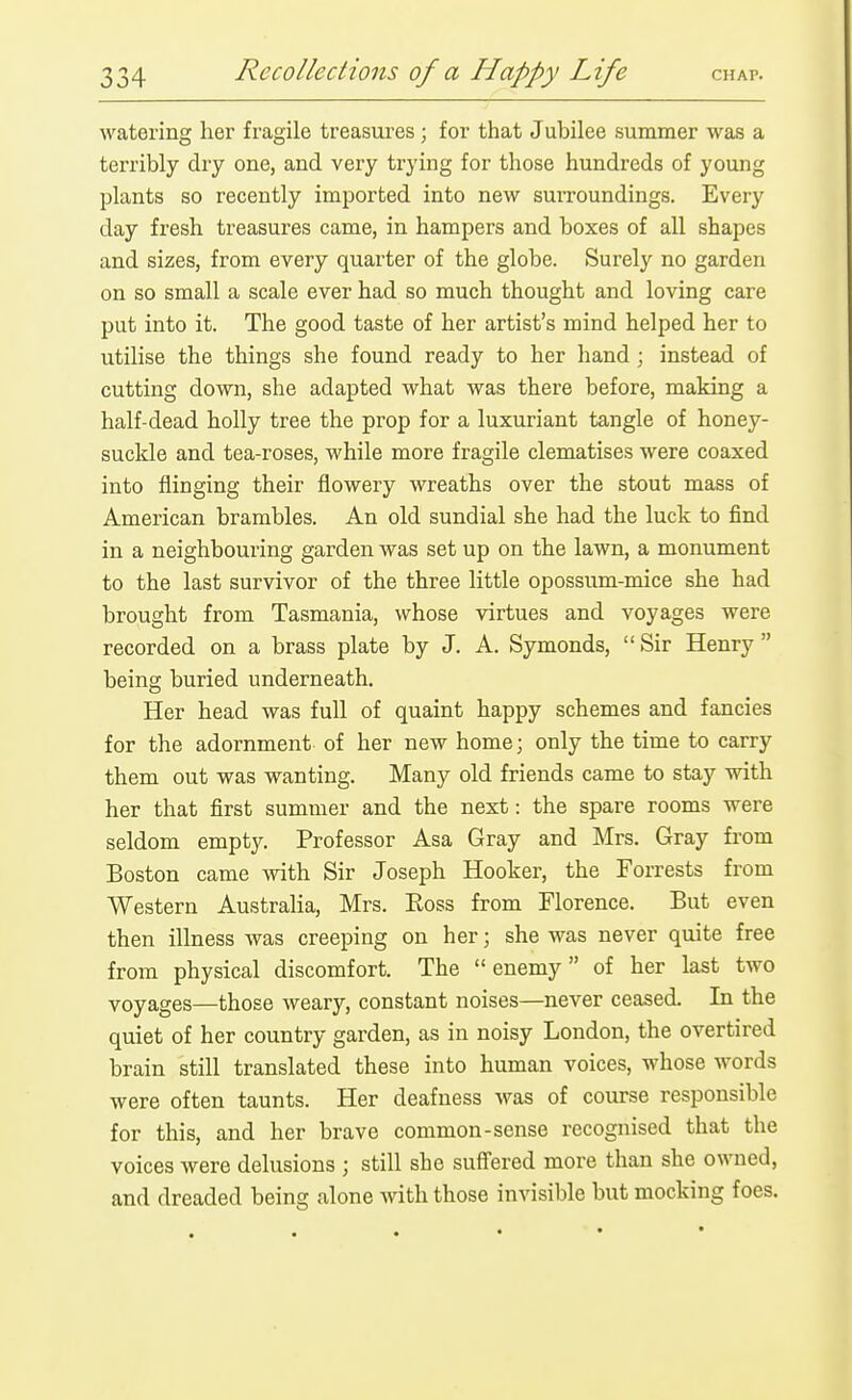 watering her fragile treasures; for that Jubilee summer was a terribly dry one, and very trying for those hundreds of young plants so recently imported into new surroundings. Every day fresh treasures came, in hampers and boxes of all shapes and sizes, from every quarter of the globe. Surely no garden on so small a scale ever had so much thought and loving care put into it. The good taste of her artist's mind helped her to utilise the things she found ready to her hand; instead of cutting down, she adapted what was there before, making a half-dead holly tree the prop for a luxuriant tangle of honey- suckle and tea-roses, while more fragile clematises were coaxed into flinging their flowery wreaths over the stout mass of American brambles. An old sundial she had the luck to find in a neighbouring garden was set up on the lawn, a monument to the last survivor of the three little opossum-mice she had brought from Tasmania, whose virtues and voyages were recorded on a brass plate by J, A. Symonds, Sir Henry being buried underneath. Her head was full of quaint happy schemes and fancies for the adornment of her new home; only the time to carry them out was wanting. Many old friends came to stay with her that first summer and the next: the spare rooms were seldom empty. Professor Asa Gray and Mrs. Gray from Boston came with Sir Joseph Hooker, the Forrests from Western Australia, Mrs. Eoss from Florence. But even then illness was creeping on her; she was never quite free from physical discomfort. The enemy of her last two voyages—those weary, constant noises—never ceased. In the quiet of her country garden, as in noisy London, the overtired brain still translated these into human voices, whose words were often taunts. Her deafness was of course responsible for this, and her brave common-sense recognised that the voices were delusions ; still she suffered more than she owned, and dreaded being alone with those invisible but mocking foes.