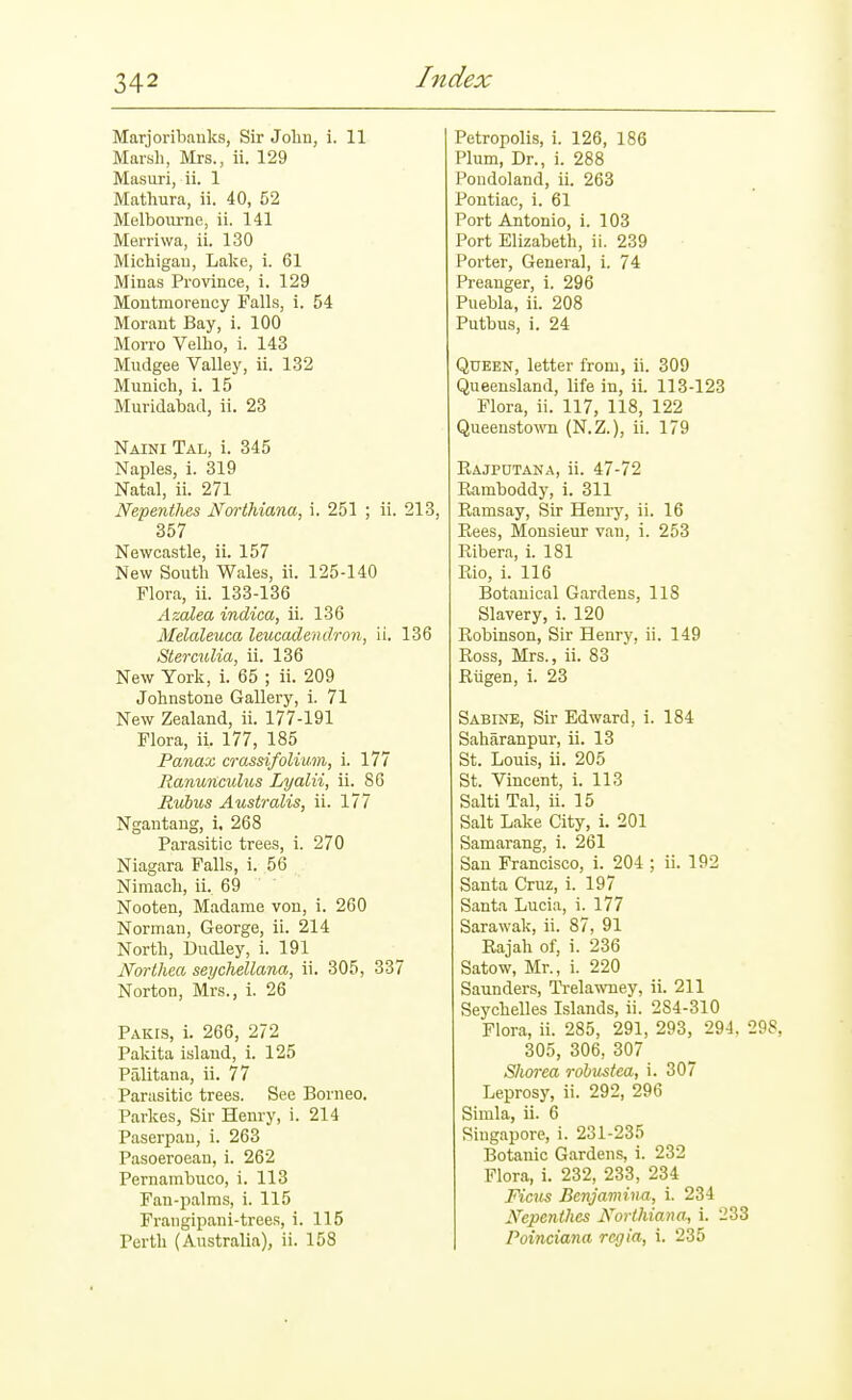 Marjoribanks, Sir Jolin, i. 11 Marsli, Mrs., ii. 129 Masuri, ii. 1 Mathura, ii. 40, 52 Melbourne, ii. 141 Merriwa, ii. 130 Michigau, Lake, i. 61 Minas Province, i. 129 Montmorency Falls, i. 54 Morant Bay, i. 100 Morro Velio, i. 143 Mudgee Valley, ii. 132 Munich, i. 15 Muridabad, ii. 23 Naini Tal, i. 345 Naples, i. 319 Natal, ii. 271 Nepentlies Northiana, i. 251 ; ii. 213, 357 Newcastle, ii. 157 New South Wales, ii. 125-140 Flora, ii. 133-136 Azalea indica, ii. 136 Melaleuca leucadendron, ii. 136 Sterculia, ii. 136 New York, i. 65 ; ii. 209 Johnstone Gallery, i. 71 New Zealand, ii. 177-191 Flora, ii. 177, 185 Panax crassifolium, i. 177 Ranunculus Lyalii, ii. 86 Jtubus Australis, ii. 177 Ngantaug, i. 268 Parasitic trees, i. 270 Niagara Falls, i. 56 Nimach, ii. 69 Nooten, Madame von, i. 260 Norman, George, ii. 214 North, Dudley, i. 191 Northea seychellana, ii. 305, 337 Norton, Mrs., i. 26 Pakis, i. 266, 272 Pakita island, i. 125 Palitana, ii. 77 Parasitic trees. See Borneo. Parkes, Sir Henry, i. 214 Paserpan, i. 263 Pasoeroean, i. 262 Pernambuco, i. 113 Fan-palms, i. 115 Frangipani-trees, i. 115 Perth (Australia), ii. 158 Petropolis, i. 126, 186 Plum, Dr., i. 288 Pondoland, ii. 263 Pontiac, i. 61 Port Antonio, i. 103 Port Elizabeth, ii. 239 Porter, General, i. 74 Preanger, i. 296 Puebla, ii. 208 Putbus, i. 24 Queen, letter from, ii. 309 Queensland, life in, ii. 113-123 Flora, ii. 117, 118, 122 Queensto-ttTi (N.Z.), ii. 179 Rajpdtana, ii. 47-72 Ramboddy, i. 311 Ramsay, Sir Hem-y, ii. 16 Rees, Monsieur van, 1. 253 Ribera, i. 181 Rio, i. 116 Botanical Gardens, 118 Slavery, i. 120 Robinson, Sir Henry, ii. 149 Ross, Mrs., ii. 83 Riigen, i. 23 SABraE, Sir Edward, i. 184 Saharanpur, ii. 13 St. Louis, ii. 205 St. Vincent, i. 113 Salti Tal, ii. 15 Salt Lake City, i. 201 Samarang, i. 261 San Francisco, i. 204 ; ii. 192 Santa Cruz, i. 197 Santa Lucia, i. 177 Sarawak, ii. 87, 91 Rajah of, i. 236 Satow, Mr., i. 220 Saunders, Ti-elawney, ii. 211 Seychelles Islands, ii. 284-310 Flora, ii. 285, 291, 293, 294, 298, 305, 306, 307 SJim-ea robustea, i. 307 Leprosy, ii. 292, 296 Simla, ii. 6 Singapore, i. 231-235 Botanic Gardens, i. 232 Flora, i. 232, 233, 234 Ficus Benjamina, i. 234 Nepenthes Northiana, i. 233 Poinciana regia, i. 235