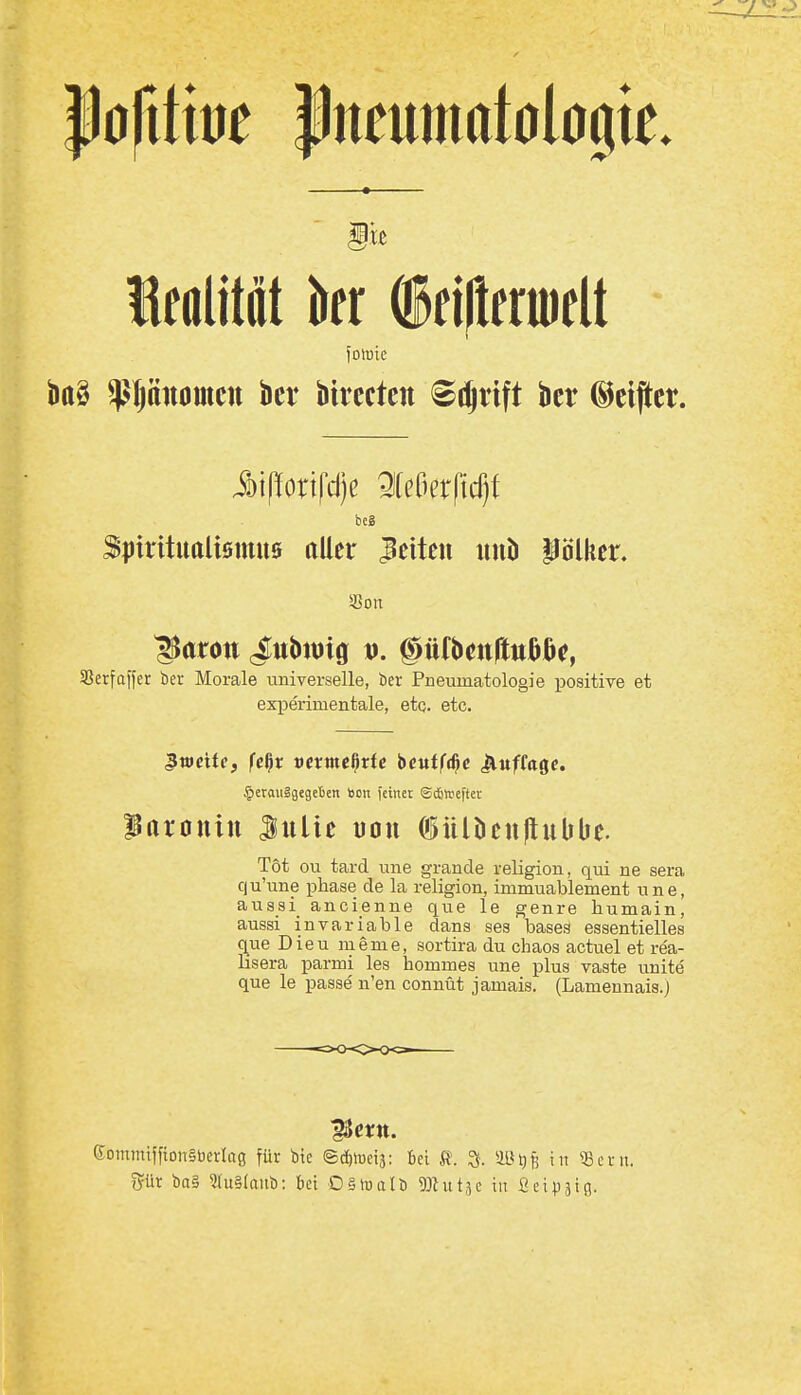 Ißofitm Pneumatologte. Ifttlittit kr ffjltermelt fotuic bttS ^pnomcii bei* bivecteit ^li^rift bcr ©elfter. Spirituttlismus aller leiten iinb Pölker. 5ßon ^arott j;ubtmg tj. ©üfbcnftußBc?, SSerfaifer ber Morale universelle, ber Pneumatologie positive et experimentale, etq. etc. 3weite, fe^x vexme^tte t>eutf<^e Jiuffagc. §erau§gegeben »on feinet Sittefter Paronin Julie uou 05Ull)eu|lubbe. Tot ou tard une grande religion, qui ne sera qu'une phase de la religion, immuablement une, aussi ancienne que le genre humain, aussi invariable dans sea bases essentielles que Dieu meme, sortira du chaos actuel et rea- lisera parmi les hommes une plus vaste unite' que le passe n'en connüt jamais. (Lamennais.) eommifftonSberlog für Vit ©cfilueij: bei R. ^. ÜB^jj in 53cni. %üx i)a§ 3ru§Iaub: bei 0§luatö ^JUitje in ßeipäig.