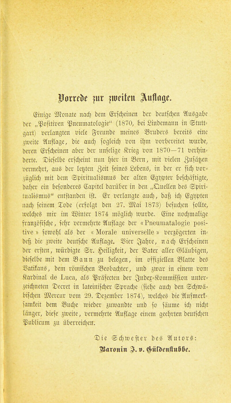 @mige SD^onate md) bem (giid^etnen ber beutjd^eu 9tu§gabe ber „^ojitiüen ^neumatologie (1870, bei Sinbemaim in ©tutt= gart) verlangten Diele ^reunbe meines Kruberg bereits eine jttteite Stnftage, bie auc^ jogteid) üon il)m üorbereitet n)nrbe, beren ©lidjeinen aber ber nnfelige ^rieg üon 1870—71 t)er^in= berte. ^Diefelbe erfd^eint nun Ijier in S3ern, mit öielen ^ui^l^ üermet)rt, au§ ber legten S^it feines SebenS, in ber er fid) t)or= 3ÜgIi(^ mit bem ®:pirituaHsmuS ber alten @gt}|)ter bejd)äftigte, ba^er ein bejonbereS Sapitel barüber in ben „Quellen beS ©))iri= tualiSmuS entftanben ift. (Sr »erlangte aud), ba^ id^ (Sgl^^Jten nadj feinem ^lobe (erfolgt ben 27. DJZai 1873) befud^en follte, welches mir im SBinter 1874 möglid) mürbe. Sine nod)malige fran^öfifc^e, fefjr üerme^rte 9luftage ber «Pneiimatalogie posi- tive » forco^l als ber « Morale universelle » üergögerten in= be§ bie gmeite beutfdie 5luflage. 33ier ^a^re, nac^ (Srf(^etnen ber erften, njürbigte ©r. |)eiligfeit, ber 3Sater aller ©laubigen, biefelbe mit bem iBann gn belegen, im offiziellen ^Blatte beS 3SatifanS, bem römifc^en 93eobac^ter, unb ^rvai in einem öom ^arbinal de Luca, als ^räfecten ber ^nbej^Äommiffion unter= 3eid)neten 1)ecret in lateinif(^er @|)rad)e (fie^e aud) ben @^n3ä= bifd}en älJercnr oom 29. ^egember 1874), n^elc^eS bie Slnfmer!- famfeit bem iBud]e lüieber gumanbte unb fo fäume idj nid)t länger, biefe ^tneite, üerme^rte Stuflage einem geef)rten beutfd)en publicum §u überreid)en. I^ie @d)ir)efter beS StutorS: