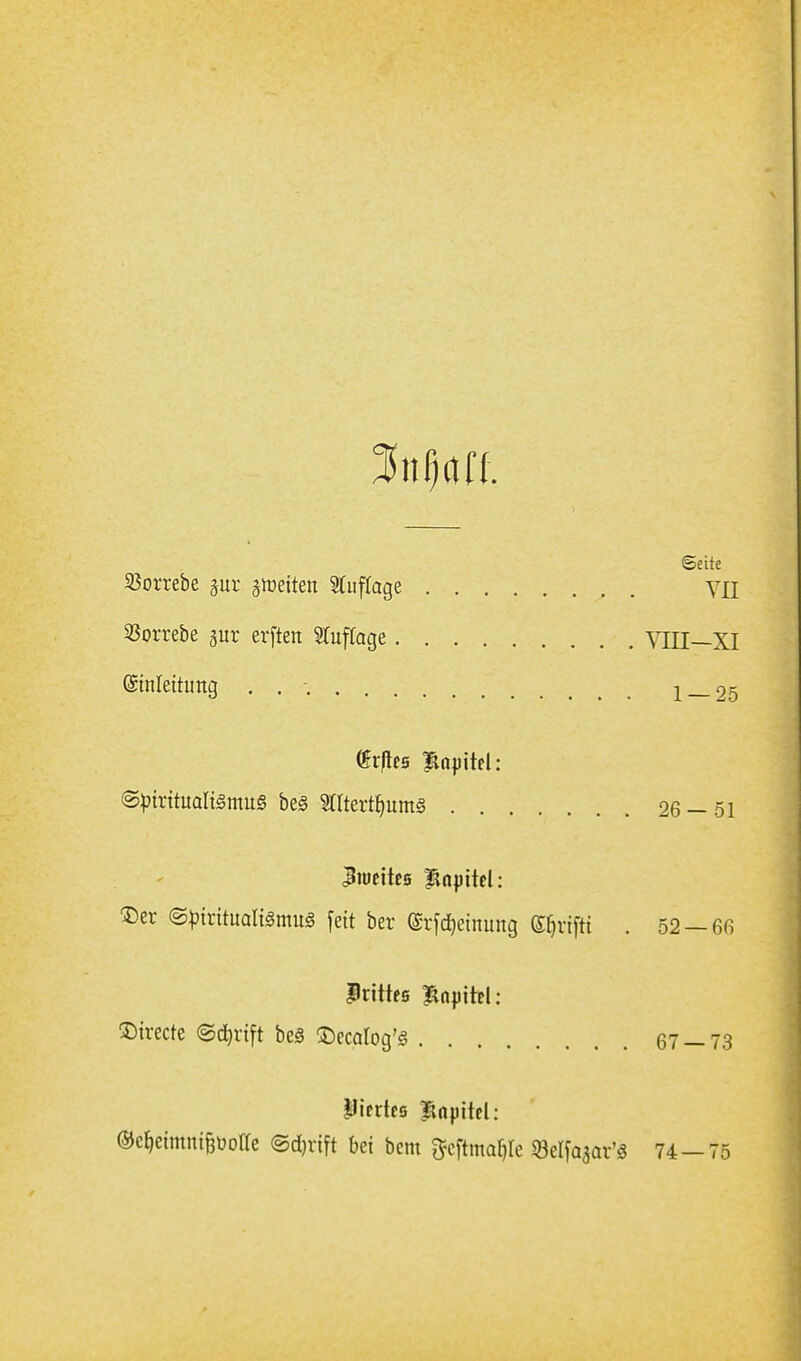 Mm. Seite 93orrebe gur gireiten 5(itf(age VII 25orrebe aur erften STuffage VIII—XI ©nleitung . . -. 1 — 25 (Spiritualismus beg mtert^ums 26-51 Der ^pmtna\i§mn§ feit ber ©r^djeinung Sfirifti . 52 —6n Prtttfß Bapitel: '^ixtck (Sdjrift beS 2)ecaIog'S 67 — 73 Plcrtes lapttd: ©c^eimntöüotfe ©djrift bei bem ^eftma^le «öelfaäar'S 74 — 75