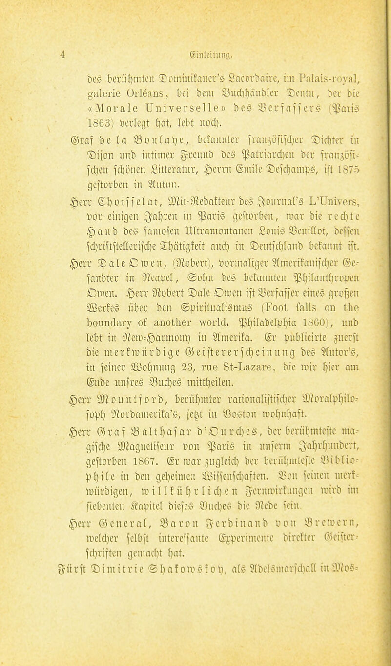 bcö beriil)mteii 1:'ommifniicr'ö Sacpvbairc, im Palais-royal, galerie Orleans, bei bem 93iid)t)nnbler T)cntii, bcr bic «Morale Universelle» be§33crinffev§ ('^aviä 1863) öerlegt I^at, lebt nod]. ®raf bc la S3ouIal)e, bcfauntcr Tran5Öfiid}er 1)id)ter in ^Dijon unb intimer g^rciuib beö ^atriard^en ber fronsöfi^ fdien jd)öncn Sitteratiir, ^errn (gmilc Defd)amp§, ift 1875 gejtorbcn in Shitnn. |)err eboiHelat, 9JW'9?ebafteur beg ^ournars L'ünivers, öor einigen Q^ai^ren in ^ariö gcftorben, iimr bie redete |)anb beö famojen llltramontanen Scniö 93eniÜPt, beffen id}riftftelleri)d)e 2:[)ätigteit and) in ®cntid)Ianb befannt ift. ^err ^aleOmen, (Stöbert), normaligcr 5tmerifani)d]cr ©e- fanbter in 9?eapel, <^ot}n bei5 befanntcn ^f)i(antl}ro)ien ömcn. ,^err Stöbert ©alc Otnen ift 53erfaffer eines großen 2Berfe§ über ben ®:pirituali§mu§ (Tool falls on the boiindary of another world. $f)i[abe{pl]ia 1860), unb lebt in 9?eni=|)armonl) in 2(mcrifa. ©r publicirte ^uerft bie merfanirbige @ei[tererid}cinnng be§ Wutor'fv in feiner 5EBoI)nnng 23, nie St-Lazare. bic mir I)ier am ©nbe unfreg Sud)eg mittl)eilen. ^err DJ^ountforb, berüf)mter rarit?naliftifd)cr 9J?craIpI)ilc)= fop^ '^lorbamerifa'g, fet^t in ^^o^ton mol)nf)aft. §err ©raf SSnItI}afar b'Ourd^eä, bcr berül)mtcfte ma= gifd)e a)?agnetifeur bon ^ariö in nnjerm Qal)r[)nnbcrt, geftorben 1867. ©r mar jugleid) bcr bernl)mtc[tc Siblic^ pl)ile in ben gel}eimc:i Silfenfd)aften. 3?i?n feinen mcrt- mürbigen, m iII!ü ^ r Ii d) c n g-crnmivfungen mirb im ficbentcn ^apM biefcS 93nd)eS bic 9?cbe fein. |)err ©eneral, 33arcn ^^-crbinanb non Bremern, mcld)er felbft intercffantc ©i-pcrimcntc bireftcr ©cifter fd)riftcn gcniad)t I}at, iJürft ©imitrie ®l)afoai§f Ol}, al6 5(berÄmarfd)an in a^co?-