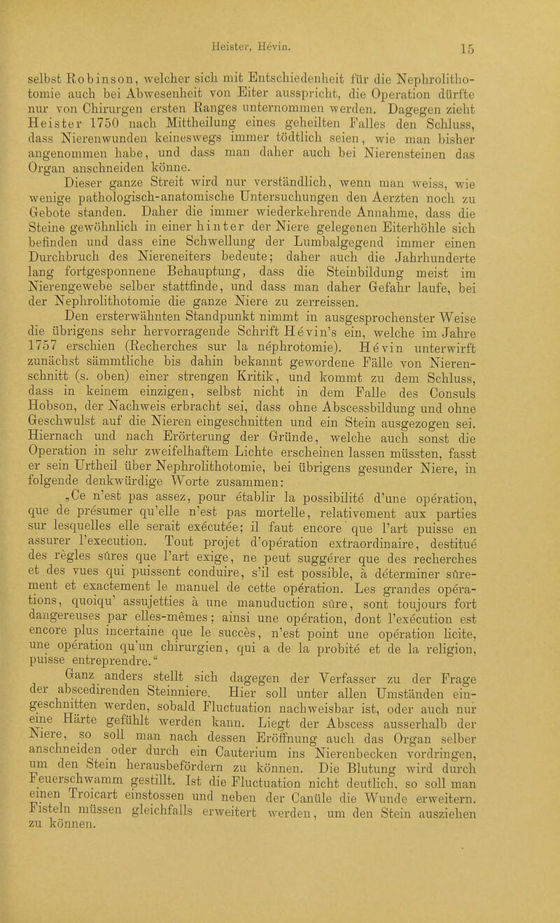 selbst Robinson, welcher sicli mit Entschiedenheit für die Nepluolitho- tomie auch bei Abwesenheit von Eiter ausspricht, die Operation dürfte nur von Chirurgen ersten Ranges unternommen werden. Dagegen zieht Heister 1750 nach Mittheilung eines geheilten Falles den Schluss, dass Nierenwunden keineswegs immer tödtlich seien, wie man bisher angenommen habe, und dass man daher auch bei Nierensteinen das Organ anschneiden könne. Dieser ganze Streit wird nur verständlich, wenn man weiss, wie wenige pathologisch-anatomische Untersuchungen den Aerzten noch zu Gebote standen. Daher die immer wiederkehrende Annahme, dass die Steine gewöhnlich in einer hinter der Niere gelegenen Eiterhöhle sich befinden und dass eine Schwellung der Lumbalgegejid immer einen Durchbruch des Niereneiters bedeute; daher auch die Jahrhunderte lang fortgesponnene Behauptung, dass die Steinbildung meist im Nierengewebe selber stattfinde, und dass man daher Gefahr laufe, bei der Nephrolithotomie die ganze Niere zu zerreissen. Den ersterwähnten Standpunkt nimmt in ausgesprochenster Weise die übrigens sehr hervorragende Schrift Hevin's ein, welche im Jahre 1757 erscliien (Recherches sur la nephrotomie). Hevin unterwirft zunächst sämmtHche bis dahin bekannt gewordene Fälle von Nieren- schnitt (s. oben) einer strengen Kritik, und kommt zu dem Schluss, dass in keinem einzigen, selbst nicht in dem Falle des Consuls Hobson, der Nachweis erbracht sei, dass ohne Abscessbildung und ohne Geschwulst auf die Nieren eingeschnitten und ein Stein ausgezogen sei. Hiernach und nach Erörterung der Gründe, welche auch sonst die Operation in sehr zweifelhaftem Lichte erscheinen lassen müssten, fasst er sein ürtheil über Nephrolithotomie, bei übrigens gesunder Niere, in folgende denkwürdige Worte zusammen: „Ce n'est pas assez, pour etablir la possibilite d'une Operation, que de presumer qu'elle n'est pas mortelle, relativement aux parties sur lesquelles eile serait executee; il faut encore' que l'art puisse en assurer l'execution. Tout projet d'operation extraordinaire, destitue des regles süres que l'art exige, ne peut suggerer que des recherches et des vues qui puissent conduire, s'il est possible, ä determiner süre- ment et exactement le manuel de cette Operation. Les grandes Opera- tions, quoiqu' assujetties ä une manuduction süre, sont toujours fort dangereuses par elles-memes; ainsi une Operation, dont l'execution est encore plus incertaine que le succes, n'est point une Operation licite, une Operation qu'un Chirurgien, qui a de la probite et de la religion, puisse entreprendre. Ganz anders stellt sich dagegen der Verfasser zu der Frage der abscedirenden Steinniere. Hier soll unter allen Umständen ein- geschnitten werden, sobald Fluctuation nachweisbar ist, oder auch nur eine Härte gefühlt werden kann. Liegt der Abscess ausserhalb der Niere, so soll man nach dessen Eröfi'nung auch das Organ selber anschneiden oder durch ein Cauterium ins Nierenbecken vordringen, um den Stein herausbefördern zu können. Die Blutung wird durch Feuerschwamm gestillt. Ist die Fluctuation nicht deutlich, so soll man einen Troicart emstossen und neben der Canüle die Wunde erweitern. J^isteln müssen gleichfalls erweitert werden, um den Stein ausziehen zu können.