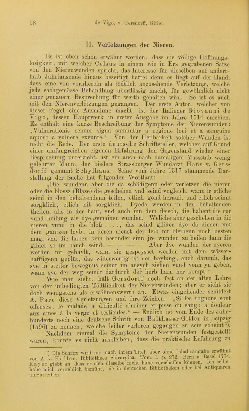 II. Verletzungen der Nieren. Es ist oben schon erwähnt worden, dass die völlige Hoffnungs- losigkeit, mit welcher Celsus in einem wie in Erz gegrabenen Satze von den Nierenwunden spricht, das Interesse für dieselben auf andert- halb Jahrtausende hinaus beseitigt hatte; denn es liegt auf der Hand, dass eine von vornherein als tödtlich anzusehende Verletzung, welche jede sachgemässe Behandlung überflüssig macht, für gewöhnhch nicht einer genauem Besprechung für werth gehalten wird. So ist es auch mit den Nierenverletzungen gegangen. Der erste Autor, welcher von dieser Regel eine Ausnahme macht, ist der Italiener Giovanni de Vigo, dessen Hauptwerk in erster Ausgabe im Jahre 1514 erschien. Es enthält eine kurze Beschreibung der Symptome der Nierenwunden: „ Vulnerationis renum signa sumuntur a regione loci et a sanguine aquoso a vulnere exeunte. Von der Heilbarkeit solcher Wunden ist nicht die Rede. Der erste deutsche Schriftsteller, welcher auf Grund einer umfangreichen eigenen Erfahrung den Gegenstand wieder einer Besprechung unterzieht, ist ein auch nach damaligem Massstab wenig gelehrter Mann, der biedere Strassburger Wundarzt Hans v. Gers- dorff genannt Schylhans. Seine vom Jahre 1517 stammende Dar- stellung der Sache hat folgenden Wortlaut: „Die wundenn aber die da schädigenn oder verletzen die nieren oder die blossz (Blase) die geschehen vnd seind vngleich, wann ir etliche seind in den behaltendenn teilen, etlich gond herauß, und etlich seinnt sorgklich, etlich nit sorgklich. Dyeda werden in den behaltenden theilen, alls in der haut, vnd auch inn dem fleisch, die habent die cur vund heilung als dye gemainen wunden. Weliche aber geschehen in die nieren vund in die bloß . . . ., das seind gUider dye da dienen mit dem gantzen leyb, in deren dienst der leib nit bleibenn noch besten mag, vnd die haben kein besonder sinn jre wunden zu heilen dann die glider so im bauch seind. Aber dye wunden der nyeren werden nit gehaylt, wann sie gespeysset werden mit dem wässer- hafftigenn geplüt, das widerwertig ist der haylung, auch darumb, das sye in stetter bewegnus seindt im ansych ziehen vund vonn yn geben, wann sye der weg seindt dardurch der herb harn her kompt. Wie man sieht, hält Gersdorff noch fest an der alten Lehre von der unbedingten Tödtlichkeit der Nierenwunden; aber er sieht sie doch wenigstens als erwähnenswerth an. Etwas eingehender schildert A. Pare diese Verletzungen und ihre Zeichen. „Si les rognons sont offensez, le malade a difficulte d'uriner et pisse du sang: a douleur aux aines ä la verge et testicules. — Endlich ist vom Ende des Jahr- hunderts noch eine deutsche Schrift von Balthasar Gitler in Leipzig (1596) zu nennen, welche leider verloren gegangen zu sein scheinti). Nachdem einmal die Symptome der Nierenwunden festgestellt waren, konnte es nicht ausbleiben, dass die praktische Erfahrung zu ^) Die Schrift wird nur nach ihrem Titel, aber ohne Inhaltsangabe erwähnt von A. V. Ha 11 er, Bibliotheca chirurgica. Tom. I. p. 272. Bern u. Basel 1774. Raver giebt an, dass er sich dieselbe nicht habe verschaffen können. Ich selber habe mich vergeblich bemüht, sie in deutschen Bibliotheken oder bei Antiquaren aufzutreiben.
