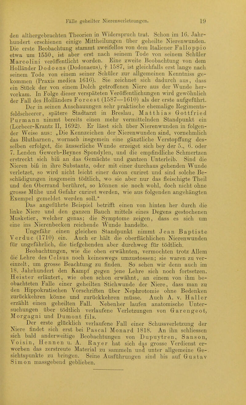 den althergebrachten Theorien in Widerspruch trat. Schon im 16. Jahr- hundert erschienen einige Mittheilungen über geheilte Nierenwunden. Die erste Beobachtung stammt zweifellos von dem Italiener Falloppio etwa um 1550, ist aber ei-st nach seinem Tode von seinem Schüler Marcolini veröffentlicht worden. Eine zweite Beobachtung von dem Holländer Dodoens (Dodonaeus), f 1587, ist gleichfalls erst lange nach seinem Tode von einem seiner Schüler zur allgemeinen Kenntniss ge- kommen (Praxis medica 1616). Sie zeichnet sich dadurch aus, dass ein Stück der von einem Dolch getroffenen Niere aus der Wunde her- vorkam. In Folge dieser verspäteten Veröffentlichungen wird gewöhnlich der Fall des Holländers Foreest (1587—1610) als der erste aufgeführt. Der in seinen Anschauungen sehr praktische ehemalige ßegiments- feldscheerer, spätere Stadtarzt in Breslau, Matthias Gottfried Purmann nimmt bereits einen mehr vermittelnden Standpunkt ein (Lorbeer-Krantz II, 1692). Er lässt sich über Nieren wunden in folgen- der Weise aus: „Die Kennzeichen der Nierenwunden sind, vornehmlich das Blutharnen, wornach insgemein eine gänztliche Verstopffung des- selben erfolget, die äusserliche Wunde erzeiget sich bey der 5., 6. oder 7. Lenden Gewerb-Beynes Spondylen, und die empfindliche Schmertzen erstreckt sich biß an das Gemachte und gantzen Unterleib. Sind die Nieren biß in ihre Substantz, oder mit einer durchaus gehenden Wunde verletzet, so wird nicht leicht einer davon curiret und sind solche Be- schädigungen insgemein tödtlich, wo sie aber nur das fleischigte Theil und den Oberrand berühret, so können sie noch wohl, doch nicht ohne grosse Mühe und Gefahr curii-et werden, wie aus folgenden angehängten Exempel gemeldet werden soll. Das angeführte Beispiel betrifft einen von hinten her durch die linke Niere und den ganzen Bauch mittels eines Degens gestochenen Musketier, welcher genas; die Symptome zeigen, dass es sich um eine ins Nierenbecken reichende Wunde handelte. Ungefähr einen gleichen Standpunkt nimmt Jean Baptiste Verduc (1710) ein. Auch er hält die oberflächlichen Nierenwunden für ungefährlich, die tiefgehenden aber durchweg für tödthch. Beobachtungen, wie die oben erwähnten, vermochten trotz Allem die Lehre des Celsus noch keineswegs umzustossen; sie waren zu ver- einzelt, um grosse Beachtung zu finden. So sehen wir denn auch im 18. Jahrhundert den Kampf gegen jene Lehre sich noch fortsetzen. Heister erläutert, wie oben schon erwähnt, an einem von ihm be- obachteten Falle einer geheilten Stichwunde der Niere, dass man zu den Hippokratischen Vorschriften über Nephrotomie ohne Bedenken zurückkehren könne und zurückkehren müsse. Auch A. v. Haller erzählt einen geheilten Fall. Nebenher laufen anatomische Unter- suchungen über tödtlich verlaufene Verletzungen von Garengeot, Morgagni und Dumont fils. Der erste glückhch verlaufene Fall einer Schussverletzung der Niere findet sich erst bei Pascal Monard 1818. An ihn schliessen sich bald anderweitige Beobachtungen von Dupuytren, Sanson, Vo i sin, Hennen u. A. Ray er hat sich das grosse Verdienst er- worben das zerstreute Material zu sammeln und unter allgemeine Ge-. Sichtspunkte zu bringen. Seine Ausführungen sind bis auf Gustav Simon massgebend geblieben.