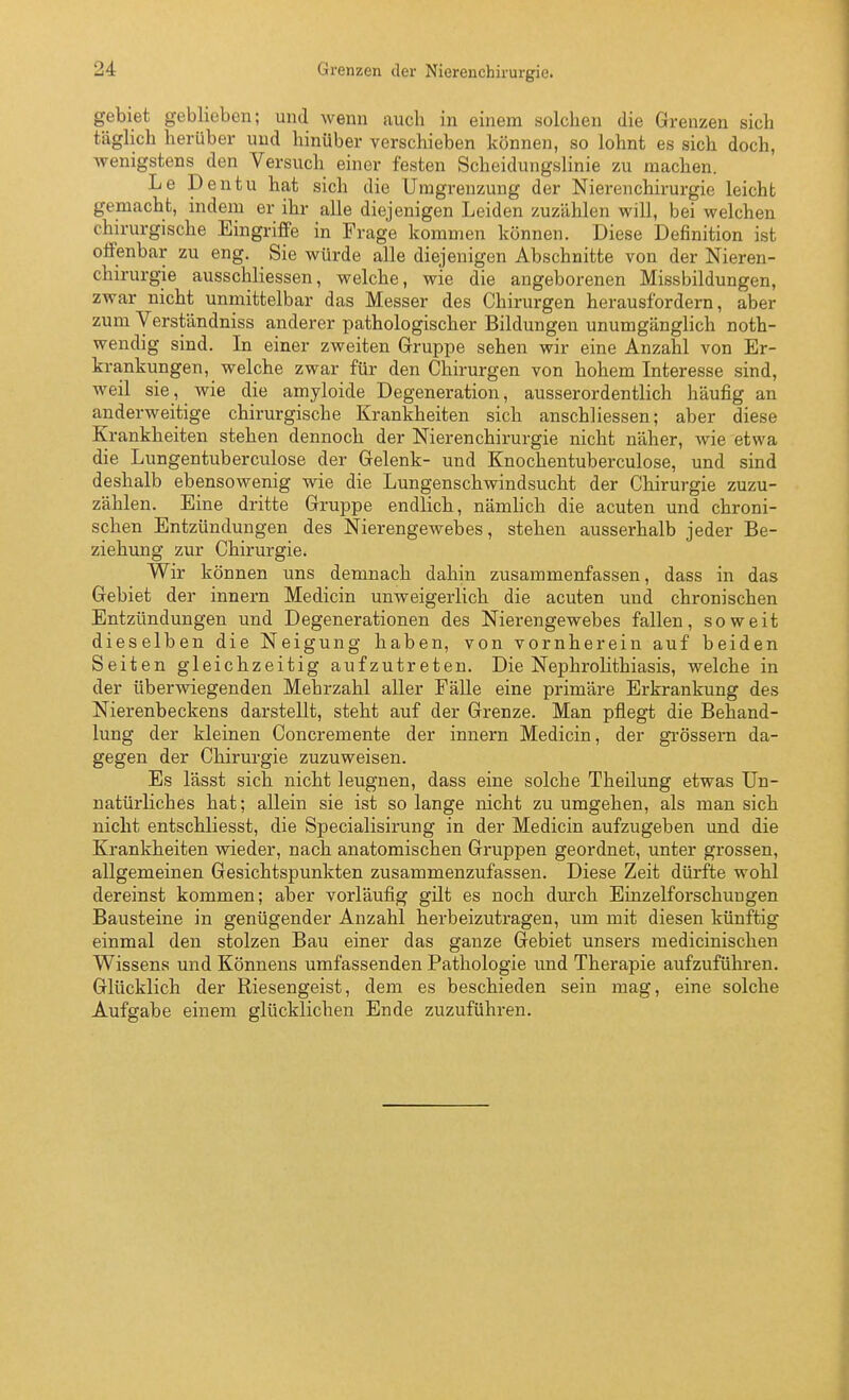 gebiet geblieben; und wenn auch in einem solchen die Grenzen sich täglich herüber und hinüber verschieben können, so lohnt es sich doch, wenigstens den Versuch einer festen Scheidungslinie zu machen. Le Dentu hat sich die Umgrenzung der Nierenchirurgie leicht gemacht, indem er ihr alle diejenigen Leiden zuzählen will, bei welchen chirurgische Eingriffe in Frage kommen können. Diese Definition ist offenbar zu eng. Sie würde alle diejenigen Abschnitte von der Nieren- chirurgie ausschliessen, welche, wie die angeborenen Missbildungen, zwar nicht unmittelbar das Messer des Chirurgen herausfordern, aber zum Verständniss anderer pathologischer Bildungen unumgänglich noth- wendig sind. In einer zweiten Gruppe sehen wir eine Anzahl von Er- krankungen, welche zwar für den Chirurgen von hohem Interesse sind, weil sie, wie die amyloide Degeneration, ausserordentlich häufig an anderweitige chirurgische Krankheiten sich anschliessen; aber diese Krankheiten stehen dennoch der Nieren Chirurgie nicht näher, wie etwa die Lungentuberculose der Gelenk- und Knochentuberculose, und sind deshalb ebensowenig wie die Lungenschwindsucht der Chirurgie zuzu- zählen. Eine dritte Gruppe endlich, nämlich die acuten und chroni- schen Entzündungen des Nierengewebes, stehen ausserhalb jeder Be- ziehung zur Chirurgie. Wir können uns demnach dahin zusammenfassen, dass in das Gebiet der innern Medicin unweigerlich die acuten und chronischen Entzündungen und Degenerationen des Nierengewebes fallen, soweit dieselben die Neigung haben, von vornherein auf beiden Seiten gleichzeitig aufzutreten. Die Nephrolithiasis, welche in der überwiegenden Mehrzahl aller Fälle eine primäre Erkrankung des Nierenbeckens darstellt, steht auf der Grenze. Man pflegt die Behand- lung der kleinen Concremente der innern Medicin, der grossem da- gegen der Chirurgie zuzuweisen. Es lässt sich nicht leugnen, dass eine solche Theilung etwas Un- natürliches hat; allein sie ist so lange nicht zu umgehen, als man sich nicht entschliesst, die Specialisirung in der Medicin aufzugeben und die Krankheiten wieder, nach anatomischen Gruppen geordnet, unter grossen, allgemeinen Gesichtspunkten zusammenzufassen. Diese Zeit dürfte wohl dereinst kommen; aber vorläufig gilt es noch durch Einzelforschuugen Bausteine in genügender Anzahl herbeizutragen, um mit diesen künftig einmal den stolzen Bau einer das ganze Gebiet unsers medicinischen Wissens und Könnens umfassenden Pathologie und Therapie aufzuführen. Glücklich der Riesengeist, dem es beschieden sein mag, eine solche Aufgabe einem glücklichen Ende zuzuführen.