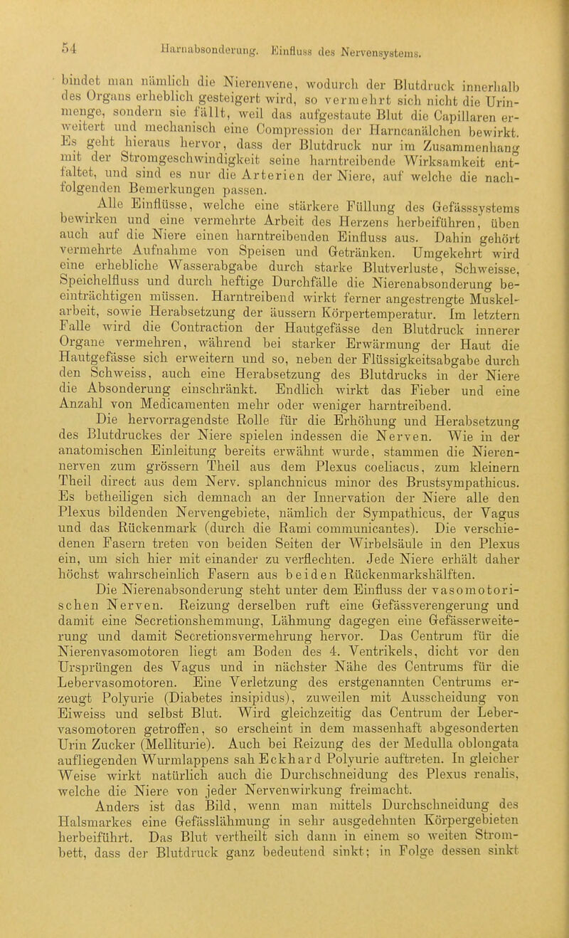 Harnabsonderung. Kinfluss des Nervensystems. bindet man nämlicli die Nierenvene, wodurch der Blutdruck innerhalb des Orgaus erheblich gesteigert wird, so vermehrt sich nicht die Urin- menge, sondern sie füllt, weil das aufgestaute Blut die Capillaren er- weitert und mechanisch eine Compression der Harncanälchen bewirkt Es geht hieraus hervor, dass der Blutdruck nur im Zusammenhang mit der Stromgeschwindigkeit seine harntreibende Wirksamkeit ent- faltet, und sind es nur die Arterien der Niere, auf welche die nach- folgenden Bemerkungen passen. Alle Einflüsse, welche eine stärkere Füllung des Gefässsystems bewirken und eine vermehrte Arbeit des Herzens herbeiführen j üben auch auf die Niere einen harntreibenden Einfluss aus. Dahin gehört vermehrte Aufnahme von Speisen und Getränken. Umgekehrt wird eine erhebliche Wasserabgabe durch starke Blutverluste, Schweisse, Speichelfluss und durch heftige Durchfälle die Nierenabsonderung be- einträchtigen müssen. Harntreibend wirkt ferner angestrengte Muskel- arbeit, sowie Herabsetzung der äussern Körpertemperatur. Im letztern Falle wird die Contraction der Hautgefässe den Blutdruck innerer Organe vermehren, während bei starker Erwärmung der Haut die Hautgefässe sich erweitern und so, neben der Flüssigkeitsabgabe durch den Schweiss, auch eine Herabsetzung des Blutdrucks in der Niere die Absonderung einschränkt. Endhch wirkt das Fieber und eine Anzahl von Medicamenten mehr oder weniger harntreibend. Die hervorragendste Rolle für die Erhöhung und Herabsetzung des Blutdruckes der Niere spielen indessen die Nerven. Wie in der anatomischen Einleitung bereits erwähnt wurde, stammen die Nieren- nerven zum grössern Theil aus dem Plexus coeliacus, zum kleinern Theil direct aus dem Nerv, splanchnicus minor des Brustsympathicus. Es betheiligen sich demnach an der Innervation der Niere alle den Plexus bildenden Nervengebiete, nämlich der Sympathicus, der Vagus und das Rückenmark (durch die Rami communicantes). Die verschie- denen Fasern treten von beiden Seiten der AVirbelsäule in den Plexus ein, um sich hier mit einander zu verflechten. Jede Niere erhält daher höchst wahrscheinlich Fasern aus beiden Rückenmarkshälften. Die Nierenabsonderung steht unter dem Einfluss der vasomotori- schen Nerven. Reizung derselben ruft eine Gefässverengerung und damit eine Secretionshemmung, Lähmung dagegen eine Gefässerweite- rung und damit Secretionsvermehrung hervor. Das Centrum für die Nierenvasomotoren liegt am Boden des 4. Ventrikels, dicht vor den Ursprüngen des Vagus und in nächster Nähe des Centrums für die Lebervasomotoren. Eine Verletzung des erstgenannten Centrums er- zeugt Polyurie (Diabetes insipidus), zuv^eilen mit Ausscheidung von Eiweiss und selbst Blut. Wird gleichzeitig das Centrum der Leber- vasomotoren getroffen, so erscheint in dem massenhaft abgesonderten Urin Zucker (Melliturie). Auch bei Reizung des der Medulla oblongata aufliegenden Wurmlappens sah Eckhard Polyurie auftreten. In gleicher Weise wirkt natürlich auch die Durchschneidung des Plexus renalis, welche die Niere von jeder Nervenwirkung freimacht. Anders ist das Bild, wenn man mittels Durchschneidung des Halsmarkes eine Gefässlähmuug in sehr ausgedehnten Körpergebieten herbeiführt. Das Blut vertheilt sich dann in einem so weiten Strom- bett, dass der Blutdruck ganz bedeutend sinkt; in Folge dessen sinkt