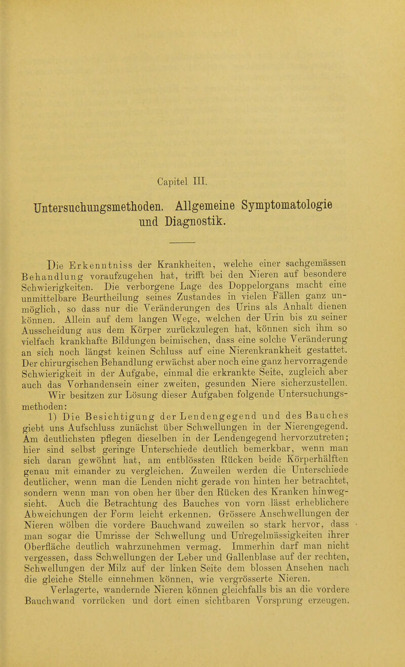 Untersucliungsinethodeii. Allgemeine Symptomatologie und Diagnostik. Die Erkenntniss der Krankheiten, welche einer sachgemässen Behandlung voraufzugehen hat, triift bei den Nieren auf besondere Schwierigkeiten. Die verborgene Lage des Doppelorgans macht eine unmittelbare Beurtheilung seines Zustandes in vielen Fällen ganz un- möglich, so dass nur die Veränderungen des Urins als Anhalt dienen können. Allein auf dem langen Wege, welchen der Urin bis zu seiner Ausscheidung aus dem Körper zurückzulegen hat, können sich ihm so vielfach krankhafte Bildungen beimischen, dass eine solche Veränderung an sich noch längst keinen Schluss auf eine Nierenkrankheit gestattet. Der chirurgischen Behandlung erwächst aber noch eine ganz hervorragende Schwierigkeit in der Aufgabe, einmal die erkrankte Seite, zugleich aber auch das Vorhandensein einer zweiten, gesunden Niere sicherzustellen. Wir besitzen zur Lösung dieser Aufgaben folgende Untersuchungs- methoden: 1) Die Besichtigung der Lendengegend und des Bauches giebt uns Aufschluss zunächst über Schwellungen in der Nierengegend. Am deutlichsten pflegen dieselben in der Lendengegend hervorzutreten; hier sind selbst geringe Unterschiede deutlich bemerkbar, wenn man sich daran gewöhnt hat, am entblössten Rücken beide Körperhälften genau mit einander zu vergleichen. Zuweilen werden die Unterschiede deutlicher, wenn man die Lenden nicht gerade von hinten her betrachtet, sondern wenn man von oben her über den Rücken des Kranken hinweg- sieht. Auch die Betrachtung des Bauches von vorn lässt erheblichere Abweichungen der Form leicht erkennen. Grössere Anschwellungen der Nieren wölben die vordere Bauchwand zuweilen so stark hervor, dass man sogar die Umrisse der Schwellung und Unregelmässigkeiten ihrer Oberfläche deutlich wahrzunehmen vermag. Immerhin darf man nicht vergessen, dass Schwellungen der Leber und Gallenblase auf der rechten, Schwellungen der Milz auf der linken Seite dem blossen Ansehen nach die gleiche Stelle einnehmen können, wie vergrösserte Nieren. Verlagerte, wandernde Nieren können gleichfalls bis an die vordere Bauchwand vorrücken und dort einen sichtbaren Vorsprung erzeugen.