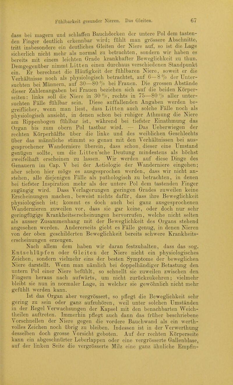 dass bei magern und schlaffen Bauchdecken der untere Pol dem tasten- den Finger deutlich erkennbar wird; fühlt man grössere Abschnitte, tritt insbesondere ein deutliches Gleiten der Niere auf, so ist die Lage sicherlich nicht mehr als normal zu betrachten, sondern wir haben es bereits mit einem leichten Grade krankhafter Beweglichkeit zu thun. Demo-ef'-enüber nimmt Litten einen durchaus verschiedenen Standpunkt ein. *Ei- berechnet die Häufigkeit der fühlbaren Niere, soweit er die Verhältnisse noch als physiologisch betrachtet, auf G—8> der Unter- suchten bei Männern, auf 30—80 /o bei Frauen. Die grossen Abstände dieser Zahlenangaben bei Frauen beziehen sich auf die beiden Körper- seiten: links soll die Niere in 30 >, rechts in 75—80 /o aller unter- suchten Fälle fühlbar sein. Diese auffallenden Angaben werden be- in-eiflicher, wenn man liest, dass Litten auch solche Fälle noch als physiologisch ansieht, in denen schon bei ruhiger Athmung die Niere am Rippenbogen fühlbar ist, während bei tiefster Einathmung das Organ bis zum obern Pol tastbar wird. — Das Ueberwiegen der rechten Körperhälfte über die linke und des weiblichen Geschlechts über das männliche stimmt so genau mit den Verhältnissen bei aus- gesprochener Wanderniere überein, dass schon dieser eine Umstand genügen sollte, um die Litten'sche Deutung mindestens als höchst zweifelhaft erscheinen zu lassen. Wir werden auf diese Dinge des Genauem im Gap. V bei der Aetiologie der Wanderniere eingehen; aber schon hier möge es ausgesprochen werden, dass wir nicht an- stehen, alle diejenigen Fälle als pathologisch zu betrachten, in denen bei tiefster Inspiration mehr als der untere Pol dem tastenden Finger zugängig wird. Dass Verlagerungen geringen Grades zuweilen keine Erscheinungen machen, beweist nichts dafür, dass ihre Beweglichkeit physiologisch ist; kommt es doch auch bei ganz ausgesprochenen Wandernieren zuweilen vor, dass sie gar keine, oder doch nur sehr geringfügige Krankheitserscheinungen hervorrufen, welche nicht selten als ausser Zusammenhang mit der Beweglichkeit des Organs stehend angesehen werden. Andererseits giebt es Fälle genug, in denen Nieren von der oben geschilderten Beweglichkeit bereits schwere Krankheits- erscheinungen erzeugen. Nach allem dem haben wir daran festzuhalten, dass das sog. Entschlüpfen oder Gleiten der Niere nicht ein physiologisches Zeichen, sondern vielmehr eins der besten Symptome der beweglichen Niere darstellt. Wenn man nämlich bei doppelhändiger Betastung den untern Pol einer Niere befühlt, so schnellt sie zuweilen zwischen den Fingern heraus nach aufwärts, um nicht zurückzukehren; vielmehr bleibt sie nun in normaler Lage, in welcher sie gewöhnlich nicht mehr gefühlt werden kann. Ist das Organ aber vergrössert, so pflegt die Beweglichkeit sehr gering zu sein oder ganz aufzuhören, Aveil unter solchen Umständen in der Regel Verwachsungen der Kapsel mit den benachbarten Weich- theilen auftreten. Immerhin pflegt auch dann das früher beschriebene Vorschnellen der Niere gegen die vordere Bauchwand als ein werth- volles Zeichen noch übrig zu bleiben. Indessen ist in der Verwerthung desselben doch grosse Vorsicht geboten. Auf der rechten Körperseite kann ein abgeschnürter Leberlappen oder eine vergrösserte Gallenblase, auf der linken Seite die vergrösserte Milz eine ganz ähnliche Empfin-