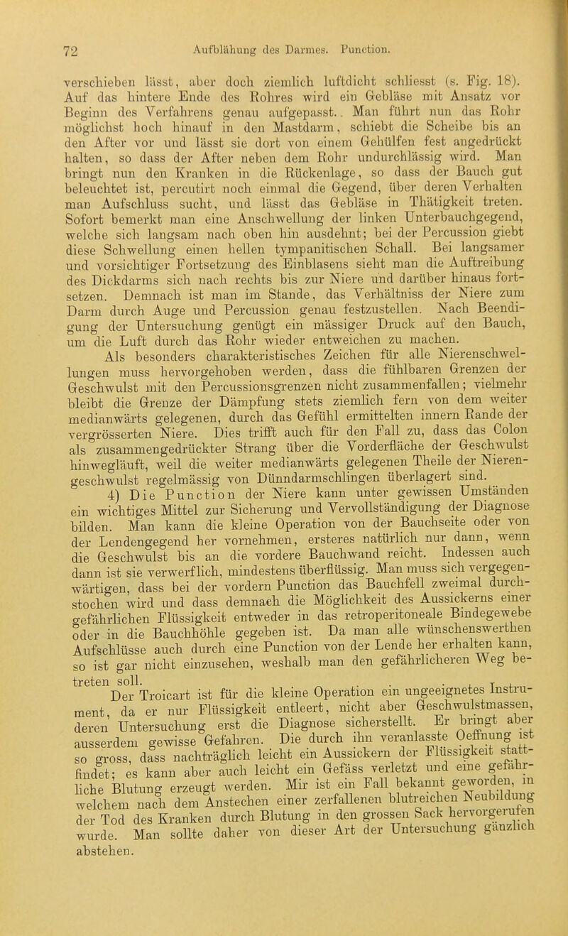 verschieben lässt, aber docli ziemlicb luftdicht schliesst (s. Fig. 18). Auf das hintere Ende des Rohres wird ein Gebläse mit Ansatz vor Beginn des Verfahrens genau aufgepasst.. Man führt nun das Rohr möglichst hoch hinauf in den Mastdarm, schiebt die Scheibe bis an den After vor und lässt sie dort von einem Gehülfen fest angedrückt halten, so dass der After neben dem Rohr undurchlässig wird. Man bringt nun den Kranken in die Rückenlage, so dass der Bauch gut beleuchtet ist, percutirt noch einmal die Gegend, über deren Verhalten man Aufschluss sucht, und lässt das Gebläse in Thätigkeit treten. Sofort bemerkt man eine Anschwellung der linken Unterbauchgegend, welche sich langsam nach oben hin ausdehnt; bei der Percussion giebt diese Schwellung einen hellen tympanitischen Schall. Bei langsamer und vorsichtiger Fortsetzung des Einblasens sieht man die Auftreibung des Dickdarms sich nach rechts bis zur Niere und darüber hinaus fort- setzen. Demnach ist man im Stande, das Verhältniss der Niere zum Darm durch Auge und Percussion genau festzustellen. Nach Beendi- gung der Untersuchung genügt ein massiger Druck auf den Bauch, um die Luft durch das Rohr wieder entweichen zu machen. Als besonders charakteristisches Zeichen für alle Nierenschwel- lungen muss hervorgehoben werden, dass die fühlbaren Grenzen der Geschwulst mit den Percussionsgrenzen nicht zusammenfallen; vielmehr bleibt die Grenze der Dämpfung stets ziemHch fern von dem weiter medianwärts gelegenen, durch das Gefühl ermittelten innern Rande der vergrösserten Niere. Dies trifft auch für den Fall zu, dass das Colon als zusammengedrückter Strang über die Vorderfläche der GeschAvulst hinwegläuft, weil die weiter medianwärts gelegenen Theile der Nieren- geschwulst regelmässig von Dünndarmschlingen überlagert sind. 4) Die Function der Niere kann unter gewissen Umständen ein wichtiges Mittel zur Sicherung und Vervollständigung der Diagnose bilden. Man kann die kleine Operation von der Bauchseite oder von der Lendengegend her vornehmen, ersteres natürlich nur dann, wenn die Geschwulst bis an die vordere Bauchwand reicht. Indessen auch dann ist sie verwerflich, mindestens überflüssig. Man muss sich vergegen- wärtigen, dass bei der vordem Function das Bauchfell zweimal durch- stochen wird und dass demnach die Mögüchkeit des Aussickerns einer gefährlichen Flüssigkeit entweder in das retroperitoneale Bindegewebe oder in die Bauchhöhle gegeben ist. Da man alle wünschenswerthen Aufschlüsse auch durch eine Function von der Lende her erhalten kann, so ist gar nicht einzusehen, weshalb man den gefährhcheren Weg be- treten soll. . . ■ L r i. Der Troicart ist für die kleine Operation ein ungeeignetes Instru- ment, da er nur Flüssigkeit entleert, nicht aber Geschwulstmassen, deren Untersuchung erst die Diagnose sicherstellt Er brmgt aber ausserdem gewisse Gefahren. Die durch ihn veranlasste Oeffnung ist so gross, d?ss nachträglich leicht ein Aussickern der Flüssigkeit statt- findet; es kann aber auch leicht ein Gefäss verletzt und eme gefähr- liche Blutung erzeugt werden. Mir ist ein Fall bekannt gewm:d^' welchem nach dem Anstechen einer zerfallenen blutreichen Neubildung der Tod des Kranken durch Blutung in den grossen Sack hervorgerufen wurde. Man sollte daher von dieser Art der Untersuchung gänzlich abstehen.