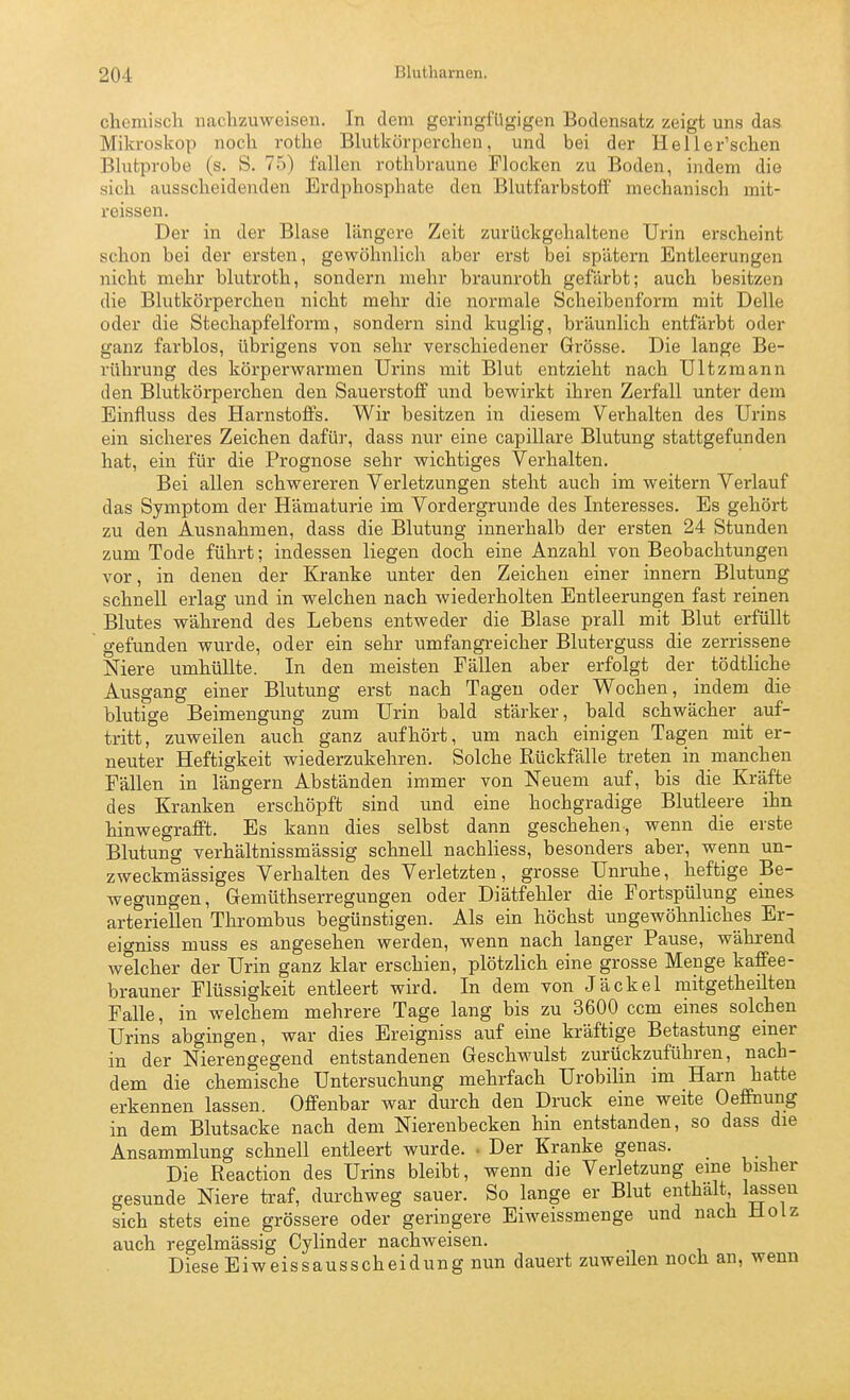 chemiscli nachzuweisen. In dem geringfügigen Bodensatz zeigt uns das Mikroskop noch rothe Blutkörperchen, und bei der Heller'schen Bhitprobe (s. S. 75) fallen rothbraune Flocken zu Boden, indem die sich ausscheidenden Erdphosphate den Blutfarbstoff mechanisch mit- reissen. Der in der Blase längere Zeit zurückgehaltene Urin erscheint schon bei der ersten, gewöhnlich aber erst bei spätem Entleerungen nicht mehr blutroth, sondern mehr braunroth gefärbt; auch besitzen die Blutkörperchen nicht mehr die normale Scheibenform mit Delle oder die Stechapfelform, sondern sind kuglig, bräunlich entfärbt oder ganz farblos, übrigens von sehr verschiedener Grösse. Die lange Be- rührung des körperwarmen Urins mit Blut entzieht nach Ultzmann den Blutkörperchen den Sauerstoff xmä bewirkt ihren Zerfall unter dem Einfluss des Harnstoffs. Wir besitzen in diesem Verhalten des Urins ein sicheres Zeichen dafür, dass nur eine capillare Blutung stattgefunden hat, ein für die Prognose sehr wichtiges Verhalten. Bei allen schwereren Verletzungen steht auch im weitern Verlauf das Symptom der Hämaturie im Vordergrunde des Interesses. Es gehört zu den Ausnahmen, dass die Blutung innerhalb der ersten 24 Stunden zum Tode führt; indessen liegen doch eine Anzahl von Beobachtungen vor, in denen der Kranke unter den Zeichen einer Innern Blutung schnell erlag und in welchen nach wiederholten Entleerungen fast reinen Blutes während des Lebens entweder die Blase prall mit Blut erfüllt gefunden wurde, oder ein sehr umfangi-eicher Bluterguss die zerrissene Niere umhüllte. In den meisten Fällen aber erfolgt der tödtliche Ausgang einer Blutung erst nach Tagen oder Wochen, indem die blutige Beimengung zum Urin bald stärker, bald schwächer auf- tritt, zuweilen auch ganz aufhört, um nach einigen Tagen mit er- neuter Heftigkeit wiederzukehren. Solche Rückfälle treten in manchen Fällen in längern Abständen immer von Neuem auf, bis die Kräfte des Kranken erschöpft sind und eine hochgradige Blutleere ihn hinwegrafft. Es kann dies selbst dann geschehen, wenn die erste Blutung verhältnissmässig schnell nachliess, besonders aber, wenn un- zweckmässiges Verhalten des Verletzten, grosse Unruhe, heftige Be- wegungen, Gemüthserregungen oder Diätfehler die Fortspülung eines arteriellen Thrombus begünstigen. Als ein höchst ungewöhnliches Er- eio-niss muss es angesehen werden, wenn nach langer Pause, während welcher der Urin ganz klar erschien, plötzlich eine grosse Menge kaffee- brauner Flüssigkeit entleert wird. In dem von Jäckel mitgetheilten Falle, in welchem mehrere Tage lang bis zu 3600 ccm eines solchen Urins abgingen, war dies Ereigniss auf eine kräftige Betastung emer in der Nierengegend entstandenen Geschwulst zurückzuführen, nach- dem die chemische Untersuchung mehrfach Urobilin im Harn hatte erkennen lassen. Offenbar war durch den Druck eine weite Oeffnung in dem Blutsacke nach dem Nierenbecken hin entstanden, so dass die Ansammlung schnell entleert wurde. • Der Kranke genas. Die Reaction des Urins bleibt, wenn die Verletzung eine bisher gesunde Niere traf, durchweg sauer. So lange er Blut enthält lassen sich stets eine grössere oder geringere Eiweissmenge und nach Holz auch regelmässig Cylinder nachweisen. Diese Eiweissausscheidung nun dauert zuweilen noch an, wenn