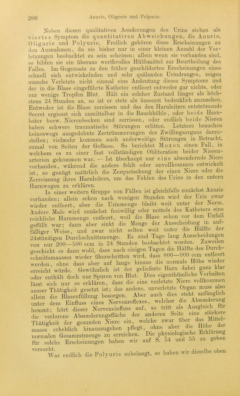 Neben diesen qualitativen Aenderungen des Urins stehen als viertes Symptom die quantitativen Abweichungen, die Anurie, Oligurie und Polyurie. Freilich gehören diese Erscheinungen zu den Ausnahmen, da sie bisher nur in einer kleinen Anzahl der Ver- letzungen beobachtet zu sein scheinen; allein wenn sie vorhanden sind, so bilden sie ein überaus werthvolles Hülfsmittel zur Beurtheilung des Falles. Im Gegensatz zu den früher geschilderten Erscheinungen eines schnell sich entwickelnden und sehr quälenden Urindranges, zeigen manche Verletzte nicht einmal eine Andeutung dieses Symptoms und der in die Blase eingeführte Katheter entleert entweder gar nichts, oder nur wenige Tropfen Blut. Hält ein solcher Zustand länger als höch- stens 24 Stunden an, so ist er stets als äusserst bedenldich anzusehen. Entweder ist die Blase zerrissen und das den Harnleitern entströmende Secret ergiesst sich unmittelbar in die Bauchhöhle, oder beide Harn- leiter bezw. Nierenbecken sind zerrissen, oder endlich beide Nieren haben schwere traumatische Störungen erlitten. Letztere brauchen keineswegs ausgedehnte Zertrümmerungen des Zwillingsorgans darzu- stellen; vielmehr kommen auch anderweitige Störungen in Betracht, zumal von Seiten der Gefässe. So berichtet Moxon einen Fall, in welchem es zu einer fast vollständigen Obliteration beider Nieren- arterien gekommen war. — Ist überhaupt nur eine absondernde Niere vorhanden, während die andere fehlt oder unvollkommen entwickelt ist, so genügt natürlich die Zerquetschung der einen Niere oder die Zerreissung ihres Harnleiters, um das Fehlen des Urins in den untern Harnwegen zu erklären. , k In einer weitern Gruppe von Fällen ist gleichfalls zunächst Anurie vorhanden; aUein schon nach wenigen Stunden wird der Urin zwar wieder entleert, aber die Urinmenge bleibt weit unter der JSorm. Andere Male wird zunächst freiwillig oder mittels des Katheters eine reichliche Harnmenge entleert, weil die Blase schon vor dem Untali gefüllt war; dann aber sinkt die Menge der Ausscheidung in aut- fälliger Weise, und zwar nicht selten weit unter die Haltte der 24stündigen Durchschnittsmenge. Es sind Tage lang Ausscheidungen von nur 200-500 ccm in 24 Stunden beobachtet worden. Zuweüen geschieht es dann wohl, dass nach einigen Tagen die Hälfte des Durch- schnittsmaasses wieder überschritten wird, dass 800-900 ccm entleert werden, ohne dass aber auf lange hinaus die normale Hohe wieder erreicht würde. GewöhnHch ist der gelieferte Harn dabei ganz Mar oder enthält doch nur Spuren von Blut. Dies eigenthümhche Verhalten lässt sich nur so erklären, dass die eine verletzte Niere voUkommen ausser Thätigkeit gesetzt ist; das andere, unverletzte Organ muss also allein die Blasenfluung besorgen. Aber auch ^^^^^ ^'^'^^^^^tt unter dem Einfiuss eines Nervenreflexes, welcher die Absondeiung hemmt; hört dieser Nerveneinfluss auf, so tritt as Ausgleich fm die verlorene Absonderungsfläche der anderen Seite eine sta kere Thätigkeit der gesunden Niere ein welche zwar über das ™^ maass erhebHch hinauszugehen pflegt, ohne ^^^^ ^^-uni normalen Gesammtmenge zu erreichen. Die physiologische Eiklaiung für solche Erscheinungen haben wir auf S. 54 und o5 zu geben Was endlich die Polyurie anbelangt, so haben wir dieselbe oben