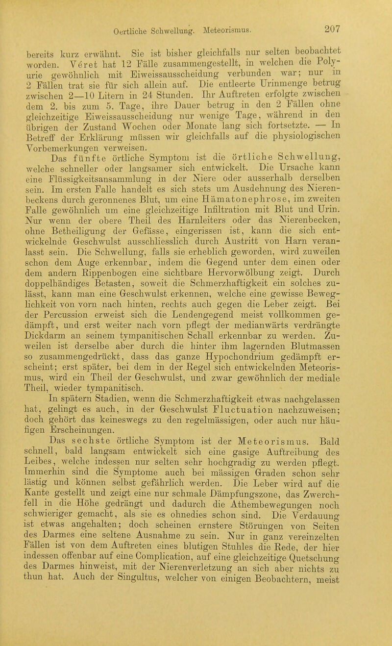 Oertliche Schwellung. Meteorismus. bereits kurz erwähnt. Sie ist bislier gleichfalls nur selten beobachtet worden. Veret hat 12 Fälle zusammengestellt, in welchen die Poly- urie gewöhnlich mit Eiweissausscheidung verbunden war; nur in 2 Fällen trat sie für sich allein auf. Die entleerte Urinmenge betrug zwischen 2—10 Litern in 24 Stunden. Ihr Auftreten erfolgte zwischen dem 2. bis zum 5. Tage, ihre Dauer betrug in den 2 Fällen ohne gleichzeitige Eiweissausscheidung nur wenige Tage, Avährend in den übrigen der Zustand Wochen oder Monate lang sich fortsetzte. _— In Betreff der Erklärung müssen wir gleichfalls auf die physiologischen Vorbemerkungen verweisen. Das fünfte örtliche Symptom ist die örtliche Schwellung, welche schneller oder langsamer sich entwickelt. Die Ursache kann eine Flüssigkeitsansammlung in der Niere oder ausserhalb derselben sein. Im ersten Falle handelt es sich stets um Ausdehnung des Nieren- beckens durch geronnenes Blut, um eine Hämatonephrose, im zweiten Falle gewöhnlich um eine gleichzeitige Infiltration mit Blut und Urin. Niu- wenn der obere Theil des Harnleiters oder das Nierenbecken, ohne Betheiligung der Gefässe, eingerissen ist, kann die sich ent- wickelnde Geschwulst ausschliesslich durch Austritt von Harn veran- lasst sein. Die Schwellung, falls sie erheblich geworden, wird zuweilen schon dem Auge erkennbar, indem die Gegend unter dem einen oder dem andern Rippenbogen eine sichtbare Hervorwölbung zeigt. Durch doppelhändiges Betasten, soweit die Schmerzhaftigkeit ein solches zu- lässt, kann man eine Geschwulst erkennen, welche eine gewisse Beweg- lichkeit von vorn nach hinten, rechts auch gegen die Leber zeigt. Bei der Percussion erweist sich die Lendengegend meist vollkommen ge- dämpft, und erst weiter nach vorn pflegt der medianwärts verdrängte Dickdarm an seinem tympanitischen Schall erkennbar zu werden. Zu- weilen ist derselbe aber durch die hinter ihm lagernden Blutmassen so zusammengedrückt, dass das ganze Hypochondrium gedämpft er- scheint; erst später, bei dem in der Regel sich entwickelnden Meteoris- mus, wird ein Theil der Geschwulst, und zwar gewöhnlich der mediale Theil, wieder tympanitisch. In spätem Stadien, wenn die Schmerzhaftigkeit etwas nachgelassen hat, gelingt es auch, in der Geschwulst Fluctuation nachzuweisen; doch gehört das keineswegs zu den regelmässigen, oder auch nur häu- figen Erscheinungen. Das sechste örtliche Symptom ist der Meteorisraus. Bald schnell, bald langsam entwickelt sich eine gasige Auftreibung des Leibes, welche indessen nur selten sehr hochgradig zu werden pflegt. Immerhin sind die Symptome auch bei mässigen Graden schon sehr lästig und können selbst gefährlich werden. Die Leber wird auf die Kante gestellt und zeigt eine nur schmale Dämpfungszone, das Zwerch- fell in die Höhe gedrängt und dadurch die Athembewegungen noch schwieriger gemacht, als sie es ohnedies schon sind. Die Verdauung ist etwas angehalten; doch scheinen ernstere Störungen von Seiten des Darmes eine seltene Ausnahme zu sein. Nur in ganz vereinzelten Fällen ist von dem Auftreten eines blutigen Stuhles die Rede, der hier indessen offenbar auf eine Complication, auf eine gleichzeitige Quetschung des Darmes hinweist, mit der Nierenverletzung an sich aber nichts zu thun hat. Auch der Singultus, Avelcher von einigen Beobachtern, meist
