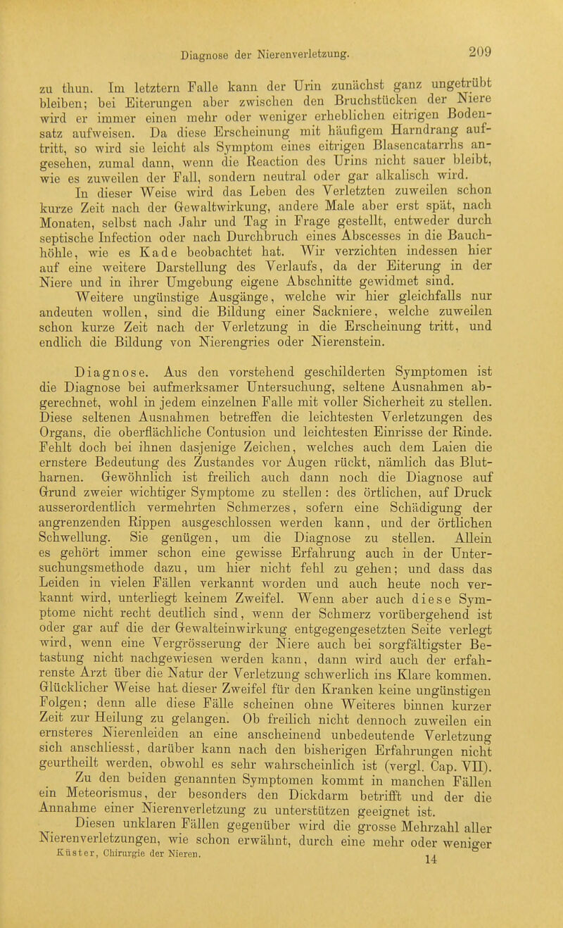 Diagnose der Nierenverletzung. zu thun. Im letztern Falle kann der Urin zunächst ganz ungetrübt bleiben; bei Eiterungen aber zwischen den Bruchstücken der Niere wird er immer einen mehr oder weniger erheblichen eitrigen Boden- satz aufweisen. Da diese Erscheinung mit häufigem Harndrang auf- tritt, so wird sie leicht als Symptom eines eitrigen Blasencatarrhs an- gesehen, zumal dann, wenn die Reaction des Urins nicht sauer bleibt, wie es zuweilen der Fall, sondern neutral oder gar alkalisch wird. In dieser Weise wird das Leben des Verletzten zuweilen schon kurze Zeit nach der Gewaltwirkung, andere Male aber erst spät, nach Monaten, selbst nach Jahr und Tag in Frage gestellt, entweder durch septische Infection oder nach Durchbruch eines Abscesses in die Bauch- höhle, wie es Kade beobachtet hat. Wir verzichten indessen hier auf eine weitere Darstellung des Verlaufs, da der Eiterung in der Niere und in ihrer Umgebung eigene Abschnitte gewidmet sind. Weitere ungünstige Ausgänge, welche wir hier gleichfalls nur andeuten wollen, sind die Bildung einer Sackniere, welche zuweilen schon kurze Zeit nach der Verletzung in die Erscheinung tritt, und endlich die Bildung von Nierengries oder Nierenstein. Diagnose. Aus den vorstehend geschilderten Symptomen ist die Diagnose bei aufmerksamer Untersuchung, seltene Ausnahmen ab- gerechnet, wohl in jedem einzelnen Falle mit voller Sicherheit zu stellen. Diese seltenen Ausnahmen betreffen die leichtesten Verletzungen des Organs, die oberflächliche Contusion und leichtesten Einrisse der Rinde. Fehlt doch bei ihnen dasjenige Zeichen, welches auch dem Laien die ernstere Bedeutung des Zustandes vor Augen rückt, nämlich das Blut- harnen. Gewöhnlich ist freilich auch dann noch die Diagnose auf Grund zweier wichtiger Symptome zu stellen : des örtlichen, auf Druck ausserordentlich vermehrten Schmerzes, sofern eine Schädigung der angrenzenden Rippen ausgeschlossen werden kann, und der örtlichen Schwellung. Sie genügen, um die Diagnose zu stellen. Allein es gehört immer schon eine gewisse Erfahrung auch in der Unter- suchungsmethode dazu, um hier nicht fehl zu gehen; und dass das Leiden in vielen Fällen verkannt worden und auch heute noch ver- kannt wird, unterliegt keinem Zweifel. Wenn aber auch diese Sym- ptome nicht recht deutlich sind, wenn der Schmerz vorübergehend ist oder gar auf die der Gewalteinwirkung entgegengesetzten Seite verlegt wird, wenn eine Vergrösserung der Niere auch bei sorgfältigster Be- tastung nicht nachgewiesen werden kann, dann wird auch der erfah- renste Arzt über die Natur der Verletzung schwerhch ins Klare kommen. Glücklicher Weise hat dieser Zweifel für den Kranken keine ungünstigen Folgen; denn alle diese Fälle scheinen ohne Weiteres binnen kurzer Zeit zur Heilung zu gelangen. Ob freilich nicht dennoch zuweilen ein ernsteres Nierenleiden an eine anscheinend unbedeutende Verletzung sich anschliesst, darüber kann nach den bisherigen Erfahrungen nicht geurtheilt werden, obwohl es sehr wahrscheinlich ist (vergl. Cap. VII). Zu den beiden genannten Symptomen kommt in manchen Fällen ein Meteorismus, der besonders den Dickdarm betriflPt und der die Annahme einer Nierenverletzung zu unterstützen geeignet ist. Diesen unklaren Fällen gegenüber wird die grosse Mehrzahl aller Nierenverletzungen, wie schon erwähnt, durch eine mehr oder wenio-er Küster, Cliiriu'gie der Nieren. ^