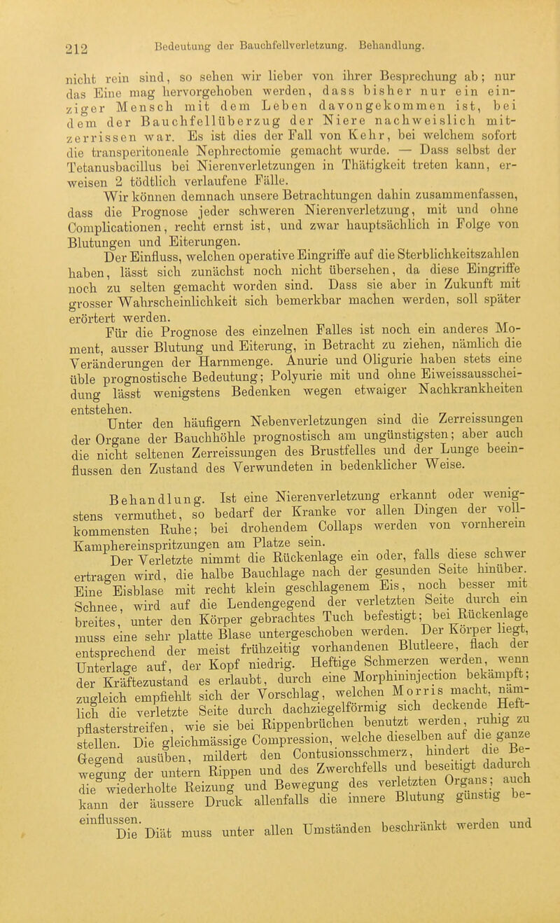 nicht rein sind, so sehen wir lieber von ihrer Besprechung ab; nur das Eine mag hervorgehoben werden, dass bisher nur ein ein- zio-er Mensch mit dem Leben davongekommen ist, bei dem der Bauchfellüberzug der Niere nachweislich mit- zerrissen war. Es ist dies der Fall von Kehr, bei welchem sofort die transperitoneale Nephrectomie gemacht wurde. — Dass selbst der Tetanusbacillus bei Nierenverletzungen in Thätigkeit treten kann, er- weisen 2 tödtlich verlaufene Fälle. Wir können demnach unsere Betrachtungen dahin zusammenfassen, dass die Prognose jeder schweren Nierenverletzung, mit und ohne Complicationen, recht ernst ist, und zwar hauptsächlich in Folge von Blutungen und Eiterungen. Der Einfluss, welchen operative Eingriffe auf die SterbUchkeitszahlen haben, lässt sich zunächst noch nicht übersehen, da diese Eingriffe noch zu selten gemacht worden sind. Dass sie aber in Zukunft mit grosser Wahrscheinlichkeit sich bemerkbar maclien werden, soll später erörtert werden. Für die Prognose des einzelnen Falles ist noch em anderes Mo- ment, ausser Blutung und Eiterung, in Betracht zu ziehen, nämlich die Veränderungen der Harnmenge. Anurie und Oligurie haben stets eine üble prognostische Bedeutung; Polyurie mit und ohne Eiweissausschei- dung lässt wenigstens Bedenken wegen etwaiger Nachkrankheiten entstehen. . , n Unter den häufigem Nebenverletzungen sind die Zerreissungen der Organe der Bauchhöhle prognostisch am ungünstigsten; aber auch die nicht seltenen Zerreissungen des Brustfelles und der Lunge beem- flussen den Zustand des Verwundeten in bedenklicher Weise. Behandlung. Ist eine Nierenverletzung erkannt oder wenig- stens vermuthet, so bedarf der Kranke vor allen Dingen der voll- kommensten Euhe; bei drohendem CoUaps werden von vornherem Kamphereinspritzungen am Platze sein. ^ -,. , Der Verletzte nimmt die Rückenlage em oder, falls diese schwer ertragen wird, die halbe Bauchlage nach der gesunden Seite hmuber Eine Eisblase mit recht klein geschlagenem Eis, noch besser mit Schnee, wird auf die Lendengegend der verletzten Seite durch em breites, unter den Körper gebrachtes Tuch befestigt; bei Ruckenlage muss eine sehr platte Blase untergeschoben werden Der Korper liegt, entsprechend der meist frühzeitig vorhandenen Blutleere, flach dei Unterlage auf, der Kopf niedrig. Heftige Schmerzen werdenwenn der Kräftezustand es erlaubt, durch eme Morphininjection bekämpft, zugleich empfiehlt sich der Vorschlag, welchen Morris macht, näm- lich die verletzte Seite durch dachziegelförmig sich deckende Heft- pflasterstreif en, wie sie bei Rippenbrüchen benutzt werden ruhig zu steüen Die g eichmässige Compression, welche dieselben auf die ganze Spcrend ausüben müdert den Contusionsschmerz, hmdert die Be- welung der ulem Rippen und des Zwerchfells und beseitigt dadmxh Te^ wiederholte Reizung und Bewegung des vedetzten Organs ;^^f kann der äussere Druck allenfalls die mnere Blutung gunstig be- einflus^en._^__^ muss unter allen Umständen beschränkt werden und