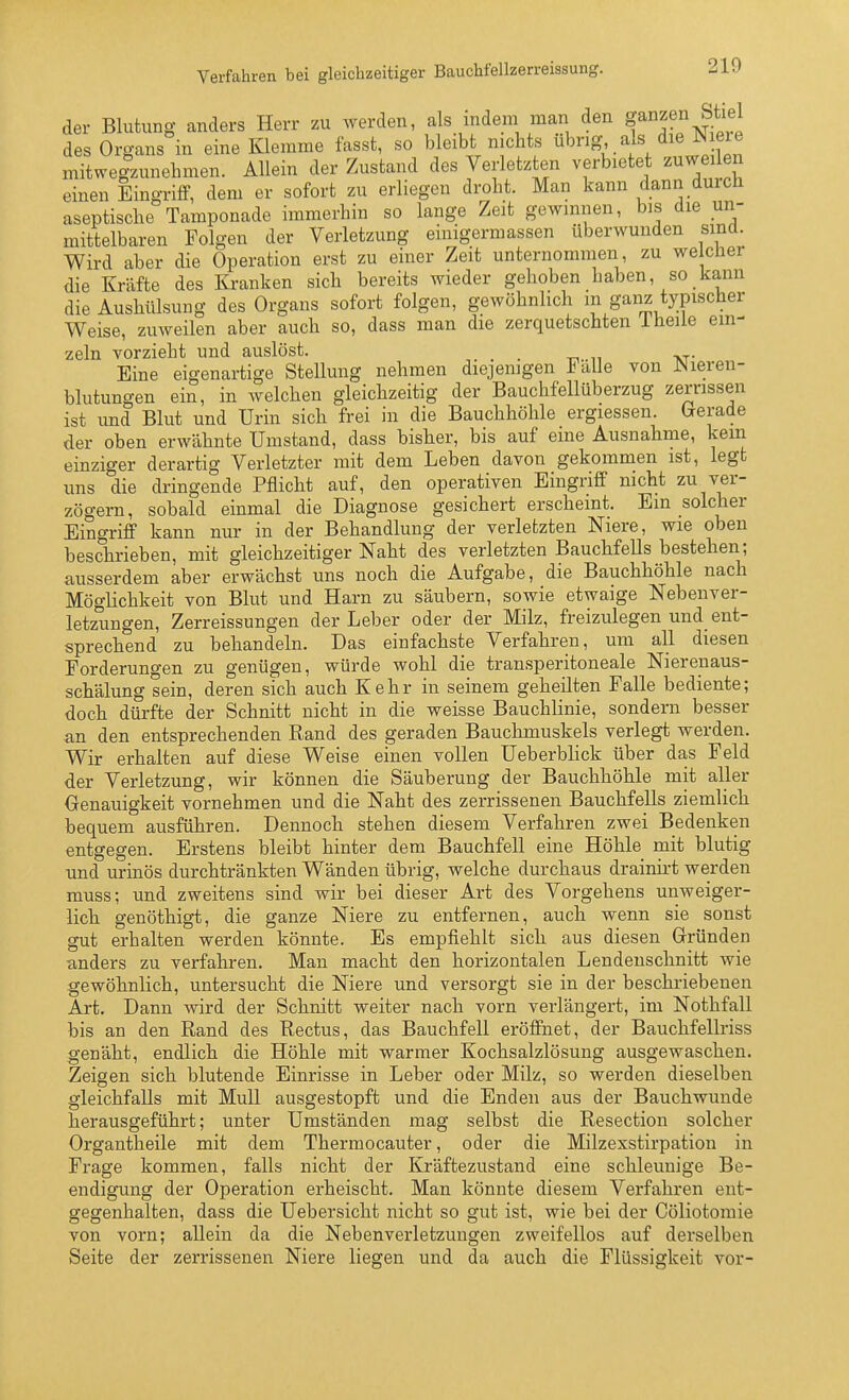 Verfahren bei gleichzeitiger Bauchfellzerreissung. der Blutung anders Herr zu werden, als indem man den ganzen Stiel des Organs in eine Klemme fasst, so bleibt nichts ^i^^^-'S- jl f mitwelzunehmen. Allein der Zustand des Verletzten verbietet zuweilen einen Eingriflf, dem er sofort zu erliegen droht. Man kann dann durch aseptische Tamponade immerhin so lange Zeit gewinnen, bis die un- mittelbaren Folgen der Verletzung einigermassen überwunden sinü. Wird aber die Operation erst zu einer Zeit unternommen, zu we eher die Kräfte des Ivi-anken sich bereits wieder gehoben haben, so kann die Aushülsung des Organs sofort folgen, gewöhnlich m ganz typischer Weise, zuweilen aber auch so, dass man die zerquetschten 1 heile ein- zeln vorzieht und auslöst. Eine eigenartige Stellung nehmen diejenigen Falle von JNieren- blutungen ein, in welchen gleichzeitig der Bauchfellüberzug zerrissen ist und Blut und Urin sich frei in die Bauchhöhle ergiessen. (gerade der oben erwähnte Umstand, dass bisher, bis auf eine Ausnahme, kein einziger derartig Verletzter mit dem Leben davon gekommen ist, legt uns die dringende Pflicht auf, den operativen Eingriff nicht zu ver- zögern, sobald einmal die Diagnose gesichert erscheint. Ein solcher Eingriff kann nur in der Behandlung der verletzten Niere, wie oben beschrieben, mit gleichzeitiger Naht des verletzten Bauchfells bestehen; ausserdem aber erwächst uns noch die Aufgabe, die Bauchhöhle nach Möglichkeit von Blut und Harn zu säubern, sowie etwaige Nebenver- letzungen, Zerreissungen der Leber oder der Milz, freizulegen und ent- sprechend zu behandeln. Das einfachste Verfahren, um all diesen Forderungen zu genügen, würde wohl die transperitoneale Nierenaus- schälung sein, deren sich auch Kehr in seinem geheilten Falle bediente; doch dürfte der Schnitt nicht in die weisse Bauchlinie, sondern besser an den entsprechenden Rand des geraden Bauchmuskels verlegt werden. Wir erhalten auf diese Weise einen vollen Ueberblick über das Feld der Verletzung, wir können die Säuberung der Bauchhöhle mit aller Genauigkeit vornehmen und die Naht des zerrissenen Bauchfells ziemlich bequem ausführen. Dennoch stehen diesem Verfahren zwei Bedenken entgegen. Erstens bleibt hinter dem Bauchfell eine Höhle mit blutig und urinös durchtränkten Wänden übrig, welche durchaus drainirt werden muss; und zweitens sind wir bei dieser Art des Vorgehens unweiger- lich genöthigt, die ganze Niere zu entfernen, auch wenn sie sonst gut erhalten werden könnte. Es empfiehlt sich aus diesen Gründen anders zu verfahren. Man macht den horizontalen Lendenschnitt wie gewöhnlich, untersucht die Niere und versorgt sie in der beschriebenen Art. Dann wird der Schnitt weiter nach vorn verlängert, im Nothfall bis an den Rand des Rectus, das Bauchfell eröffnet, der Bauchfellriss genäht, endlich die Höhle mit warmer Kochsalzlösung ausgewaschen. Zeigen sich blutende Einrisse in Leber oder Milz, so werden dieselben gleichfalls mit Mull ausgestopft und die Enden aus der Bauchwunde herausgeführt; unter Umständen mag selbst die Resection solcher Organtheile mit dem Thermocauter, oder die Milzexstirpation in Frage kommen, falls nicht der Kräftezustand eine schleunige Be- endigung der Operation erheischt. Man könnte diesem Verfahren ent- gegenhalten, dass die Uebersicht nicht so gut ist, wie bei der Cöliotomie von vorn; allein da die Nebenverletzungen zweifellos auf derselben Seite der zerrissenen Niere liegen und da auch die Flüssigkeit vor-