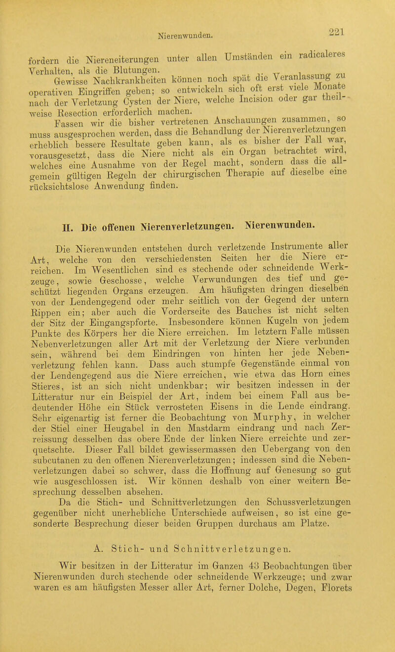 Nierenwunden. fordern die Niereneiterungen unter allen Umständen ein radicaleres Verhalten, als die Blutungen. Gewisse Nachkrankheiten können noch spat die Veranlassung zu operativen Eingriffen geben; so entwickeln sich oft erst viele Monate nach der Verletzung Cysten der Niere, welche Incision oder gar theil- weise Resection erforderlich machen. Fassen wir die bisher vertretenen Anschauungen zusammen, so muss ausgesprochen werden, dass die Behandlung der Nierenverletzungen erhebhch bessere Resultate geben kann, als es bisher der Fall war, vorausgesetzt, dass die Niere nicht als ein Organ betrachtet wird, welches eine Ausnahme von der Regel macht, sondern dass die all- gemein gültigen Regeln der chirurgischen Therapie auf dieselbe eine rücksichtslose Anwendung finden. II. Die offenen Nierenverletznngen. Nierenwunden. Die Nierenwunden entstehen durch verletzende Instrumente aller Art, welche von den verschiedensten Seiten her die Niere er- reichen. Im Wesentlichen sind es stechende oder schneidende Werk- zeuge, sowie Geschosse, welche Verwundungen des tief und ge- schützt liegenden Organs erzeugen. Am häufigsten dringen dieselben von der Lendengegend oder mehr seitlich von der Gegend der untern Rippen ein; aber auch die Vorderseite des Bauches ist nicht selten der Sitz der Eingangspforte. Insbesondere können Kugeln von jedem Punkte des Körpers her die Niere erreichen. Im letztern Falle müssen Nebenverletzungen aller Art mit der Verletzung der Niere verbunden sein, während bei dem Eindringen von hinten her jede Neben- verletzung fehlen kann. Dass auch stumpfe Gegenstände einmal von der Lendengegend aus die Niere erreichen, wie etwa das Horn eines Stieres, ist an sich nicht undenkbar; wir besitzen indessen in der Litteratur nur ein Beispiel der Art, indem bei einem Fall aus be- deutender Höhe ein Stück verrosteten Eisens in die Lende eindrang. Sehr eigenartig ist ferner die Beobachtung von Murphy, in welcher der Stiel einer Heugabel in den Mastdarm eindrang und nach Zer- reissung desselben das obere Ende der linken Niere erreichte und zer- quetschte. Dieser Fall bildet gewissermassen den Uebergang von den subcutanen zu den offenen Nierenverletzungen; indessen sind die Neben- verletzungen dabei so schwer, dass die Hoffnung auf Genesung so gut wie ausgeschlossen ist. Wir können deshalb von einer weitern Be- sprechung desselben absehen. Da die Stich- und Schnittverletzungen den Schussverletzungen gegenüber nicht unerhebliche Unterschiede aufweisen, so ist eine ge- sonderte Besprechung dieser beiden Gruppen durchaus am Platze. A. Stich- und Schnittverletzungen. Wir besitzen in der Litteratur im Ganzen 4U Beobachtungen über Nierenwunden durch stechende oder schneidende Werkzeuge; und zwar waren es am häufigsten Messer aller Art, ferner Dolche, Degen, Florets