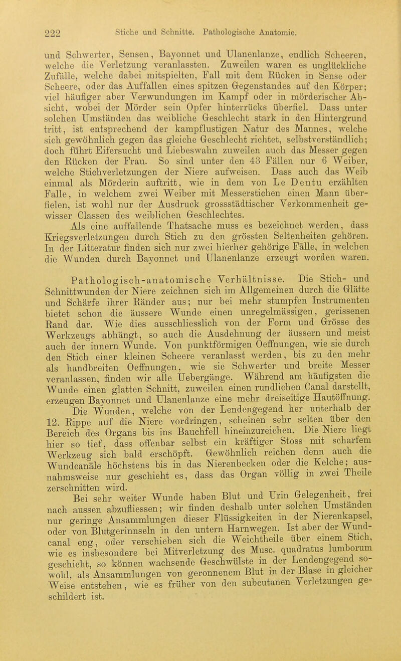 und Scliwerter, Sensen, Bayonnet und Ulanenlanze, endlich. Scheeren, -welche die Verletzung veranlassten. Zuweilen waren es unglückliclie Zufälle, welche dabei mitspielten, Fall mit dem Rücken in Sense oder Scheere, oder das Auffallen eines spitzen Gegenstandes auf den Körper; viel häufiger aber Verwundungen im Kampf oder in mörderischer Ab- sicht, wobei der Mörder sein Opfer hinterrücks überfiel. Dass unter solchen Umständen das weibliche Geschlecht stark in den Hintergrund tritt, ist entsprechend der kampflustigen Natur des Mannes, welche sich gewöhnlich gegen das gleiche Geschlecht richtet, selbstverständlich; doch führt Eifersucht und Liebeswahn zuweilen auch das Messer gegen den Rücken der Frau. So sind unter den 43 Fällen nur 6 Weiber, welche Stichverletzungen der Niere aufweisen. Dass auch das Weib einmal als Mörderin auftritt, wie in dem von Le Dentu erzählten Falle, in welchem zwei Weiber mit Messerstichen einen Mann über- fielen, ist wohl nur der Ausdruck grossstädtischer Verkommenheit ge- wisser Classen des weiblichen Geschlechtes. Als eine auffallende Thatsache muss es bezeichnet werden, dass Kriegsverletzungen durch Stich zu den grössten Seltenheiten gehören. In der Litteratur finden sich nur zwei hierher gehörige Fälle, in welchen die Wunden durch Bayonnet und Ulanenlanze erzeugt worden waren. Pathologisch-anatomische Verhältnisse. Die Stich- und Schnittwunden der Niere zeichnen sich im Allgemeinen durch die Glätte und Schärfe ihrer Ränder aus; nur bei mehr stumpfen Instrumenten bietet schon die äussere Wunde einen unregelmässigen, gerissenen Rand dar. Wie dies ausschliesslich von der Form und Grösse des Werkzeugs abhängt, so auch die Ausdehnung der äussern und meist auch der innern Wunde. Von punktförmigen Oefinunge_n, wie sie durch den Stich einer kleinen Scheere veranlasst werden, bis zu den mehr als handbreiten OefiPtiungen, wie sie Schwerter und breite Messer veranlassen, finden wir alle Uebergänge. Während am häufigsten die Wunde einen glatten Schnitt, zuweilen einen rundlichen Canal darstellt, erzeugen Bayonnet und Ulanenlanze eine mehr dreiseitige Hautöffnung. Die Wunden, welche von der Lendengegend her unterhalb der 12. Rippe auf die Niere vordringen, scheinen sehr selten über den Bereich des Organs bis ins Bauchfell hineinzureichen. Die Niere liegt hier so tief, dass offenbar selbst ein kräftiger Stoss mit scharfem Werkzeug sich bald erschöpft. Gewöhnlich reichen denn auch die Wundcanäle höchstens bis in das Nierenbecken oder die Kelche; aus- nahmsweise nur geschieht es, dass das Organ vöUig m zwei Theüe zerschnitten wird. ^ . ^ , i jl ■ Bei sehr weiter Wunde haben Blut und Urm Gelegenheit, frei nach aussen abzufliessen; wir finden deshalb unter solchen Umstanden nur geringe Ansammlungen dieser Flüssigkeiten m der ^lerenkapsel, oder von Blutgerinnseln in den untern Harnwegen. Ist aber der Wund- canal eng, oder verschieben sich die Weichtheile über einem Stich, wie es insbesondere bei Mitverletzung des Muse, quadratus lumborum geschieht, so können wachsende Geschwülste in der Lendengegend so- wohl, als Ansammlungen von geronnenem Blut in der Blase m gleicher Weise entstehen, wie es früher von den subcutanen Verletzungen ge- schildert ist.