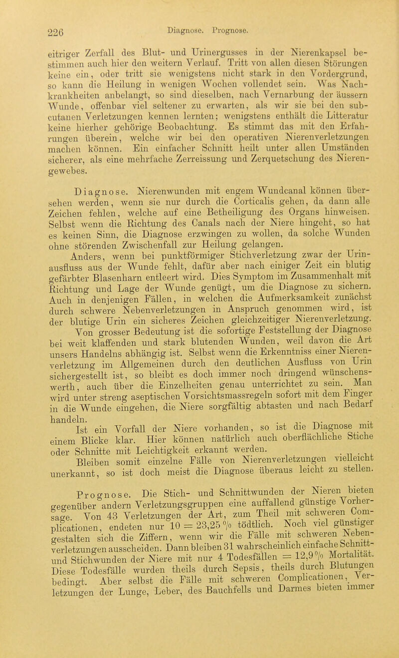 eitriger Zerfall des Blut- und Urinergusses in der Nierenkapsel be- stimmen auch hier den weitern Verlauf. Tritt von allen diesen Störungen keine ein, oder tritt sie wenigstens nicht stark in den Vordergrund, so kann die Heilung in wenigen Wochen vollendet sein. Was Nach- krankheiten anbelangt, so sind dieselben, nach Vernarbung der äussern Wunde, offenbar viel seltener zu erwarten, als wir sie bei den sub- cutanen Verletzungen kennen lernten; wenigstens enthält die Litteratur keine hierher gehörige Beobachtung. Es stimmt das mit den Erfah- rungen überein, welche wir bei den operativen Nierenverletzungen machen können. Ein einfacher Schnitt heilt unter allen Umständen sicherer, als eine mehrfache Zerreissung und Zerquetschung des Nieren- gewebes. Diagnose. Nierenwunden mit engem Wundcanal können über- sehen werden, wenn sie nur durch die Corticalis gehen, da dann alle Zeichen fehlen, welche auf eine Betheiligung des Organs hinweisen. Selbst wenn die Richtung des Canals nach der Niere hingeht, so hat es keinen Sinn, die Diagnose erzwingen zu wollen, da solche Wunden ohne störenden Zwischenfall zur Heilung gelangen. Anders, wenn bei punktförmiger Stichverletzung zwar der Urin- ausfluss aus der Wunde fehlt, dafür aber nach einiger Zeit ein blutig gefärbter Blasenharn entleert vnrd. Dies Symptom im Zusammenhalt mit Richtung und Lage der Wunde genügt, um die Diagnose zu sichern. Auch in denjenigen Fällen, in welchen die Aufmerksamkeit zunächst durch schwere Nebenverletzungen in Anspruch genommen wird, ist der blutige Urin ein sicheres Zeichen gleichzeitiger Nierenverletzung. Von grosser Bedeutung ist die sofortige Feststellung der Diagnose bei weit klaffenden und stark blutenden Wunden, weil davon die Art unsers Handelns abhängig ist. Selbst wenn die Erkenntniss einer Nieren- verletzung im Allgemeinen durch den deutlichen Ausfluss von Urin sichergesteUt ist, so bleibt es doch immer noch dringend wünschens- werth, auch über die Einzelheiten genau unterrichtet zu sem. Man wird unter streng aseptischen Vorsichtsmassregeln sofort mit dem Fmger in die Wunde eingehen, die Niere sorgfältig abtasten und nach Bedarf handeln. . , ■,■ -r^- -4. Ist ein Vorfall der Niere vorhanden, so ist die Diagnose mit einem BHcke klar. Hier können natürlich auch oberfläcKliche Stiche oder Schnitte mit Leichtigkeit erkannt werden. • n • ■. . Bleiben somit einzelne Fälle von Nierenverletzungen vieüeicht unerkannt, so ist doch meist die Diagnose überaus leicht zu stellen. Proo-nose. Die Stich- und Schnittwunden der Nieren bieten gegenüber andern Verletzungsgruppen eine auffallend günstige Vorher- sale Von 43 Verletzungen der Art, zum Theil mit schweren Oom- plicationen, endeten nur 10 = 23,25 > tödtlich. Noch viel günstiger gestalten sich die Ziffern, wenn wir die Fälle mit schweren Neben- verletzungen ausscheiden. Dann bleiben 31 wahrschemhch einfache Schmtt- und Stichwunden der Niere mit nur 4 Todesfällen = 12,9 «/o Mortalität. Diese Todesfälle wurden theils durch Sepsis, theils durch Blutungen bedingt. Aber selbst die Fälle mit schweren Comphcationen\ ei- letzungen der Lunge, Leber, des Bauchfells und Darmes bieten immer
