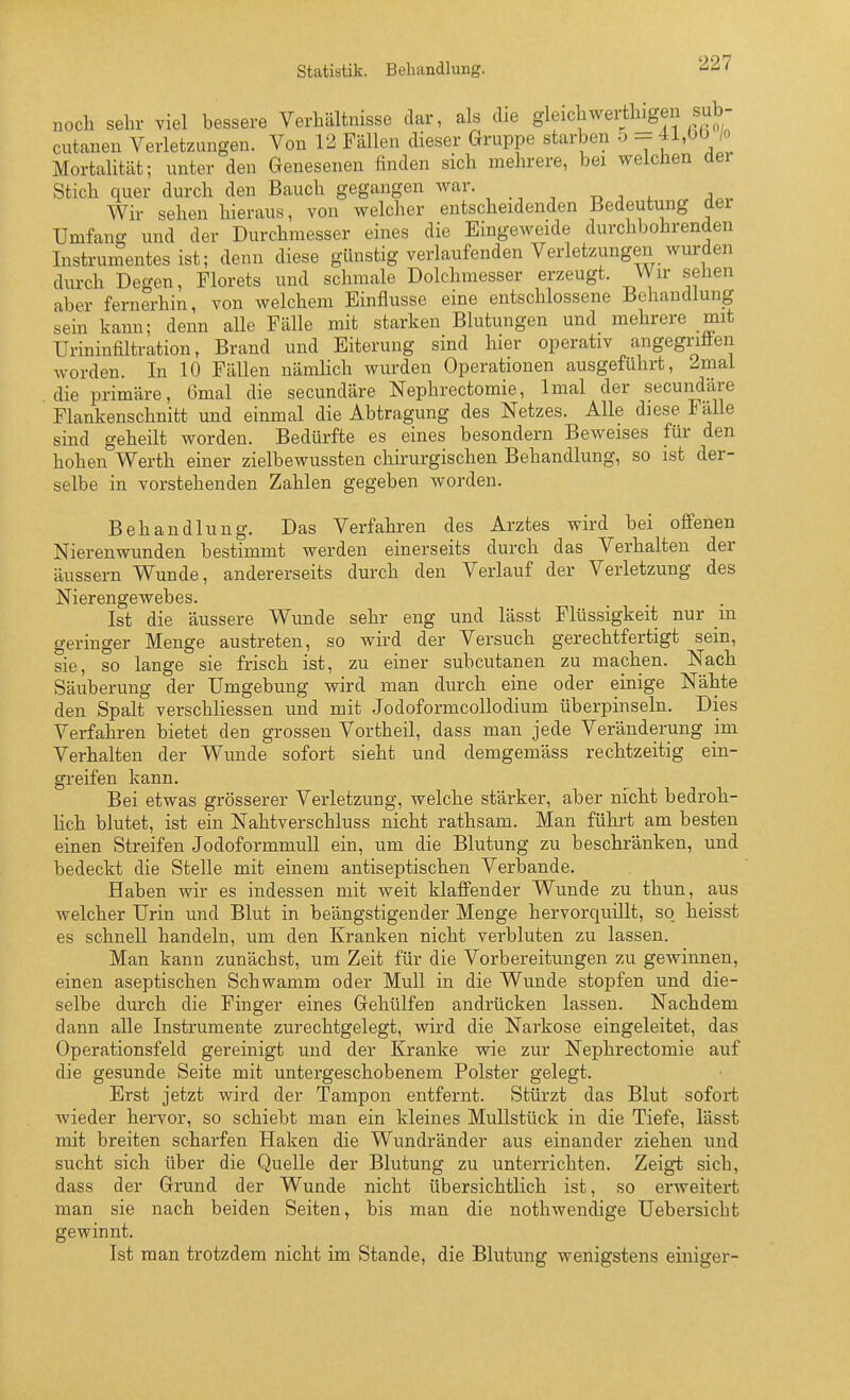 Statistik. Behandlung. noch sehr viel bessere Verhältnisse dar, als die g^fc^^^er^^'^fj cutanen Verletzungen. Von 12 Fällen dieser Gruppe starben o - 41,00 /o Mortahtät; unter den Genesenen finden sich melirere, bei welchen der Stich quer durch den Bauch gegangen war. t. ^ a Wir sehen hieraus, von welcher entscheidenden Bedeutung der Umfanc^ und der Durchmesser eines die Eingeweide durchbohrenden Instrumentes ist; denn diese günstig verlaufenden Verletzungen wurden durch Degen, Florets und schmale Dolchmesser erzeugt. V\ir sehen aber fernerhin, von welchem Einflüsse eine entschlossene Behandlung sein kann; denn alle Fälle mit starken Blutungen und mehrere mit Urininfiltration, Brand und Eiterung sind hier operativ angegriäen worden. In 10 Fällen nämlich wurden Operationen ausgeführt, 2mai die primäre, 6mal die secundäre Nephrectomie, Imal der secundäre Flankenschnitt und einmal die Abtragung des Netzes. Alle diese Fälle sind geheilt worden. Bedürfte es eines besondern Beweises für den hohen Werth einer zielbewussten chirurgischen Behandlung, so ist der- selbe in vorstehenden Zahlen gegeben worden. Behandlung. Das Verfahren des Arztes wird bei offenen Nierenwunden bestimmt werden einerseits durch das Verhalten der äussern Wunde, andererseits durch den Verlauf der Verletzung des Nierengewebes. Ist die äussere Wunde sehr eng und lässt Flüssigkeit nur in geringer Menge austreten, so wird der Versuch gerechtfertigt sein, sie, so lange sie frisch ist, zu einer subcutanen zu machen. Nach Säuberung der Umgebung wird man durch eine oder einige Nähte den Spalt verschliessen und mit Jodoformcollodium überpinseln. Dies Verfahren bietet den grossen Vortheil, dass man jede Veränderung im Verhalten der Wunde sofort sieht und demgemäss rechtzeitig ein- greifen kann. Bei etwas grösserer Verletzung, welche stärker, aber nicht bedroh- lich blutet, ist ein Nahtverschluss nicht rathsam. Man führt am besten einen Streifen Jodoformmull ein, um die Blutung zu beschränken, und bedeckt die Stelle mit einem antiseptischen Verbände. Haben wir es indessen mit weit klaffender Wunde zu thun, aus welcher Urin und Blut in beängstigender Menge hervorquillt, so heisst es schnell handeln, um den Kranken nicht verbluten zu lassen. Man kann zunächst, um Zeit für die Vorbereitungen zu gewinnen, einen aseptischen Schwamm oder MuU in die Wunde stopfen und die- selbe durch die Finger eines Gehülfen andrücken lassen. Nachdem dann alle Instrumente zurechtgelegt, wird die Narkose eingeleitet, das Operationsfeld gereinigt und der Kranke wie zur Nephrectomie auf die gesunde Seite mit untergeschobenem Polster gelegt. Erst jetzt wird der Tampon entfernt. Stürzt das Blut sofort wieder hervor, so schiebt man ein kleines Mullstück in die Tiefe, lässt mit breiten scharfen Haken die Wundränder aus einander ziehen und sucht sich über die Quelle der Blutung zu unterrichten. Zeigi sich, dass der Grund der Wunde nicht übersichtlich ist, so erweitert man sie nach beiden Seiten, bis man die nothwendige Uebersicht gewinnt. Ist man trotzdem nicht im Stande, die Blutung wenigstens einiger-