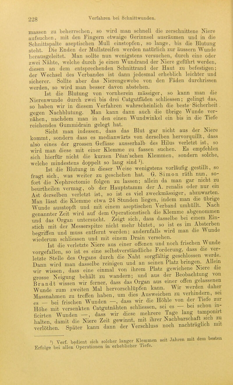 Verfahren bei Schnittwunden. massen zu belierrschen, so wii-d man schnell die zerscliuittene Niere aufsuchen, mit den Fingern etwaige Gerinnsel ausräumen und in die Schnittspalte aseptischen Mull einstopfen, so lange, bis die Blutung steht. Die Enden der Mullstreifen werden natürlich zur äussern Wunde herausgeleitet. Man sollte nun wenigstens vei-suchen, durch eine oder zwei Nähte, welche durch je einen Wundrand der Niere geführt werden, diesen an dem entsprechenden Schnittrand der Haut zu befestigen; der Wechsel des Verbandes ist dann jedesmal erheblich leichter und sicherer. Sollte aber das Nierengewebe von den Fäden durchrissen werden, so wird man besser davon abstehen. Ist die Blutung von vornherein massiger, so kann man die Nierenwunde durch zwei bis drei Catgutfäden schliessen; gelingt das, so haben wir in diesem Verfahren wahrscheinlich die beste Sicherheit. gegen Nachblutung. Man kann dann auch die übrige Wunde ver- nähen, nachdem man in den einen Wundwinkel ein bis in die Tiefe reichendes Grummidrain gelegt hat. Sieht man indessen, dass das Blut gar nicht aus der Niere kommt, sondern dass es medianwärts von derselben hervorquillt, dass also eines der grossen Gefässe ausserhalb des Hilus verletzt ist, so wird man diese mit einer Klemme zu fassen suchen. Es empfehlen sich hierfür nicht die kurzen P6an'sehen Klemmen, sondern solche, welche mindestens doppelt so lang sind ^). Ist die Blutung in dieser Weise wenigstens vorläufig gestillt, so fragt sich, was weiter zu geschehen hat. G. Simon räth nun, so- fort die Nephrectomie folgen zu lassen; allein da man gar nicht zu beurtheilen vermag, ob der Hauptstamm der A. renalis oder nur ein Ast derselben verletzt ist, so ist es viel zweckmässiger, abzuwarten. Man lässt die Klemme etwa 24 Stunden liegen, indem man die übrige Wunde ausstopft und mit einem aseptischen Verband umhüllt. Mach o-enannter Zeit wird auf dem Operationstisch die Klemme abgenommen und das Organ untersucht. Zeigt sich, dass dasselbe bei einem Ein- stich mit der Messerspitze nicht mehr blutet, so ist es im Absterben begriffen und muss entfernt werden; andernfaUs wird man die Wunde wiederum schliessen und mit einem Drain versehen. Ist die verletzte Niere aus einer offenen und noch frischen Wunde vorgefallen, so ist es eine selbstverständliche Forderung, dass die ver- letzte Stelle des Organs durch die Naht sorgfältig geschlossen werde. Dann wird man dasselbe reinigen und an seinen Platz bringen. Allem wir wissen, dass eine einmal von ihrem Platz gewichene Niere die grosse Neigung behält zu wandern; und aus der Be^achtung von Brandt wissen wii- ferner, dass das Organ aus einer offen gelassenen Wunde zum zweiten Mal hervorschlüpfen kann. Wir werden daher Massnahmen zu treffen haben, um dies Ausweichen zu verhindern sei es - bei frischen Wunden —, dass wir die Hohle von der Tiefe zur Höhe mit versenkten Catgutnähten schliessen, sei es — bei schon m- ficirten Wunden dass wir diese }fl^f ^age lang tampon^^ halten, damit die Niere Zeit gewinnt, ^^^ ihrer Nachbarschaft sich zu verlöthen. Später kann dann der Verschluss noch nachtraghch mit V^-f- bedient sich solcher langer Klemmen seit Jahren mit dem besten Erfolge bei allen Operationen in erheblicher Tiefe.