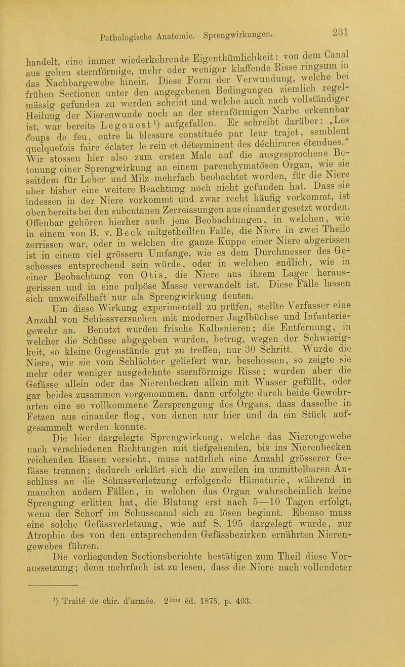 handelt, eine immer wiederkehrende Eigenthiimlichkeit: von dem C^^^^^^^^ aus gehen sternförmige, mehr oder weniger klaffende Risse ringsum m das Nachbargewebe hinein. Diese Form der Verwundung, welche bei frühen Sectionen unter den angegebenen Bedmgungen ^'^^^^If J.. ^^f massig gefunden zu werden scheint und welche auch ^^ach vollstandigei Heilung der Nierenwunde noch an der sternförmigen Narbe erkennbar ist, war bereits Legouest^) aufgefallen. Er schreibt darüber: Les (foups de feu, outre la blessure constituee par leur trajet, sembient quelquefois faire eclater le rein et determinent des döchirures etendues. Wir stossen hier also zum ersten Male auf die ausgesprochene J3e- tonung einer Sprengwirkung an einem parenchymatösen Organ, wie sie seitdem für Leber und Milz mehrfach beobachtet worden, für die Niere aber bisher eine weitere Beachtung noch nicht gefunden hat. Dass sie indessen in der Niere vorkommt und zwar recht häufig vorkommt, ist oben bereits bei den subcutanen Zerreissungen aus einander gesetzt worden. Offenbar gehören hierher auch jene Beobachtungen, in welchen, wie in einem von B. v. Beck mitgetheilten Falle, die Niere m zwei 1 heile zeiTissen war, oder in welchen die ganze Kuppe einer Niere abgerissen ist in einem viel grössern Umfange, wie es dem Durchmesser des tre- schosses entsprechend sein würde, oder in welchen endlicli, wie m einer Beobachtung von Otis, die Niere aus ihrem Lager heraus- gerissen und in eine pulpöse Masse verwandelt ist. Diese Fälle lassen sich unzweifelhaft nur als Sprengwirkung deuten. Um diese Wirkung experimentell zu prüfen, stellte Verfasser eine Anzahl von Schiessversuchen mit moderner Jagdbüchse und Infanterie- gewehr an. Benutzt wurden frische Kalbsnieren; die Entfernung, in welcher die Schüsse abgegeben wurden, betrug, wegen der Schwierig- keit, so kleine Gegenstände gut zu treffen, nur 30 Schritt. Wurde die Niere, wie sie vom Schlächter geliefert war, beschossen, so zeigte sie mehr oder weniger ausgedehnte sternförmige Risse; wurden aber die Gefässe allein oder das Nierenbecken allein mit Wasser gefüllt, oder gar beides zusammen vorgenommen, dann erfolgte durch beide Gewehr- arten eine so vollkommene Zersprengung des Organs, dass dasselbe in Fetzen aus einander flog, von denen nur hier und da ein Stück auf- gesammelt werden konnte. Die hier dargelegte Sprengwirkung, -welche das Nierengewebe nach verschiedenen Richtungen mit tiefgehenden, bis ins Nierenbecken reichenden Rissen versieht, muss natürlich eine Anzahl grösserer Ge- fässe trennen; dadurch erklärt sich die zuweilen im unmittelbaren An- schluss an die Schussverletzung erfolgende Hämaturie, während in manchen andern Fällen, in welchen das Organ wahrscheinlich keine Sprengung erlitten hat, die Blutung erst nach 5—10 Tagen erfolgt, wenn der Schorf im Schusscanal sich zu lösen beginnt. Ebenso muss eine solche Gefässverletzung, wie auf S. 195 dargelegt wurde, zur Atrophie des von den entsprechenden Gefässbezirken ernährten Nieren- gewebes führen. Die vorliegenden Sectionsberichte bestätigen zum Theil diese Vor- aussetzung; denn mehrfach ist zu lesen, dass die Niere nach vollendeter >) Traite de chir. d'armee. 2^'« ed. 1875, p. 403.