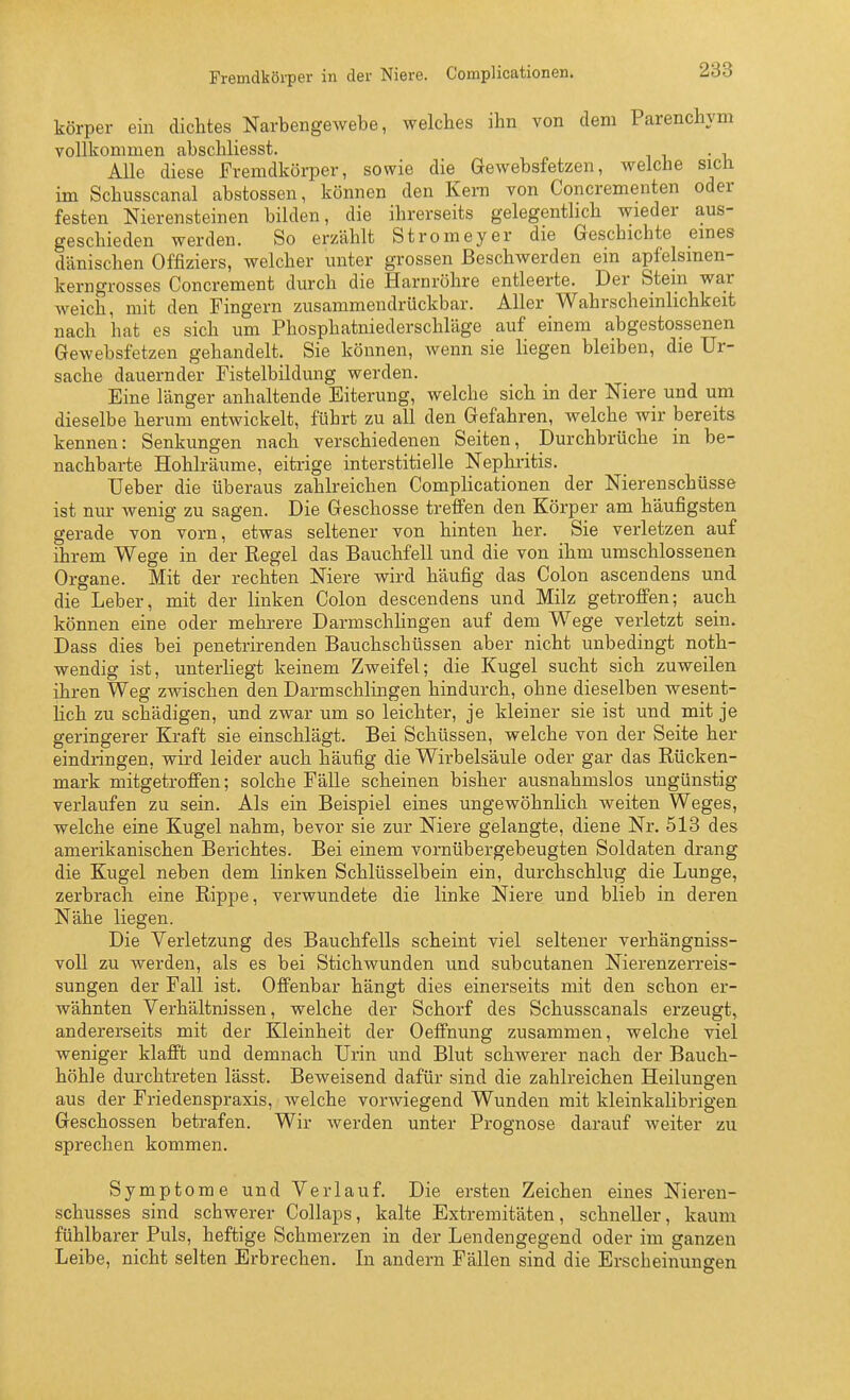 Fremdkörper in der Niere. Complicationen. körper ein dichtes Narbengewebe, welches ihn von dem Parenchym vollkommen abschliesst. . , Alle diese Fremdkörper, sowie die Gewebsfetzen, welche sicli im Schusscanal abstossen, können den Kern von Concrementen oder festen Nierensteinen bilden, die ihrerseits gelegenthch wieder aus- geschieden werden. So erzählt Stromeyer die Geschichte eines dänischen Offiziers, welcher unter grossen Beschwerden ein apfelsmen- kerngrosses Concrement durch die Harnröhre entleerte. Der Stein war weich, mit den Fingern zusammendrückbar. Aller Wahrscheinlichkeit nach hat es sich um Phosphatniederschläge auf einem abgestossenen Gewebsfetzen gehandelt. Sie können, wenn sie liegen bleiben, die Ur- sache dauernder Fistelbildung werden. Eine länger anhaltende Eiterung, welche sich in der Niere und um dieselbe herum entwickelt, führt zu all den Gefahren, welche wir bereits kennen: Senkungen nach verschiedenen Seiten, Durchbrüche in be- nachbarte Hohlräume, eitrige interstitielle Nephritis. TJeber die überaus zahlreichen Complicationen der Nierenschüsse ist nur wenig zu sagen. Die Geschosse treffen den Körper am häufigsten gerade von vorn, etwas seltener von hinten her. Sie verletzen auf ihrem Wege in der Regel das Bauchfell und die von ihm umschlossenen Organe. Mit der rechten Niere wird häufig das Colon ascendens und die Leber, mit der linken Colon descendens und Milz getroffen; auch können eine oder mehrere Darmschhngen auf dem Wege verletzt sein. Dass dies bei penetrirenden Bauchschüssen aber nicht unbedingt noth- wendig ist, unterliegt keinem Zweifel; die Kugel sucht sich zuweilen ihren Weg zwischen den Darmschlingen hindurch, ohne dieselben wesent- lich zu schädigen, und zwar um so leichter, je kleiner sie ist und mit je geringerer Kraft sie einschlägt. Bei Schüssen, welche von der Seite her eindringen, wird leider auch häufig die Wirbelsäule oder gar das Rücken- mark mitgetroffen; solche Fälle scheinen bisher ausnahmslos ungünstig verlaufen zu sein. Als ein Beispiel eines ungewöhnlich weiten Weges, welche eine Kugel nahm, bevor sie zur Niere gelangte, diene Nr. 513 des amerikanischen Berichtes. Bei einem vornübergebeugten Soldaten drang die Kugel neben dem linken Schlüsselbein ein, durchschlug die Lunge, zerbrach eine Rippe, verwundete die linke Niere und blieb in deren Nähe liegen. Die Verletzung des Bauchfells scheint viel seltener verhängniss- voll zu werden, als es bei Stichwunden und subcutanen Nierenzerreis- sungen der Fall ist. Offenbar hängt dies einerseits mit den schon er- wähnten Verhältnissen, welche der Schorf des Schusscanals erzeugt, andererseits mit der Kleinheit der Oeffnung zusammen, welche viel weniger klafft und demnach Urin und Blut schwerer nach der Bauch- höhle durchtreten lässt. Beweisend dafür sind die zahlreichen Heilungen aus der Friedenspraxis, welche vorwiegend Wunden mit kleinkalibrigen Geschossen betrafen. Wir werden unter Prognose darauf weiter zu sprechen kommen. Symptome und Verlauf. Die ersten Zeichen eines Nieren- schusses sind schwerer Collaps, kalte Extremitäten, schneller, kaum fühlbarer Puls, heftige Schmerzen in der Lendengegend oder im ganzen Leibe, nicht selten Erbrechen. In andern Fällen sind die Erscheinungen