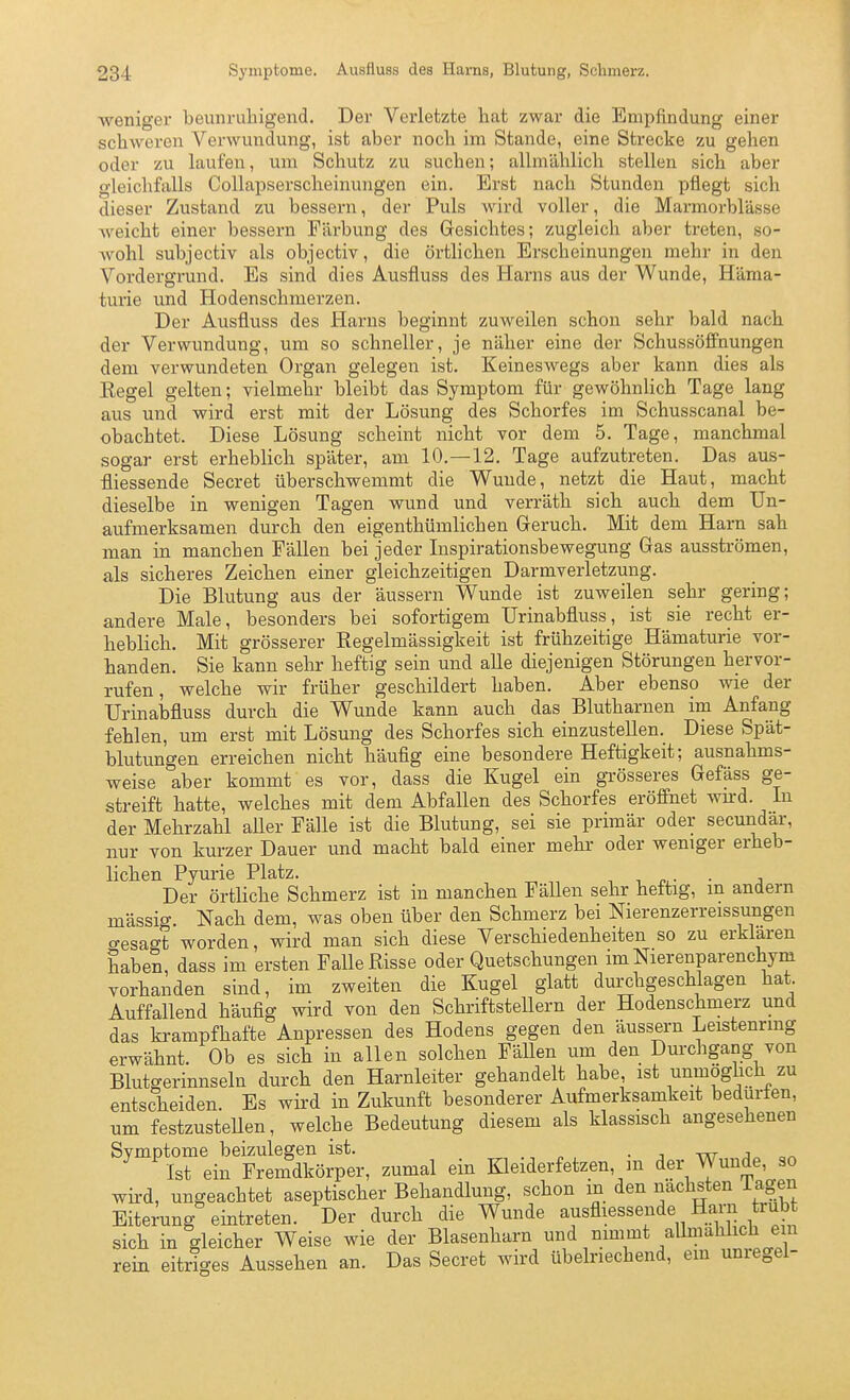 weniger beunruhigend. Der Verletzte liat zwar die Empfindung einer schweren Verwundung, ist aber noch im Stande, eine Strecke zu gehen oder zu laufen, um Schutz zu suchen; allmählich stellen sich aber gleichfalls Collapserscheinungen ein. Erst nach Stunden pflegt sich dieser Zustand zu bessern, der Puls wird voller, die Marmorblässe weicht einer bessern Färbung des Gesichtes; zugleich aber treten, so- AN^ohl subjectiv als objectiv, die örtlichen Erscheinungen mehr in den Vordergrund. Es sind dies Ausfluss des Harns aus der Wunde, Häma- turie und Hodenschmerzen. Der Ausfluss des Harns beginnt zuweilen schon sehr bald nach der Verwundung, um so schneller, je näher eine der Schussöffnungen dem verwundeten Organ gelegen ist. Keineswegs aber kann dies als Kegel gelten; vielmehr bleibt das Symptom für gewöhnlich Tage lang aus und wird erst mit der Lösung des Schorfes im Schusscanal be- obachtet. Diese Lösung scheint nicht vor dem 5. Tage, manchmal sogar erst erheblich später, am 10.—12. Tage aufzutreten. Das aus- fliessende Secret überschwemmt die Wunde, netzt die Haut, macht dieselbe in wenigen Tagen wund und verräth sich aucb dem Un- aufmerksamen durch den eigenthümlichen Geruch. Mit dem Harn sab man in manchen Fällen bei jeder Inspirationsbewegung Gas ausströmen, als sicheres Zeichen einer gleichzeitigen Darmverletzung. Die Blutung aus der äussern Wunde ist zuweilen sehr gering; andere Male, besonders bei sofortigem IJrinabfluss, ist sie recht er- heblich. Mit grösserer Regelmässigkeit ist frühzeitige Hämaturie vor- handen. Sie kann sehr heftig sein und alle diejenigen Störungen hervor- rufen, welche wir früher geschildert haben. Aber ebenso wie der Urinabfluss durch die Wunde kann auch das Blutharnen im Anfang fehlen, um erst mit Lösung des Schorfes sich einzustellen. Diese Spät- blutungen erreichen nicht häufig eine besondere Heftigkeit; ausnahms- weise aber kommt es vor, dass die Kugel ein grösseres Gefäss ge- streift hatte, welches mit dem Abfallen des Schorfes eröffnet wu'd. In der Mehrzahl aUer Fälle ist die Blutung, sei sie primär oder secundär, nur von kurzer Dauer und macht bald einer mehr oder weniger erheb- lichen Pyurie Platz. -, , n^^- • j Der örthche Schmerz ist in manchen Fällen sehr heftig, m andern massig. Nach dem, was oben über den Schmerz bei Nierenzerreissimgen gesagt worden, wird man sich diese Verschiedenheiten so zu erklaren haben, dass im ersten Falle Risse oder Quetschungen im Nierenparenchym vorhanden sind, im zweiten die Kugel glatt durchgeschlagen hat. Auffallend häufig wird von den Schriftstellern der Hodenschmerz und das krampfhafte Anpressen des Hodens gegen den äussern Leistenrmg erwähnt. Ob es sich in allen solchen Fällen um den Durchgang von Blutgerinnseln durch den Harnleiter gehandelt habe, ist unmöglich zu entscheiden. Es wird in Zukunft besonderer Aufmerksamkeit bedürfen, um festzusteUen, welche Bedeutung diesem als klassisch angesehenen Symptome beizulegen ist. ■ i -m- j Ist ein Fremdkörper, zumal ein Kleiderfetzen, ni der Wunde, so wird, ungeachtet aseptischer Behandlung, schon in den nächsten Tagen Eiterung eintreten. Der durch die Wunde ausfliessende Harn trub sich in gleicher Weise wie der Blasenharn und nimmt allmahhch ein rein eitriges Aussehen an. Das Secret wird übelriechend, em unregei-