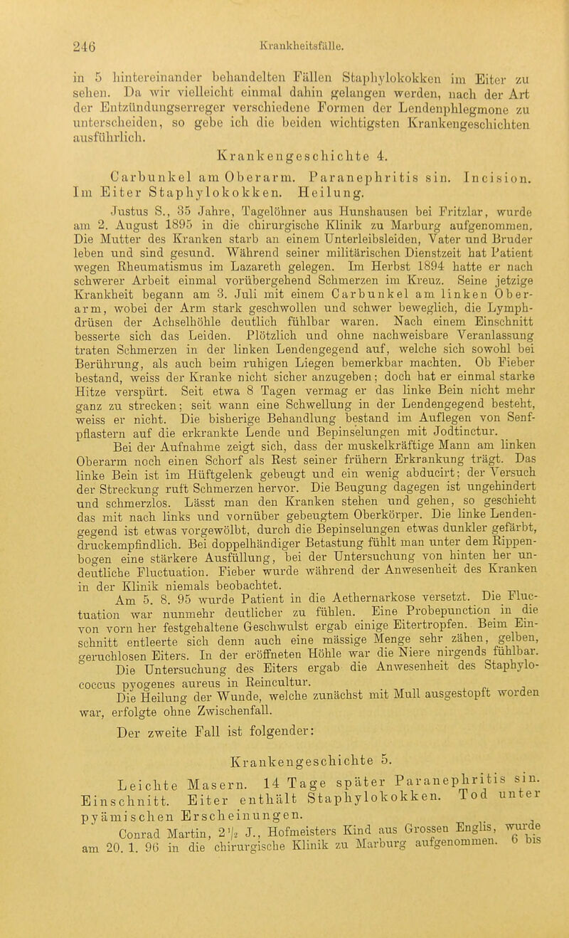 in 5 hintereinander behandelten Fällen Staphylokokken im Eiter zu sehen. Da wir vielleicht einmal dahin gelangen werden, nach der Art der Entzündungserreger verschiedene Formen der Lendenphlegmone zu unterscheiden, so gebe ich die beiden wichtigsten Krankengeschichten ausführlich. Krankengeschichte 4. Carbunkel am Oberarm. Paranephritis sin. Incision. Im Eiter Staphylokokken. Heilung. Justus S., 35 Jahre, Tagelöhner aus Hunshausen bei Fritzlar, wurde am 2. August 1895 in die chirurgische Klinik zu Marburg aufgenommen. Die Mutter des Kranken starb an einem Unterleibsleiden, Vater und Bruder leben und sind gesund. Während seiner militärischen Dienstzeit hat Patient wegen Kheumatismus im Lazareth gelegen. Im Herbst 1894 hatte er nach schwerer Arbeit einmal vorübergehend Schmerzen im Kreuz. Seine jetzige Krankheit begann am 3. Juli mit einem Carbunkel am linken Ober- arm, wobei der Arm stark geschwollen und schwer beweglich, die Lymph- drüsen der Achselhöhle deutlich fühlbar waren. Nach einem Einschnitt besserte sich das Leiden. Plötzlich und ohne nachweisbare Veranlassung traten Schmerzen in der linken Lendengegend auf, welche sich sowohl bei Berührung, als auch beim ruhigen Liegen bemerkbar machten. Ob Fieber bestand, weiss der Kranke nicht sicher anzugeben; doch bat er einmal starke Hitze verspürt. Seit etwa 8 Tagen vermag er das linke Bein nicht mehr ganz zw strecken; seit wann eine Schwellung in der Lendengegend besteht, weiss er nicht. Die bisherige Behandlung bestand im Auflegen von Senf- pflastern auf die erkrankte Lende und Bepinselungen mit Jodtinctur. Bei der Aufnahme zeigt sich, dass der muskelkräftige Mann am linken Oberarm noch einen Schorf als Rest seiner frühern Erkrankung trägt. Das linke Bein ist im Hüftgelenk gebeugt und ein wenig abducirt; der Versuch der Streckung ruft Schmerzen hervor. Die Beugung dagegen ist ungehindert und schmerzlos. Lässt man den Kranken stehen und gehen, so geschieht das mit nach links und vornüber gebeugtem Oberkörper. Die linke Lenden- gegend ist etwas vorgewölbt, durch die Bepinselungen etwas dunkler gefärbt, druckempfindlich. Bei doppelhändiger Betastung fühlt man unter dem Rippen- bogen eine stärkere Ausfüllung, bei der Untersuchung von hinten her un- deutliche Fluctuation. Fieber wurde während der Anwesenheit des Kranken in der Klinik niemals beobachtet. Am 5. 8. 95 wurde Patient in die Aethernarkose versetzt. Die Fluc- tuation war nunmehr deutlicher zu fühlen. Eine Probepunction in die von vorn her festgehaltene Geschwulst ergab einige Eitertropfen. Beim Ein- schnitt entleerte sich denn auch eine mässige Menge sehr zähen, gelben, geruchlosen Eiters. In der eröffneten Höhle war die Niere nirgends fühlbar. ° Die Untersuchung des Eiters ergab die Anwesenheit des Staphylo- coccus pyogenes aureus in Reincultur. Die Heilung der Wunde, welche zunächst mit Mull ausgestopft worden war, erfolgte ohne Zwischenfall. Der zweite Fall ist folgender: Krankengeschichte 5. Leiclite Masern. 14 Tage später Paranephritis sin. Einschnitt. Eiter enthält Staphylokokken. Tod unter pyämi sehen Erscheinungen. Conrad Martin, 2'/, J., Hofmeisters Kind aus Grossen Englis wui-de am 20. 1. 96 in die chirurgische Klinik zu Marburg aufgenommen, b bis