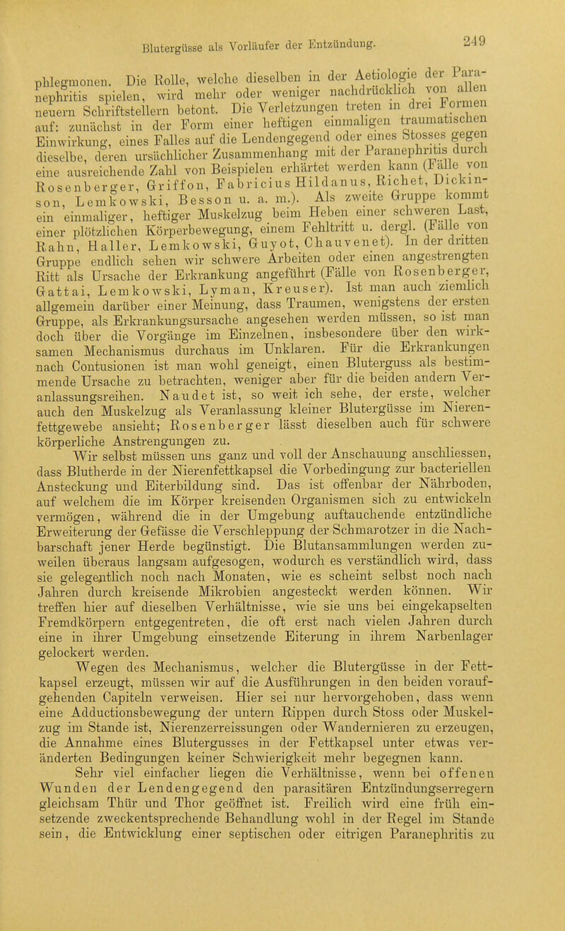 Phlegmonen. Die Rolle, welche dieselben in der Aetiologie der Para- nephritis spielen, wird mehr oder weniger nachdrücklich von al e nenern Schriftstellern betont. Die Verletzungen treten in drei Foimen auf: zunächst in der Form einer heftigen einmaligen traumatischen Einwirkung, eines Falles auf die Lendengegend oder eines Stosses gegen dieselbe, deren ursächlicher Zusammenhang mit der Paranephritis durch eine ausreichende Zahl von Beispielen erhärtet werden kann (Falle von Rosenberger, Griffon, Fabricius Hilc anus, Riebet, Dickm- son, Lemkowski, Besson u. a. m.). Als zweite Gruppe kommt ein einmaliger, heftiger Muskelzug beim Heben einer schweren Last, einer plötzhchen Körperbewegung, einem Fehltritt u. dergl. alle von Rahn, Haller, Lemkowski, Guyot, Chauvenet). Li der dritten Gruppe endUch sehen wir schwere Arbeiten oder einen angestrengten Ritt als Ursache der Erkrankung angeführt (Fälle von Rosenberger, Gattai, Lemkowski, Lyman, Kreuser). Ist man auch zierahch allgemein darüber einer Meinung, dass Traumen, wenigstens der ersten Gruppe, als Erkrankungsursache angesehen werden müssen, so ist man doch über die Vorgänge im Einzelnen, insbesondere über den wirk- samen Mechanismus durchaus im Unklaren. Für die Erkrankungen nach Contusionen ist man wohl geneigt, einen Bluterguss als bestim- mende Ursache zu betrachten, weniger aber für die beiden andern Ver- anlassungsreihen. N au de t ist, so weit ich sehe, der erste, welcher auch den Muskelzug als Veranlassung kleiner Blutergüsse im Nieren- fettgewebe ansieht; Rosenberger lässt dieselben auch für schwere körperliche Anstrengungen zu. Wir selbst müssen uns ganz und voll der Anschauung anschliessen, dass Blutherde in der Nierenfettkapsel die Vorbedingung zur bacteriellen Ansteckung und Eiterbildung sind. Das ist offenbar der Nährboden, auf welchem die im Körper kreisenden Organismen sich zu entwickeln vermögen, während die in der Umgebung auftauchende entzündliche Erweiterung der Gefässe die Verschleppung der Schmarotzer in die Nach- barschaft jener Herde begünstigt. Die Blutansammlungen Averden zu- weilen überaus langsam aufgesogen, wodu.rch es verständlich wird, dass sie gelegenthch noch nach Monaten, wie es scheint selbst noch nach Jahren durch kreisende Mikrobien angesteckt werden können. Wir- treffen hier auf dieselben Verhältnisse, wie sie uns bei eingekapselten Fremdkörpern entgegentreten, die oft erst nach vielen Jahren durch eine in ihrer Umgebung einsetzende Eiterung in ihrem Narbenlager gelockert werden. Wegen des Mechanismus, welcher die Blutergüsse in der Fett- kapsel erzeugt, müssen wir auf die Ausführungen in den beiden vorauf- gehenden Capiteln verweisen. Hier sei nur hervorgehoben, dass wenn eine Adductionsbewegung der untern Rippen durch Stoss oder Muskel- zug im Stande ist, Nierenzerreissungen oder Wandernieren zu erzeugen, die Annahme eines Blutergusses in der Fettkapsel unter etwas ver- änderten Bedingungen keiner Schwierigkeit mehr begegnen kann. Sehr viel einfacher Hegen die Verhältnisse, wenn bei offenen Wunden der Lendengegend den parasitären Entzündungserregern gleichsam Thür und Thor geöffnet ist. Freilich wird eine früh ein- setzende zweckentsprechende Behandlung wohl in der Regel im Stande sein, die Entwicklung einer septischen oder eitrigen Paranephritis zu