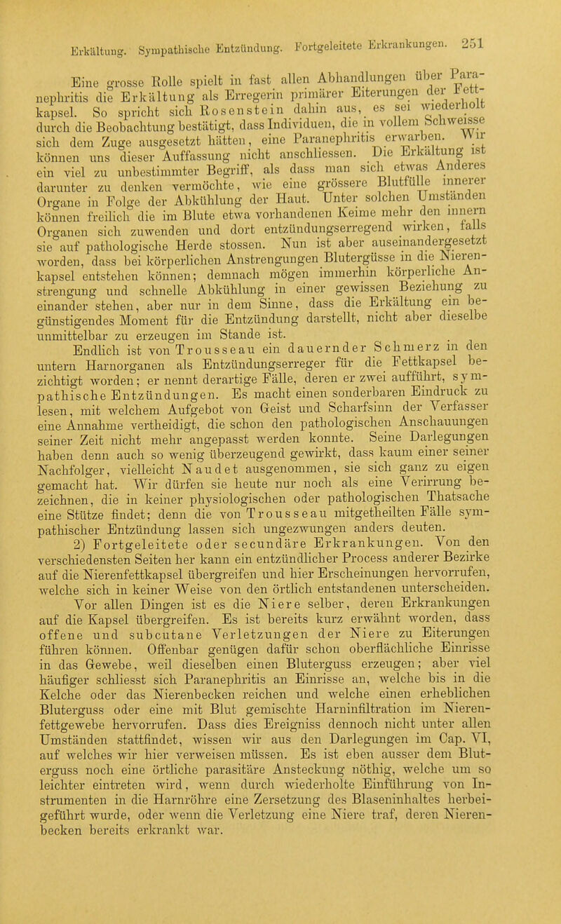 Eine o-rosse Rolle spielt in fast allen Abhandlungen über Pai-a- nephritis die Erkältung als Erregerin primärer Eiterungen der J^et- kapsei. So spricht sich Rosen stein dahin aus, es sei wiederliolt durch die Beobachtung bestätigt, dass Individuen, die m vollem bchwe^se sich dem Zuge ausgesetzt hätten, eine Paranephriti.s erwarben. Wir können ims dieser Auffassung nicht anschliessen. Die Erkaltung ist ein viel zu unbestimmter Begriff, als dass man sich etwas Anderes darunter zu denken vermöchte, wie eine grössere B uttülie innerer Organe in Folge der Abkühlung der Haut. Unter solchen Umstanden können freilich die im Blute etwa vorhandenen Keime mehr den mnern Organen sich zuwenden und dort entzündungserregend wirken, lails sie auf pathologische Herde stossen. Nun ist aber auseinandergesetzt worden, dass bei körperlichen Anstrengungen Blutergüsse in die Nieren- kapsel entstehen können; demnach mögen immerhin körperhche An- strengung und schnelle Abkühlung in einer gewissen Beziehung zu einander stehen, aber nur in dem Sinne, dass die Erkältung ein be- günstigendes Moment für die Entzündung darstellt, nicht aber dieselbe unmittelbar zu erzeugen im Stande ist. Endlich ist von Trousseau ein dauernder Schmerz in den untern Harnorganen als Entzündungserreger für die Fettkapsel be- zichtigt worden; er nennt derartige Fälle, deren er zwei aufführt, sym- pathische Entzündungen. Es macht einen sonderbaren Eindruck zu lesen, mit welchem Aufgebot von Geist und Scharfsinn der Verfasser eine Annahme vertheidigt, die schon den pathologischen Anschauungen seiner Zeit nicht mehr angepasst werden konnte. Seine Darlegungen haben denn auch so wenig überzeugend gewirkt, dass kaum einer seiner Nachfolger, vielleicht Naudet ausgenommen, sie sich ganz zu eigen gemacht hat. Wir dürfen sie heute nur noch als eine Verirrung be- zeichnen, die in keiner physiologischen oder pathologischen Thatsaclie eine Stütze findet; denn die von Trousseau mitgetheilten Fälle sym- pathischer Entzündung lassen sich ungezwungen anders deuten. 2) Fortgeleitete oder secundäre Erkrankungen. Von den verschiedensten Seiten her kann ein entzündlicher Process anderer Bezirke auf die Nierenfettkapsel übergreifen und hier Erscheinungen hervorrufen, welche sich in keiner Weise von den örtlich entstandenen unterscheiden. Vor allen Dingen ist es die Niere selber, deren Erkrankungen auf die Kapsel übergreifen. Es ist bereits kurz erwähnt worden, dass offene und subcutane Verletzungen der Niere zu Eiterungen führen können. Offenbar genügen dafür schon oberflächliche Einrisse in das Gewebe, weil dieselben einen Bluterguss erzeugen; aber viel häufiger schliesst sich Paranephritis an Einrisse an, welche bis in die Kelche oder das Nierenbecken reichen und welche einen erheblichen Bluterguss oder eine mit Blut gemischte Harninfiltration im Nieren- fettgewebe hervorrufen. Dass dies Ereigniss dennoch nicht unter allen Umständen stattfindet, wissen wir aus den Darlegungen im Cap. VI, auf welches wir hier verweisen müssen. Es ist eben ausser dem Blut- erguss noch eine örtliche parasitäre Ansteckung nöthig, welche um so leichter eintreten wird, wenn durch wiederholte Einführung von In- strumenten in die Harnröhre eine Zersetzung des Blaseninhaltes herbei- geführt wurde, oder wenn die Verletzung eine Niere traf, deren Nieren- becken bereits erkrankt war.