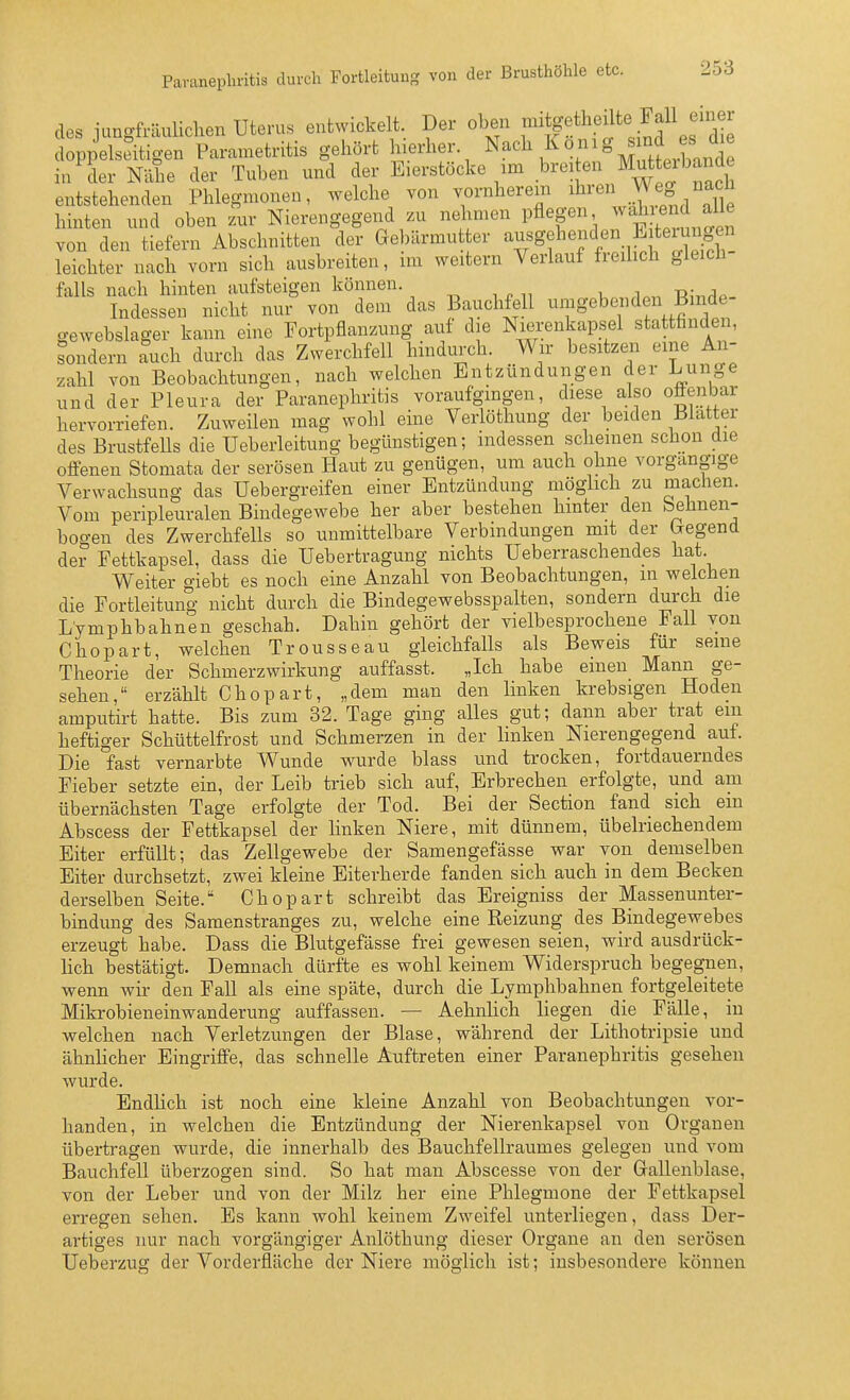 des jungfräuliclien Uterus entwickelt. Der oben f^i;g^^l^^^^^<;.^f ^fdie doppelseitigen Parametritis gehört hierher. Nach König ind^^^^^^^^ in der Nähe der Tuben und der Eierstöcke im breiten ^utta bände entstehenden Phlegmonen, welche von vornherein ihren .V^ hinten und oben zur Nierengegend zu nehmen pflegen ^^^^^^^^n^^ von den tiefern Abschnitten der Gebärmutter ^^^S^^^-^y^/^/f'XT leichter nach vorn sich ausbreiten, im weitern Verlauf freihch gleich- falls nach hinten aufsteigen können. ^ _ , -d- ,^ Indessen nicht nur von dem das Bauchfell umgebenden Buide- gewebslager kann eine Fortpflanzung auf die Nierenkapsel stattfinden, sondern auch durch das Zwerchfell hindurch. Wir besitzen eine An- zahl von Beobachtungen, nach welchen Entzündungen der Lunge und der Pleura der Paranephritis voraufgmgen, diese also ofienbar hervorriefen. Zuweilen mag wohl eine Verlöthung der beiden Blatter des BrustfeUs die Ueberleitung begünstigen; indessen scheinen schon die offenen Stomata der serösen Haut zu genügen, um auch ohne vorgangige Verwachsung das Uebergreifen einer Entzündung möglich zu machen. Vom peripleuralen Bindegewebe her aber bestehen hinter den behnen- bogen des Zwerchfells so unmittelbare Verbindungen mit der bregend der Fettkapsel, dass die Uebertragung nichts Ueberraschendes hat Weiter giebt es noch eine Anzahl von Beobachtungen, m welchen die Fortleitung nicht durch die Bindegewebsspalten, sondern durch die Lymphbahnen geschah. Dahin gehört der vielbesprochene Fall von Chopart, welchen Trousseau gleichfalls als Beweis für seine Theorie der Schmerzwirkung auffasst. „Ich habe einen Mann ge- sehen, erzählt Chopart, „dem man den linken krebsigen Hoden amputirt hatte. Bis zum 32. Tage ging alles gut; dann aber trat em heftiger Schüttelfrost und Schmerzen in der linken Nierengegend auf. Die °fast vernarbte Wunde wurde blass und trocken, fortdauerndes Fieber setzte ein, der Leib trieb sich auf, Erbrechen erfolgte, und am übernächsten Tage erfolgte der Tod. Bei der Section fand sich em Abscess der Fettkapsel der linken Niere, mit dünnem, übelriechendem Eiter erfüllt; das Zellgewebe der Samengefässe war von demselben Eiter durchsetzt, zwei kleine Eiterherde fanden sich auch in dem Becken derselben Seite. Chopart schreibt das Ereigniss der Massen Unter- bindung des Samenstranges zu, welche eine Reizung des Bindegewebes erzeugt habe. Dass die Blutgefässe frei gewesen seien, wird ausdrück- lich bestätigt. Demnach dürfte es wohl keinem Widerspruch begegnen, wenn wir den Fall als eine späte, durch die Lymphbahnen fortgeleitete Mikrobieneinwanderung auffassen. — Aehnlich liegen die Fälle, in welchen nach Verletzungen der Blase, während der Lithotripsie und ähnlicher Eingriffe, das schnelle Auftreten einer Paranephritis gesehen wurde. Endlich ist noch eine kleine Anzahl von Beobachtungen vor- handen, in welchen die Entzündung der Nierenkapsel von Organen übertragen wurde, die innerhalb des Bauchfellraumes gelegen und vom Bauchfell überzogen sind. So hat man Abscesse von der Gallenblase, von der Leber und von der Milz her eine Phlegmone der Fettkapsel erregen sehen. Es kann wohl keinem Zweifel unterliegen, dass Der- artiges nur nach vorgängiger Anlöthung dieser Organe an den serösen Ueberzug der Vorderfläche der Niere möglich ist; insbesondere können